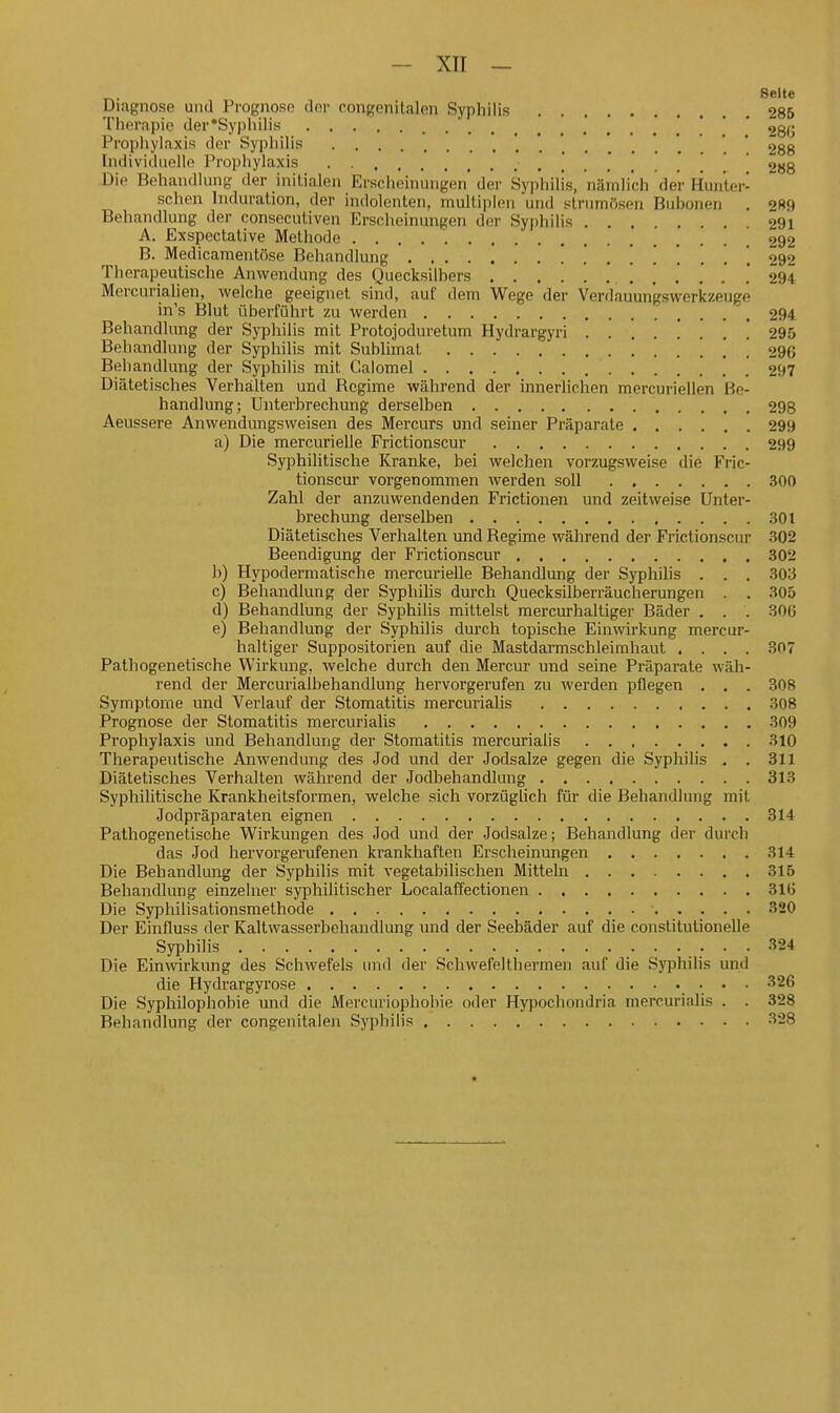 ^. Seite Diagnose und Prognose der rongenitalen Syphilis 285 Therapie der'Syphihs , . 280 Propiiylaxis der SyphiUs '.'.*.....'..*' 288 Individuelle Prophylaxis . 288 Die Behandlung der initialen Erscheinungen' der Syphilis, nämlich der Huri'ter- schen Induration, der indolenten, multiplen uml strumösen Buhonen . 0R9 Behandlung der consecutiven Erscheinungen dei' Sypliilis 291 A. Exspectative Methode .292 B. Medicamentüse Behandlung 292 Therapeutische Anwendung des Quecksilbers . 294 Mercurialien, welche geeignet sind, auf dem Wege der Venlauun'gswerkzeuge in's Blut überführt zu werden 294 Behandlung der Syphilis mit Protojoduretum Hydrargyri 295 Behandlung der Syphilis mit Sublimat 296 Behandlung der Syphilis mit Galomel ' . 297 Diätetisches Verhalten und Regime während der innerlichen mercuriellen Be- handlung; Unterbrechung derselben 298 Aeussere Anwendungsweisen des Mercurs und seiner Präparate 299 a) Die mercurielle Frictionscur 299 Syphilitische Kranke, bei welchen vorzugsweise die Fric- tionscur vorgenommen werden soll 300 Zahl der anzuwendenden Frictionen und zeitweise Unter- bi'echung derselben 301 Diätetisches Verhalten und Regime während der Frictionscur 302 Beendigung der Frictionscur 302 b) Hypodermatische mercurielle Behandlung der Syphilis . . . 303 c) Behandlung der Syphilis durch Quecksilberräucherungen . . 305 d) Behandlung der Syphilis mittelst raercurhaltiger Bäder . . . 306 e) Behandlung der Syphilis durch topische Einwirkung mercur- haltiger Suppositorien auf die Mastdarmschleimhaut .... 307 Pathogenetische Wirkung, welche durch den Mercur und seine Präparate wäh- rend der Mercurialbehandlung hervorgerufen zu werden pflegen . . . 308 Symptome und Verlauf der Stomatitis mercurialis 308 Prognose der Stomatitis mercurialis 309 Prophylaxis und Behandlung der Stomatitis mercurialis 310 Therapeutische Anwendung des Jod und der Jodsalze gegen die Syphilis , . 311 Diätetisches Verhalten während der Jodbehandlung 313 Syphilitische Krankheitsformen, welche sich vorzüglich für die Behandlung mit Jodpräparaten eignen 314 Pathogenetische Wirkungen des Jod und der Jodsalze; Behandlung der durch das Jod hervorgerufenen krankhaften Erscheinungen 314 Die Behandlung der Syphilis mit vegetabilischen Mitteln 315 Behandlung einzelner syphilitischer LocalafTectionen 316 Die Syphilisationsmethode ■ 320 Der Einfluss der Kaltwasserbehandlung und der Seebäder auf die constitutionelle Syphilis 324 Die Einwirkung des SchAvefels und der Schwefelthermen auf die Syphilis und die Hydrargyrose : • • '^^^ Die Syphilophobie und die Mercuriophobie oder Hypochondria mercurialis . . 328 Behandlung der congenitalen Syphilis 328