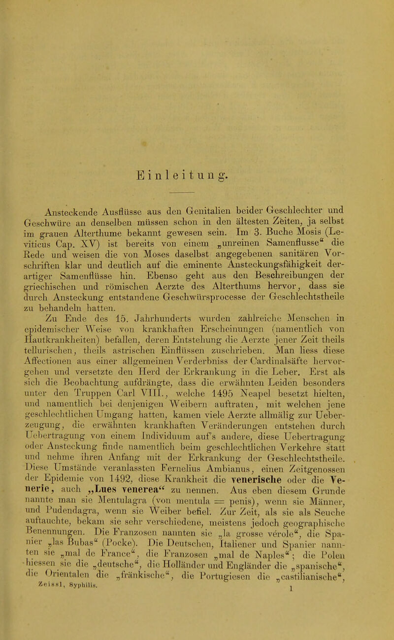 Einleitung'. Ansteckende Ausflüsse aus den Genitalien beider Geschlechter und Geschwüre an denselben müssen schon in den ältesten Zeiten, ja selbst im gi-auen Alterthume bekannt gewesen sein. Im 3. Buche Mosis (Le- viticus Cap. XV) ist bereits von einem „imreinen Samenflusse die Rede und weisen die von Moses daselbst angegebenen sanitären Vor- schriften klar und deutlich auf die eminente Ansteckmigsfähigkeit der- artiger Samenflüsse hin. Ebenso geht aus den Beschi-eibungen der gi'iechischen und römischen Aerzte des Alterthums hervor, dass sie durch Ansteckung entstandene Geschwürsprocesse der Geschlechtstheile zu behandeln hatten. Zu Ende des 15. Jahrhunderts wurden zahlreiche Menschen in epidemischer Weise von krankhaften Erscheinungen (namentlich von Hautkrankheiten) befallen, deren Entstehung die Aerzte jener Zeit theils tellurischen, theils astrischen Einflüssen zuschrieben. Man Hess diese Afliectionen aus einer allgemeinen Verderbniss der Cardinalsäfte hervor- gehen und versetzte den Herd der Erkrankung in die Leber. Erst als sich die Beobachtung aufdrängte, dass die erwähnten Leiden besonders unter den Truppen Carl VKI., welche 1495 Neapel besetzt hielten, und namentlich bei denjenigen Weibern auftraten, mit welchen jene geschlechtlichen Umgang hatten, kamen viele Aerzte allmälig zur Ueber- zeugung, die erwähnten krankhaften Veränderungen entstehen durch Uebertragung von einem Individuum aufs andere, diese Uebertragung oder Ansteckung finde namentlich beim geschlechtlichen Verkehre statt und nehme ihren Anfang mit der Erkrankung der Geschlechtstheile. Diese Umstände veranlassten Fernelius Ambianus, einen Zeitgenossen der Epidemie von 1492, diese Krankheit die venerische oder die Ve- nerie, auch „Lues venerea zu nennen. Aus eben diesem Grunde nannte man sie Mentulagra (von nientula = penis), wenn sie Männer, imd Pudendagra, weim sie Weiber befiel. Zur Zeit, als sie als Seuche auftauchte, bekam sie sehr verschiedene, meistens jedoch geographische Benennungen. Die Franzosen nannten sie ^la grosse veröle, die Spa- nier „las Bubas (Pocke). Die Deutsclion, Italiener und Spanier nann- ten sie „mal de France, die Franzosen „mal de Naples ; die Polen ■hiessen sie die „deutsche, die Holländer und Engländer die „spanische, die Orientalen die „fränkisclie, die Portugiesen die „castiHanische, Z«i88l, Syphilis. ,