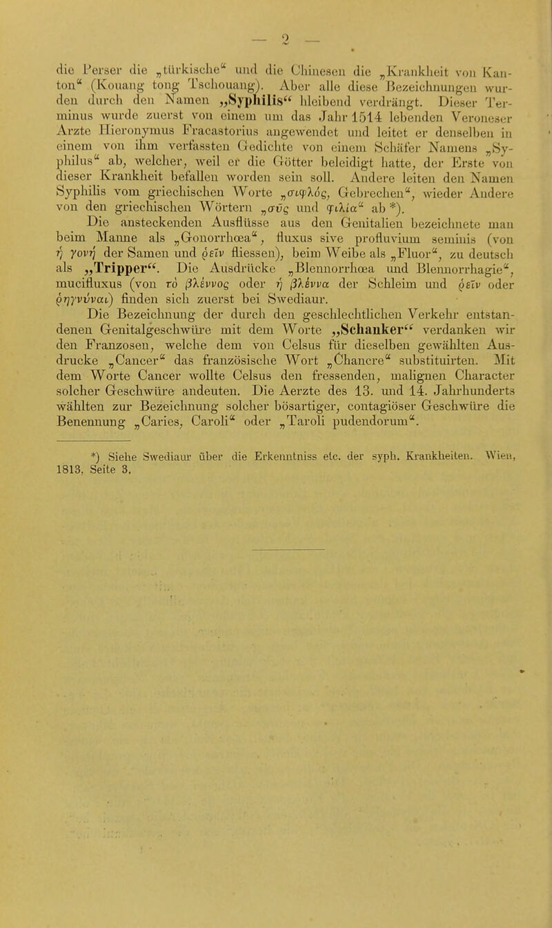 die Perser die „türkische und die Chinesen die „Krankheit von Kan- ton (Kouang tong Tschouang). Aber alle diese Bezeichnungen wur- den durch den Namen „Sypllilis hleibend verdrängt. Dieser Ter- minus wurde zuerst von einem um das Jahr 1514 lebenden Veroneser Arzte Hieronymus Fracastorius angewendet und leitet er denselben in einem von ihm verfassten Gedichte von einem Schäfer Namens „Sy- philus ab, welcher, weil ei die Götter beleidigt hatte, der Erste von dieser Krankheit befallen worden sein soll. Andere leiten den Namen Syphilis vom griechischen Worte „at^Xoe, Gebrechen, wieder Andere von den griechischen Wörtern ^avg und «jriXia ab *). Die ansteckenden Ausflüsse aus den Genitalien bezeichnete man beim Manne als „Gonorrhosa, fluxus sive profluvium semhii.s (von Tj yovi] der Samen und gelv fliessen), beim Weibe als „Fluor, zu deutsch als „Tripper^^. Die Ausdrücke „Blennorrhoea und Blemiorrhagie, mucifluxus (von rö ßXsvvog oder i) ß}Jvva der Schleim und qsTv oder ^Tjyvvvai,) finden sich zuerst bei Swediaur. Die Bezeiclmuug der durch den geschlechtUchen Verkehr entstan- denen Genitalgeschwüre mit dem Worte „Schaiiker^'^ verdanken wir den Franzosen, welche dem von Celsus für dieselben gewählten Aus- drucke „Cancer das französische Wort „Chancre substituirten. Mit dem Worte Cancer wollte Celsus den fressenden, maHgnen Character solcher Geschwüre andeuten. Die Aerzte des 13. mid 14. Jahrhunderts wählten zm* Bezeichnung solcher bösartiger, contagiöser Geschwüre die Benennung „Caries, Caroli oder „Taroli pudendorum. *) Siehe Swediaur über die Erkenntniss elc. der syph. Krankheiten. Wien, 1813, Seite 3.