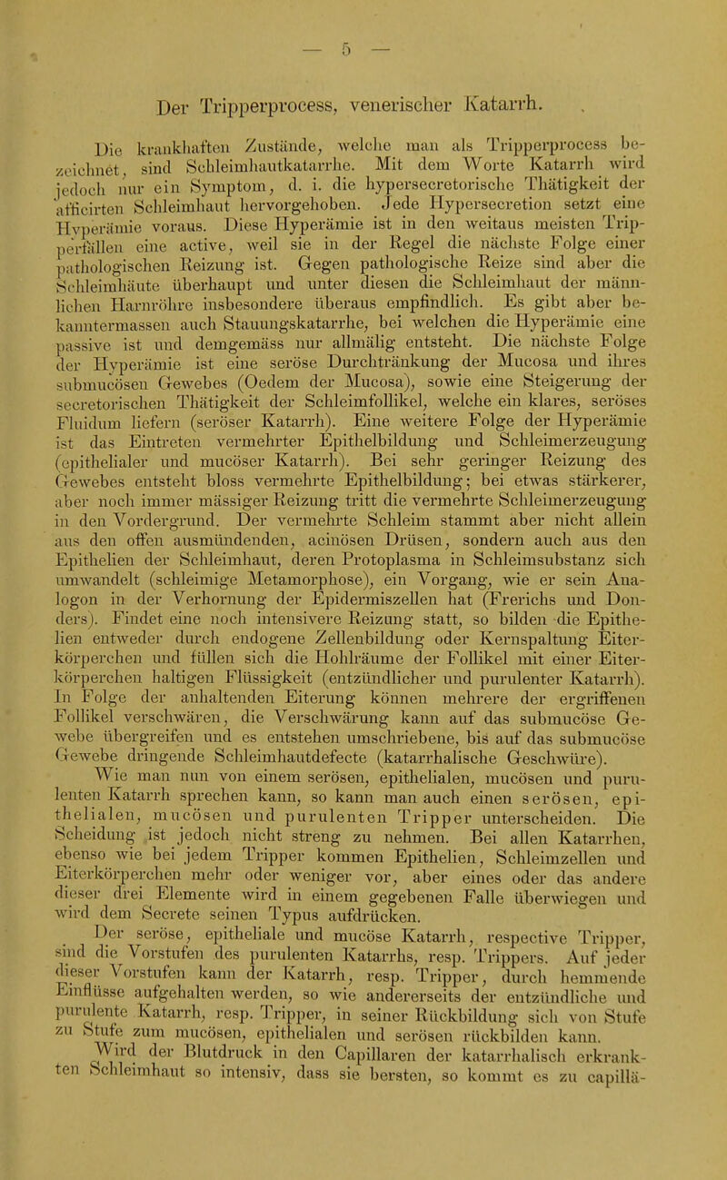 Der Tripperprocess, venerischer Katarrh. Die krankhaften Zustände, Avelclie man als Tripperprocess be- zeichnet sind Schleimhautkatarrhe. Mit dem Worte Katarrh wird jedoch nur ein Symptom, d. i. die hypersecretorische Thätigkeit der at'ficirten Schleimhaut hervorgehoben. Jede Hypersecretion setzt eine Hyperämie voraus. Diese Hyperämie ist in den weitaus meisten Trip- pertallen eine active, weil sie in der Regel die nächste Folge einer pathologischen Reizung ist. Gegen pathologische Reize sind aber die Schleimhäute überhaupt imd unter diesen die Schleimhaut der männ- lichen Harnröhre insbesondere überaus empfindlich. Es gibt aber be- kanntermassen auch Stauungskatarrhe, bei welchen die Hyperämie eine passive ist und demgemäss nur allmälig entsteht. Die nächste Folge der Hyperämie ist eine seröse Durchtränkung der Mucosa und ihres submucösen Gewebes (Oedem der Mucosa), sowie eine Steigerung der secretorischen Thätigkeit der Schleimfollikel, welche ein klares, seröses Fluidum liefern (seröser Katarrh). Eine weitere Folge der Hyperämie ist das Eintreten vermehrter Epithelbildung und Schleimerzeugung (epithelialer und mucöser Katarrh). Bei sehr geringer Reizung des Gewebes entsteht bloss vermehrte Epithelbildung; bei etwas stärkerer, aber noch immer mässiger Reizung tritt die vermehrte Schleimerzeuguug in den Vordergrund. Der vermehrte Schleim stammt aber nicht allein aus den offen ausmündenden, acinösen Drüsen, sondei'n auch aus den Epithelien der Schleimhaut, deren Protoplasma in Schleimsubstanz sich umwandelt (schleimige Metamorphose), ein Vorgang, wie er sein Ana- logon in der Verhornung der Epidermiszellen hat (Frerichs und Don- ders). Findet eine noch intensivere Reizung statt, so bilden die Epithe- lien entweder durch endogene Zellenbildung oder Kernspaltung Eiter- körperchen und füllen sich die Hohlräume der Follikel mit einer Eiter- körperchen haltigen Flüssigkeit (entzündlicher und purulenter Katarrh). In Folge der anhaltenden Eiterung können mehrere der ergriffenen Follikel verschwären, die Verschwärung kann auf das submucöse Ge- webe übergreifen und es entstehen umschriebene, bis auf das submucöse Gewebe dringende Schleimhautdefecte (katarrhalische Geschwüre). Wie man nun von einem serösen, epithelialen, mucösen und puru- lenten Katarrh sprechen kann, so kann man auch einen serösen, epi- thelialen, mucösen und purulenten Tripper unterscheiden. Die Scheidung ist jedoch nicht streng zu nehmen. Bei allen Katarrhen, ebenso wie bei jedem Tripper kommen Epithelien, Schleimzellen und Eiterkörperchen mehr oder weniger vor, aber eines oder das andere dieser drei Elemente wird in einem gegebenen Falle überwiegen und wird dem Secrete seinen Typus aufdrücken. Der seröse, epitheliale und mucöse Katarrh, respective Tripper, sind die Vorstufen des purulenten Katarrhs, resp. Trippers. Auf jeder dieser Vorstufen kann der Katarrh, resp. Tripper, durch hemmende Emflüsse aufgehalten werden, so wie andererseits der entzündliche und purulente Katarrh, resp. Tripper, in seiner Rückbildung sich von Stufe zu Stufe zum mucösen, epithelialen und serösen rückbilden kann. Wird der Blutdruck in den Capillaren der katarrhalisch erkrank- ten Schleimhaut so intensiv, dass sie bersten, so kommt es zu capillä-