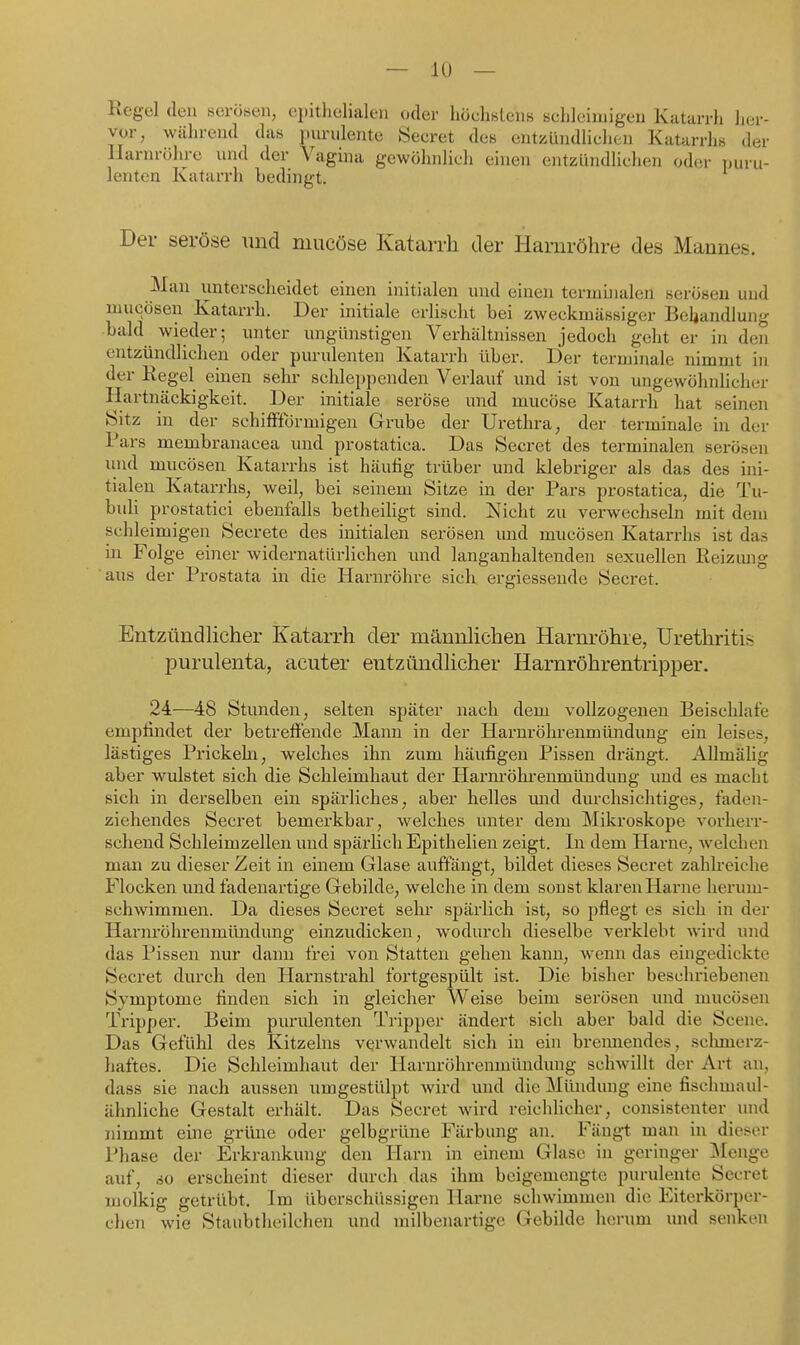 Regel den serösen, epithelialen oder höchstens schleimigen Katarrh her- vor, während das purulente Seeret des entzündlichen Katarrhs der llarnrühre nnd der Vagina gewöhnlieh einen entzündliehen oder puru- lenten Katarrh bedingt. Der seröse \md mueöse Katarrh der Harnröhre des Mannes. Man unterscheidet einen initialen und einen terminalen serösen und mucösen Katarrh. Der initiale erlischt bei zweckmässiger Behandlung bald wieder; imter ungünstigen Verhältnissen jedoch geht er in den entzündliehen oder purulenten Katarrh über. Der terminale nimmt in der Regel einen sehr schleppenden Verlauf und ist von ungewöhnlicher Hartnäckigkeit. Der initiale seröse und mueöse Katarrh hat seinen Sitz in der schilfförmigen Grube der Urethra, der terminale in der Pars membranacea und prostatica. Das Secret des terminalen serösen und mucösen Katarrhs ist häutig trüber und klebriger als das des ini- tialen Katarrhs, weil, bei seinem Sitze in der Pars prostatica, die Tu- buli prostatici ebenfalls betheiligt sind. Nicht zu verwechseln mit dem schleimigen Secrete des initialen serösen und mucösen Katarrhs ist das in Folge einer widernatürlichen und langanhaltenden sexuellen Reizimg 'aus der Prostata in die Harnröhre sich ergiessende Secret. Entzündlicher Katarrh der männlichen Harnröhre, Urethritis purulenta, acuter entzündhcher Harnröhrentripper. 24—48 Stunden, selten später nach dem vollzogenen Beischlafe empfindet der betreffende Mann in der Harnröhrenmüiidung ein leises, lästiges Prickehi, welches ihn zum häufigen Pissen drängt. AUmälig aber wulstet sich die Schleimhaut der Hamröhi'enmündung und es macht sich in derselben ein späi'liches, aber helles mid durchsichtiges, faden- ziehendes Secret bemerkbar, welches unter dem Mikroskope vorherr- schend Schleimzellen und späi'lich Epithelien zeigt. In dem Harne, welchen man zu dieser Zeit in einem Glase auffängt, bildet dieses Secret zahkeiche Flocken und fadenartige Gebilde, welche in dem sonst klaren Harne herum- schwimmen. Da dieses Secret sehr spärlich ist, so pflegt es sich in der Harnröhrenmimdung einzudicken, wodurch dieselbe verklebt wird und das Pissen nur dann frei von Statten gehen kann, wenn das eingedickte Secret durch den Harnstrahl fortgespült ist. Die bisher beschriebenen Symptome finden sich in gleicher Weise beim serösen imd mucösen Tripper. Beim purulenten Tripper ändert sieh aber bald die Scene. Das Gefühl des Kitzeins verwandelt sich in ein bremiendes, sclmaerz- haftes. Die Schleimhaut der Harnröhrenmündung schwillt der Art an, dass sie nach aussen umgestülpt Avird und die Mlüidung eine fischmaul- ähnliche Gestalt erhält. Das Secret wird reichlicher, consistenter und nimmt eine grüne oder gelbgrüne Färbung an. Fängt man in dieser Phase der Erkrankung den Harn in einem Glase in geringer Menge auf, so erseheint dieser durch das ihm beigemengte purulente Secret molkig getrübt. Im überschüssigen Harne schwimmen die Eiterkörper- chen wie Staubtheilchen und milbenartige Gebilde herum und senken