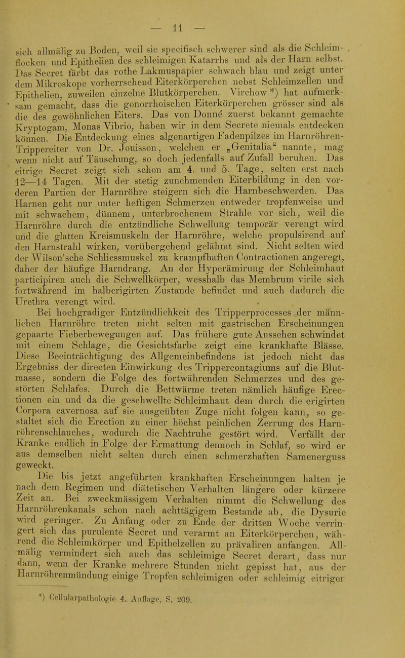 sich allmälig zu Boden, weil sie spccifisch scliwerer sind als die Sclileim- floeken und Epitlielien des schleimigen Katarrhs und als der Harn selbst. Das Secret färbt das rothe Lakmuspflpier schwach blau und zeigt unter dem Mikroskope vorherrschend Eiterkörperchcn nebst Schleimzellen und Epithelien, zuweilen einzelne Blutkörperehen. Virchow *) hat aufmerk- sam o-emacht, dass die gonorrhoischen Eiterkörperchen grösser sind als die des gewöhnlichen Eiters. Das von Donn(5 zuerst bekannt gemachte Kryptogam; Monas Vibrio, haben wir in dem Secrete niemals entdecken können. Die Entdeckung eines algenartigen Fadenpilzes im Ilarnröhren- Trippereiter von Dr. Jonisson, welchen er ^Genitaha nannte, mag wenn nicht auf Täuschung, so doch jedenfalls auf Zufall beruhen. Das eitrige Secret zeigt sich schon am 4. und 5. Tage, selten erst nach 12—14 Tagen. Mit der stetig zunehmenden Eiterbildung in den vor- deren Partien der Harnröhre steigern sich die Harnbeschwerden. Das Harnen geht nur unter heftigen Schmerzen entweder tropfenweise und mit schwachem, dünnem, unterbrochenem Strahle vor sich, weil die Harnröhre durch die entzündliche Schwellung temporär verengt wird und die glatten Kreismuskeln der Hai-nröhre, welche propulsirend auf den Harnstrahl wirken, vorübergehend gelähmt sind. Nicht selten wird der Wilson'sche Schliessmuskel zu krampfhaften Contractionen angeregt, daher der häufige Harndrang. Au der Hyperämirung der Schleimhaut participiren auch die Schwellkörper, wesshalb das Membrum virile sich fortwährend im halberigirten Zustande befindet und auch dadurch die Urethra verengt wird. Bei hochgradiger Entzündlichkeit des Tripperprocesses der männ- lichen Harnröhre treten nicht selten mit gastrischen Erscheinungen gepaarte Fieberbewegungen auf. Das frühere gute Aussehen schwindet mit einem Schlage, die Gesichtsfarbe zeigt eine krankhafte Blässe. Diese Beeinträchtigung des Allgemeinbefindens ist jedoch nicht das Ergebniss der directen Einwirkung des Trippercontagiums auf die Blut- masse, sondern die Folge des fortwährenden Schmerzes und des ge- störten Schlafes. Durch die Bettwärme treten nämlich häufige Erec- tionen ein und da die geschwellte Schleimhaut dem durch die erigirten Corpora cavernosa auf sie ausgeübten Zuge nicht folgen kann, so ge- staltet sich die Erection zu einer höchst peinlichen Zerrung des Harn- röhrenschlauches, wodurch die Nachtruhe gestört wird. Verfällt der Kranke endlich in Folge der Ermattung dennoch in Schlaf, so wird er aus demselben nicht selten durch einen schmerzhaften Samenerguss geweckt. Die bis jetzt angeführten krankhaften Erscheinungen halten je nach dem Regimen und diätetischen Verhalten längere oder kürzere Zeit an. Bei zweckmässigem Verhalten nimmt die Schwellung des Harnröhrenkanals schon nach achttägigem Bestände ab, die Dysurie wn-d geringer. Zu Anfang oder zu Ende der dritten AVoche verrin- gert sich das purulente Secret und verarmt an Eiterkörperchen, wäh- rend die Schleimkörper und Epithclzellen zu prävaliren anfangen. All- miihg vermindert sich auch das schleimige Secret derart, dass nur d}.nn, wenn der Kranke mehrere Stunden nicht gepisst hat, aus der ilarnr()hrenmünduug einige Tropfen schleimigen oder schleimig eitriger *) riellularpathologie 4. Auflagp, S, 209.