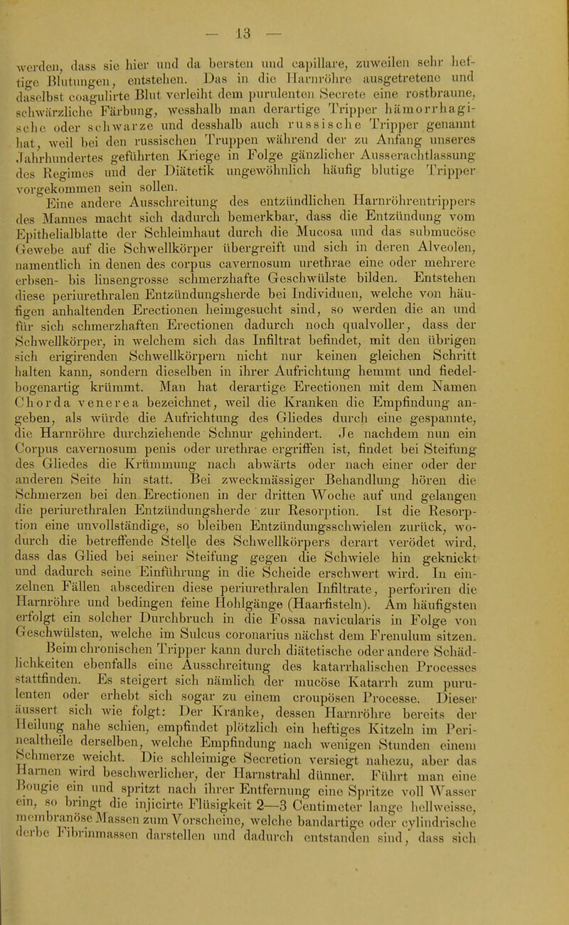 werden, dtiss sie hier und da bersten und ca])illare, zuweilen selir lief- tige Blutungen; entstehen. Das in die llarnrülirc ausgetretene und daselbst coagulirte Blut verleiht dem purulenten Seerete eine rostbraune, schwärzliche Färbung, wcsshalb man derartige Trip])er hämorrhagi- sche oder schwarze imd desshalb auch russische Tripper genannt hat, weil bei den russischen Truppen während der zu Anfang unseres Jahrhundertes geführten Kriege in Folge gänzlicher Ausserachtlassung des Regimes und der Diätetik ungewöhnlich häufig blutige Tripper vorgekommen sein sollen. Eine andere Ausschreitung des entzündlichen Harnröhrentrippers des Mannes macht sich dadurch bemerkbar, dass die Entzündung vom Epithelialblatte der Schleimhaut durch die Mucosa und das submucöse Gewebe auf die vSchwellkörper übergreift und sich in deren Alveolen, namentlich in denen des corpus cavernosum urethrae eine oder mehrere erbsen- bis linsengrosse schmerzhafte Geschwülste bilden. Entstehen diese periurethralen Entzündungsherde bei Individuen, welche von häu- figen anhaltenden Erectionen heimgesucht sind, so werden die an und für sich schmerzhaften Erectionen dadurch noch qualvoller, dass der Schwellkörper, in welchem sich das Infiltrat befindet, mit den übrigen sich ei'igirenden Schwellkörperu nicht nur keinen gleichen Schritt halten kann, sondern dieselben in ihrer Aufrichtung hemmt imd fiedel- bogenartig krümmt. Mau hat derartige Erectionen mit dem Namen Chorda venerea bezeichnet, weil die Kranken die Empfindung an- geben, als würde die Aufrichtung des Gliedes durch eine gespannte, die Harnröhre durchziehende Schnur gehindert. Je nachdem nun ein Corpus cavernosum penis oder urethrae ergriffen ist, findet bei Steifung des Gliedes die Krümmung nach abwärts oder nach einer oder der anderen Seite hin statt. Bei zweckmässiger Behandlung hören die Schmerzen bei den Erectionen in der dritten Woche auf i;nd gelangen die periurethralen Entzündungsherde zur Resorption. Ist die Resorp- tion eine unvollständige, so bleiben Entzündungsschwielen zurück, wo- durch die betreffende Stelle des Schwellkörpers derart verödet wird, dass das Glied bei seiner Steifung gegen die Schwiele hin geknickt und dadurch seine Einführung in die Scheide erschwert wird. In ein- zelnen Fällen abscediren diese periurethralen Infiltrate, perforiren die Harnröhre und bedingen feine Hohlgänge (Haarfisteln). Am häufigsten erfolgt ein solcher Durchbruch in die Fossa navicularis in Folge von Geschwülsten, welche im Sulcus coronarius nächst dem Frenulum sitzen. Beim chronischen Tripper kann durch diätetische oder andere Schäd- lichkeiten ebenfalls eine Ausschreitung des katarrhalischen Processcs stattfinden. Es steigert sich nämlich der mucöse Katarrh zum puru- lenten oder erhebt sich sogar zu einem croupösen Processe. Dieser äussert sich wie folgt: Der Kränke, dessen Harnröhre bereits der Heilung nahe schien, empfindet plötzlich ein heftiges Kitzeln im Peri- nealtheile derselben, welche Empfindung nach wenigen Stunden einem Schmerze weicht. Die schleimige Secretion versiegt nahezu, aber das Harnen wird beschwerlicher, der Harnstrahl dünner. Führt man eine Bougie em und spritzt nach ihrer Entfernung eine Spritze voll Wasser cm, so bringt die injicirte Flüsigkeit 2—3 Ccutimeter lange hellweisse, membranöse Massen zum Vorscheine, welche bandartige oder cylindrisehe dorbo hibrmmassen darstellen und dadurch entstanden sind, dass sich