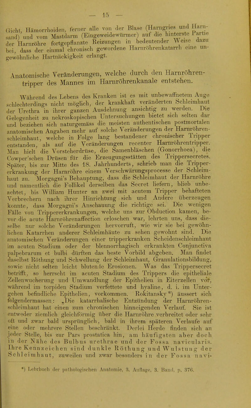 dicht, Hämorrhoiden, ferner alle von der Blase (Harngnes und Hai - sand) und vom Mastdarm (Eiug-cweidewiirmer) auf die hinterste 1 aitie der Harnröhre fortgepflanzte Reizungen in bedeutender Weise dazu bei, dass der einmal chronisch gewordene Harnröhrenkatarrh eine un- gewöhnliche Hartnäckigkeit erlangt. Anatomische Veränderungen, welche durch den Harnröhren- tripper des Mannes im Harnröhrenkanale entstehen. Während des Lebens des Kranken ist es mit unbewaflfnetem Auge schlechterdings nicht möglich, der krankhaft veränderten Schleimhaut der Urethra in ihrer ganzen Ausdehnung ansichtig zu werden. Die Gelegenheit zu nekroskopischen Untersuchungen bietet sich selten dar und beziehen sich naturgemäss die meisten authentischen postmortalen anatomischen Angaben mehr auf solche Veränderungen der Harnröhren- schleimhaut, welche in Folge lang bestandener chronischer 1 ripper entstanden, als auf die Veränderimgen recenter Harnröhrentripper. Man hielt die Vorsteherdrüse, die Samenbläschen (Gonorrhoea), die Cowper'schen Drüsen für die Erzeugungsstätten des Trippersecretes. Später, bis zur Mitte des 18. Jahrhunderts, schrieb man die Tripper- erkrankung der Harnröhre einem Verschwärungsprocesse der Schleim- haut zu. Morgagni's Behauptung, dass die Schleimhaut der Harnröhre und namentlich die Follikel derselben das Secret liefern, blieb unbe- achtet, bis WilUara Hunter an zwei mit acutem Tripper behafteten Verbrechern nach ihrer Hinrichtung sich und Andere überzeugen konnte, dass Morgagni's Anschauung die richtige sei. Die wenigen Fälle von Trippererkrankungen, welche uns zur Obduction kamen, be- vor die acute Harnröhrenaffection erloschen war, lehrten uns, däss die- selbe nur solche Veränderungen hervorruft, wie wir sie bei gewöhn- lichen Katarrhen anderer Schleimhäute zu sehen gewohnt sind. Die anatomischen Veränderungen einer tripperkranken Scheidenschleimhaut im acuten Stadium oder der blennorrhagisch erkrankten Conjunctiva palpebrarum et bulbi dürften das beste Vorbild abgeben. Man findet daselbst Röthung und Schwellung der Schleimhaut, Granulationsbildung, sowie nicht selten leicht blutende Erosionen. Was das Trippersecret betrifft, so herrscht im acuten Stadium des Trippers die epitheliale Zellenwucherung und Umwandlung der Epithelien in Eiterzellen vof, während im torpiden Stadium verfettete und hyaline, d. i. im Unter- gehen befindliche Epithelien, vorkommen. Rokitansky*) äussert sich folgendermassen.: „Die katarrhalische Entzündung der Harnröhren- Schleimhaut hat einen zum chronischen hinneigenden Verlauf. Sie ist entweder ziemlich gleichförmig über die Harnröhre verbreitet oder sehr oft und zwar bald ursprünglich, bald in ihrem späteren Verlaufe auf eine oder mehrere Stellen beschränkt. Derlei Herde finden sich an jeder Stelle, bis zur Pars prostatica hin, am häufigsten aber doch in der Nähe des Bulbus urethrae und der Fossa navicularis. Ihre Kennzeichen sind dunkle Röthung und Wulstung der Schleimhaut, zuweilen und zwar besonders in der Fossa navi- *) Lehrbuch der pathologischen Anatomie, 3. Aiilliigc 3. Baml. p. 376.