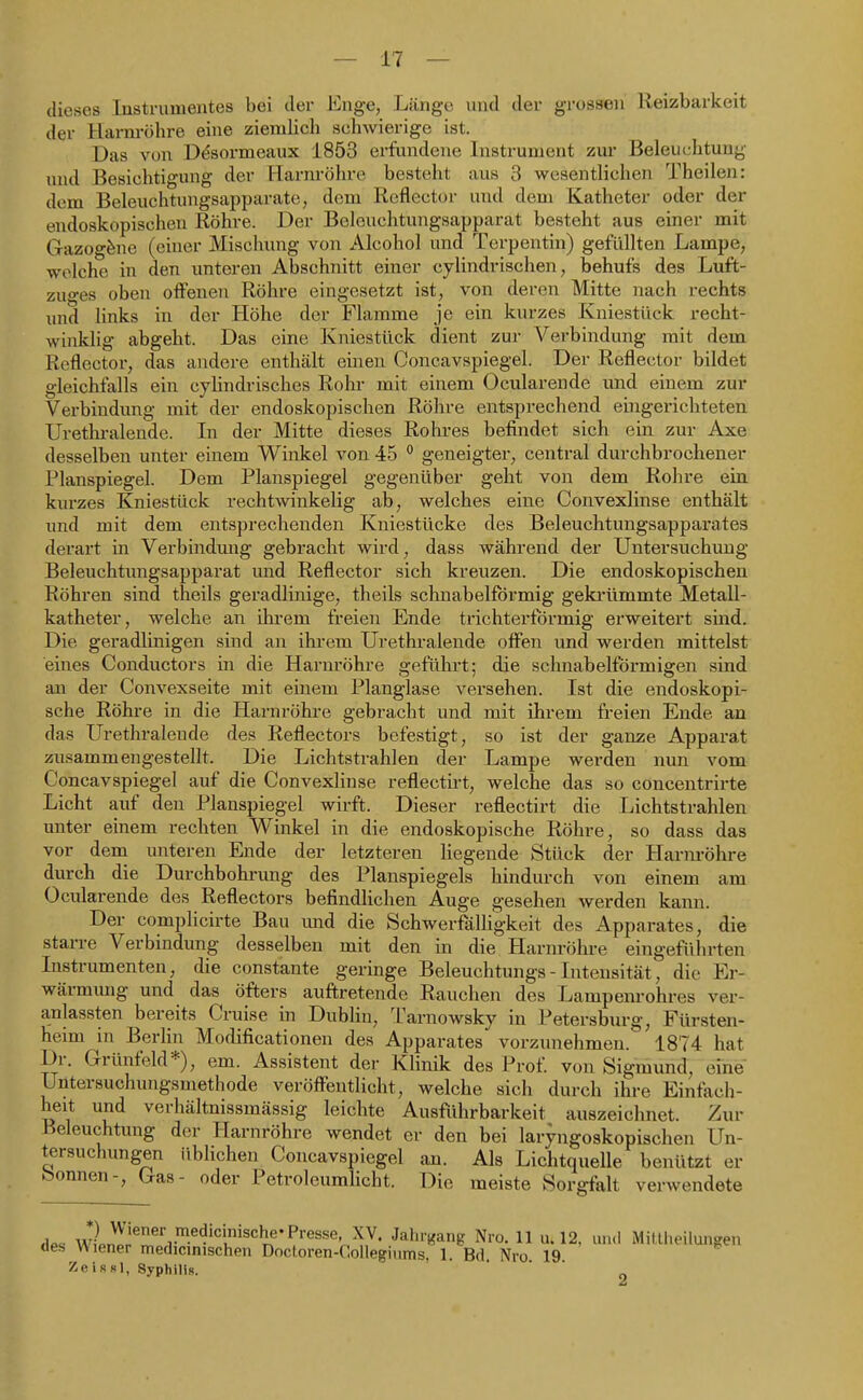 dieses Instrumentes bei der Knge, Länge und der grossen Reizbarkeit der Harnröhre eine ziemlich schwierige ist. Das von üdsormeaux 1853 erfundene Instrument zur Beleuchtung und Besichtigung der Harnröhre besteht aus 3 wesentlichen Theilen: dem Beleuchtungsapparatc, dem Reflector und dem Katheter oder der endoskopischen Röhre. Der Belcuchtungsapparat besteht aus einer mit Gazogfene (einer Mischung von Alcohol und Terpentin) gefüllten Lampe, welche in den unteren Abschnitt einer cylindrischen, behufs des Luft- zuo-es oben offenen Röhre eingesetzt ist, von deren Mitte nach rechts und links in der Höhe der Flamme je ein kurzes Kniestück recht- winklig abgeht. Das eine Kniestück dient zur Verbindung mit dem Reflector, das andere enthält einen Concavspiegel. Der Reflector bildet gleichfalls ein cylindrisches Rohr mit einem Ocularende und einem zur Verbindung mit der endoskopischen Röhre entsprechend eingerichteten Urethi-alende. In der Mitte dieses Rohres befindet sich ein zur Axe desselben unter einem Winkel von 45 ^ geneigter, central durchbrochener Planspiegel. Dem Planspiegel gegenüber geht von dem Rohre ein kurzes Kniestück rechtwinkelig ab, welches eine Convexlinse enthält und mit dem entsprechenden Kniestücke des Beleuchtungsapparates derart in Verbindmig gebracht wird, dass während der Untersuchung Beleuchtungsapparat und Reflector sich kreuzen. Die endoskopischen Röhren sind theils geradlinige, theils schnabelförmig geki'ümmte Metall- katheter, welche an ihrem freien Ende trichterförmig erweitert sind. Die geradlinigen sind an ihrem Urethralende offen und werden mittelst eines Conductors in die Harnröhre geführt; die schnabelförmigen sind an der Convexseite mit einem Planglase versehen. Ist die endoskopi- sche Röhi-e in die Harnröhre gebracht und mit ihrem freien Ende an das Urethralende des Reflectors befestigt, so ist der ganze Apparat zusammengestellt. Die Lichtstrahlen der Lampe werden nun vom Concavspiegel auf die Convexlinse reflectirt, welche das so concentrirte Licht auf den Planspiegel wirft. Dieser reflectirt die Lichtstrahlen unter einem rechten Winkel in die endoskopische Röhre, so dass das vor deni unteren Ende der letzteren hegende Stück der Harm-öhre durch die Durchbohrimg des Planspiegels hindurch von einem am Ocularende des Reflectors befindlichen Auge gesehen werden kann. Der complicirte Bau und die Schwerfälligkeit des Apparates, die starre Verbindung desselben mit den in die Harnröhre eingeführten Instrumenten, die constante geringe Beleuchtungs - Intensität, die Er- wärmung und das öfters auftretende Rauchen des Lampenrohres ver- anlassten bereits Cruise in Dublin, Tarnowsky in Petersburg, Fürsten- heim in BerHn Modificationen des Apparates vorzunehmen. 1874 hat Dr. Grünfeld*), em. Assistent der Klinik des Prof. von Sigmund, eine Untersuchungsmethode veröffentlicht, welche sich durch ihre Einfach- heit und verhältnissmässig leichte Ausftihrbarkeit auszeichnet. Zur Beleuchtung der Harnröhre wendet er den bei laryngoskopischen Un- tersuchungen üblichen Concavspiegel an. Als Lichtquelle benützt er bonnen-, Gas- oder Potroleumlicht. Die meiste Sorgfalt verwendete H.« *)J^;«er medicmische-Presse, XV. Jahr,^ang Nro. 11 u. 12, und Mitlheiluiigen des Wiener medicinischen Docioren-Collegiums, 1. Bd. Nro 19 ZeisRl, Syphilis.