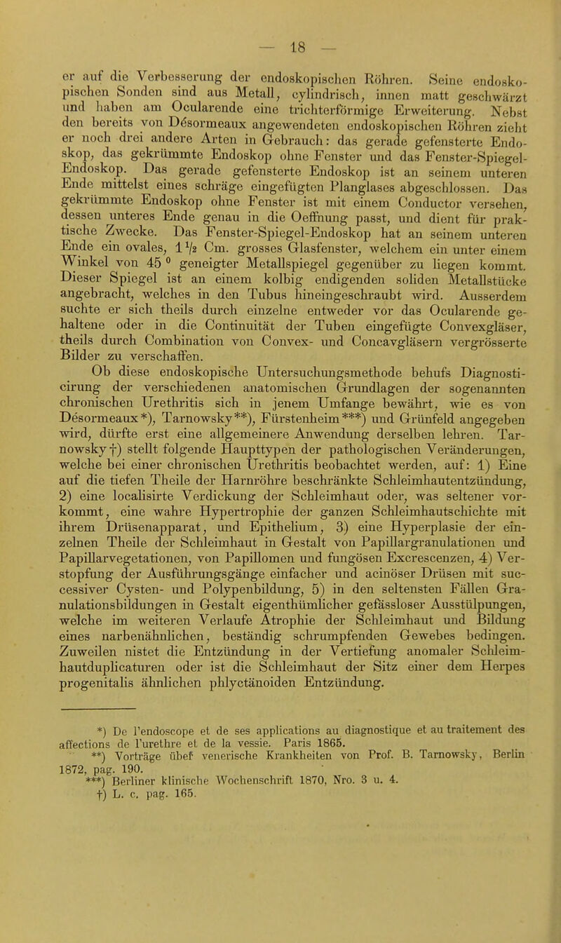 er auf die Verbesserung der endoskopisclien Röhren. Seine endosko- pischen Sonden sind aus Metall, cylindrisch, innen matt geschwärzt und haben am Ocularende eine trichterförmige Erweiterung. Nebst den bereits von Dösormeaux angewendeten endoskopischen Röhren zieht er noch drei andere Arten in Gebrauch: das gerade gefensterte Endo- skop, das gekrümmte Endoskop ohne Fenster und das Fenster-Spiegel- Endoskop. Das gerade gefensterte Endoskop ist an seinem unteren Ende mittelst eines schräge eingefügten Planglases abgeschlossen. Das gekrümmte Endoskop ohne Fenster ist mit einem Conductor versehen, dessen unteres Ende genau in die Oeffiiung passt, und dient für prak- tische Zwecke. Das Fenster-Spiegel-Endoskop hat an seinem unteren Ende ein ovales, 1 ^2 Cm. grosses Glasfenster, welchem ein unter einem Winkel von 45 geneigter Metallspiegel gegenüber zu liegen kommt. Dieser Spiegel ist an einem kolbig endigenden soliden Metallstücke angebracht, welches in den Tubus hineingeschraubt wird. Ausserdem suchte er sich theils durch einzelne entweder vor das Ocularende ge- haltene oder in die Continuität der Tuben eingefügte Convexgläser, theils durch Combination von Convex- und Concavgläsern vergrösserte Bilder zu verschaffen. Ob diese endoskopische Untersuchungsmethode behufs Diagnosti- cii'ung der verschiedenen anatomischen Grundlagen der sogenannten chronischen Urethritis sich in jenem Umfange bewährt, wie es von Desormeaux *), Tarnowsky**), Fürstenheim ***) und Grünfeld angegeben wird, dürfte erst eine allgemeinere Anwendung derselben lehren. Tar- nowsky f) stellt folgende Haupttypen der pathologischen Veränderungen, welche bei einer chronischen Urethritis beobachtet werden, auf: 1) Eine auf die tiefen Theile der Harnröhre beschi-änkte Schieimhautentzündung, 2) eine localisirte Verdickung der Schleimhaut oder, was seltener vor- kommt, eine wahre Hypertrophie der ganzen Schleimhautschichte mit ihrem Drüsenapparat, und Epithelium, 3) eine Hyperplasie der ein- zelnen Theüe der Schleimhaut in Gestalt von Papillargranulationen und Papillarvegetationen, von Papillomen und fimgösen Excrescenzen, 4) Ver- stopfung der Ausführungsgänge einfacher und acinöser Drüsen mit suc- cessiver Cysten- und Polypenbildung, 5) in den seltensten Fällen Gra- nulationsbildungen in Gestalt eigenthümHcher gefässloser Ausstülpungen, welche im weiteren Verlaufe Atrophie der Schleimhaut imd Bildung eines narbenähnlichen, beständig schrumpfenden Gewebes bedingen. Zuweilen nistet die Entzündung in der Vertiefung anomaler Sclileim- hautduplicaturen oder ist die Schleimhaut der Sitz einer dem Herpes progenitalis ähnlichen phlyctänoiden Entzündung. *) De Tendo-scope et de ses applications au diagnostique et au traitement des affections de l'urethre et de la vessie. Paris 1865. **) Vorträge übef venerische Krankheiten von Prof. B. Tarnowsky, Berlin 1872, pag. 190. ***) Berhner kUnische Wochenschrift 1870, Nro. 3 u. 4. t) L. c, pag. 165.