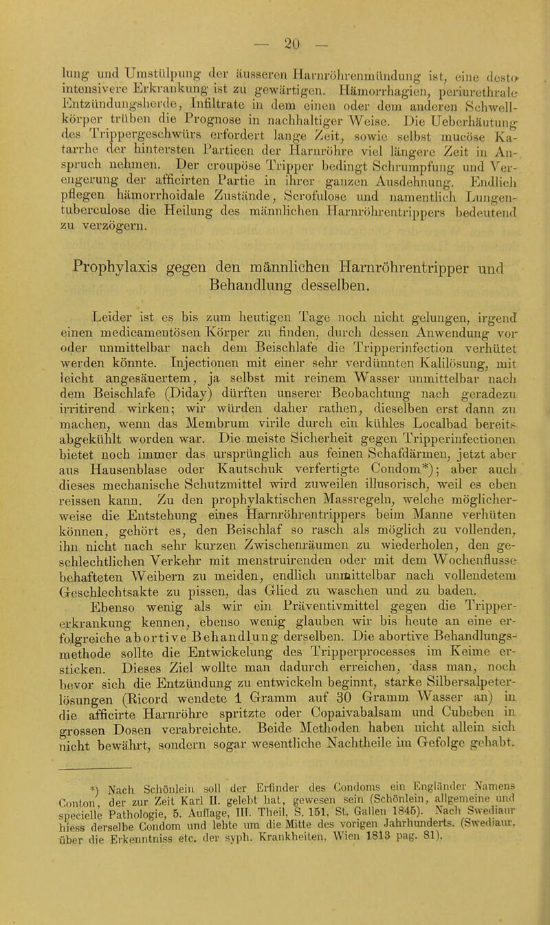 hing und Umstülpung der äusseren lianu-öhrenmilndung ist, eine dest(> intensivere Erkrankung ist zu gewärtig(in. Hämorrhagien, periurethrale lOutziindungsherdc, Infiltrate in dem einen oder dem anderen Hchwell- körper trüben die Prognose in nachhahiger Weise. IJie Ueberhäutung des Trippergesehwürs erfordert lange Zeit, sowie selbst mucöse Ka- tarrhe der hintersten Partieen der Hariu-öhre viel längere Zeit in An- spruch nehmen. Der croupöse Tripper bedingt Schrumpfung und A^er- engerung der afficirten Partie in ihrer ganzen Ausdehnung. Ejidlicli pflegen hämorrhoidale Zustände, Scrofulose und namentlich Lungen- tubereulose die Heilung des männlichen Harnröhi-entrippers bedeutend zu verzögern. Prophylaxis gegen den männlichen Harnröhrentripper und Behandlung desselben. Leider ist es bis zum heutigen Tage noch nicht gelungen, irgend einen medicamentösen Körper zu finden, durch dessen Anwendung vor oder unmittelbar nach dem Beischlafe die Tripperinfcction verhütet werden könnte. Injectionen mit einer sehr verdünnten Kalilösung, mit leicht angesäuertem, ja selbst mit reinem Wasser unmittelbar nach dem Beischlafe (Diday) dürften unserer Beobachtmig nach geradezu irritirend wirken; wir würden daher rathen, dieselben erst dann zu machen, wenn das Membrum virile durch ein kühles Localbad bereits abgekühlt worden war. Die meiste Sicherheit gegen Tripperinfectionen bietet noch immer das ursprünglich aus feinen Schafdärmeu, jetzt aber aus Hausenblase oder Kautschuk verfertigte Condom*); aber auch dieses mechanische Schutzmittel wird zuweilen illusorisch, weil es eben reissen kann. Zu den prophylaktischen Massregeln, welche möglicher- weise die Entstehung eines Harnröhrentrippers beim Manne verhüten können, gehört es, den Beischlaf so rasch als möglich zu vollenden, ihn nicht nach sehr kui-zen Zwischenräumen zu wiederholen, den ge- schlechtlichen Verkehr mit menstruirenden oder mit dem Wochenflusse behafteten Weibern zu meiden, endlich unmittelbar nach vollendetem Geschlechtsakte zu pissen, das Glied zu waschen und zu baden. Ebenso wenig als wir ein Präventivmittel gegen die Tripper- erkrankung kennen, ebenso wenig glauben wir bis heute an eine er- folgreiche abortive Behandlung derselben. Die abortive Behandlungs- methode sollte die Entwickelung des Tripperprocesses im Keime er- sticken. Dieses Ziel wollte man dadurch erreichen, dass man, noch bevor sich die Entzündung zu entwickeln beginnt, starke Silbersalpeter- lösungen (Ricord wendete 1 Gramm auf 30 Gramm Wasser an) in die afficirte Harnröhre spritzte oder Copaivabalsam und Cubeben ia grossen Dosen verabreichte. Beide Methoden haben nicht allein sich nicht bewähi-t, sondern sogar wesentliche Nachtheile im Gefolge goliabt. *) Nach Schönleiii soll der Erfinder des Condoms ein Engländer Namens Conloii der zur Zeit Karl II. gelelil hat, gewesen sein (Schönlein, allgemeine und specielle Pathologie, 5. Auflage, III. Theil, S. 151, St. Gallen 1846). Nach Swe^iaur hiess derselbe Condom und lebte um die Mitte des vorigen Jahrhunderts. (Swediaur, über die Erkenntniss etc. der syph. Krankheilen. Wien 1813 pag. 81).