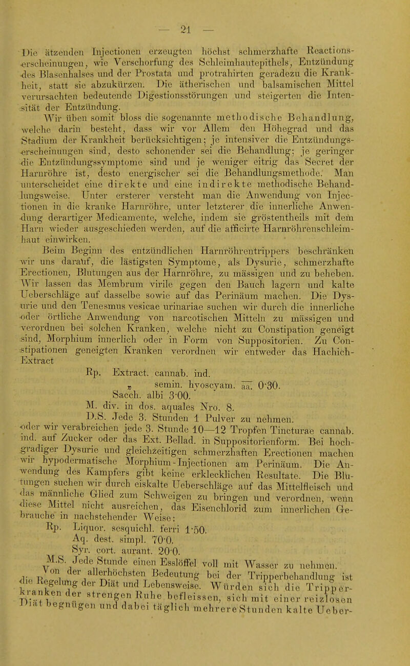 Die ätzenden Injectionen erzeugten höchst sclimerzhafte Reactions- ^rscheinungen, wie Verschorfung des Schleimhautepitliels, Entzündung •des l^hisenhalscs und der Prostata und protrahirten geradezu die Krank- heit, statt sie abzukürzen. Die ätherischen und balsamischen Mittel verursachten bedeutende Digestionsstörungen und steigerten die Inten- sität der Entzündung. Wir üben somit bloss die sogenannte methodische Behandlung, welche darin besteht, dass wir vor Allem den Höhegrad und däs Stadium der Krankheit berücksichtigen; je intensiA^er die Entzündungs- ■erscheinungen sind, desto schonender sei die Behandlung; je geringer die Entziindungssymptome sind und je weniger eitrig das Secret der Haruröhi-e ist, desto energischer sei die Behandlungsmethode. Man unterscheidet eine direkte imd eine indirekte methodische Behand- luugsweise. Unter ersterer versteht man die Anwendung von Injec- tionen in die kranke Harnröhre, unter letzterer die innerliche Anwen- dung derartiger Medicamentc, welche, indem sie gröstentheils mit dem Harn wieder ausgeschieden werden, auf die afficirte Harnröhrenschleim- haut einwirken. Beim Beginn des entzündlichen Harnröhrentrippers beschränken wir uns darauf, die lästigsten Symptome, als Dysurie, schmerzhafte Erectionen, Blutungen aus der Harnröhre, zu mässigen und zu beheben. Wir lassen das Membrum virile gegen den Bauch lagern und kalte Ueberschläge auf dasselbe sowie auf das Perinäum machen. Die Dys- urie und den Tenesmus vesicae urinariae suchen wir durch die innerliche •oder örtliche Anwendung von narcotischen Mitteln zu mässigen und verordnen bei solchen Kranken, welche nicht zu Constipation geneigt sind, Morphium innerlich oder in Form von Suppositorien. Zu Con- stipationen geneigten Kranken verordnen wir entweder das Hachich- Extract Rp. Extract. cannab. ind. j5 semin. hyoscyam. 030. Sacch. albi 3-00.  M. div. in dos. äquales Nro. 8. D.S. Jede 3. Stunden 1 Pulver zu nehmen. <xler wir verabreichen jede 3. Stunde 10—12 Tropfen Tincturae cannab. nid. auf Ziicker oder das Ext. Beilad. in Suppositorienform. Bei hoch- gradiger Dysurie und gleichzeitigen schmerzhaften Erectionen machen wir hypodermatische Morphium-Injectionen am Perinäum. Die An- wendung des Kampfers gibt keine erklecklichen Resultate. Die Blu- tungen suchen wir durch eiskalte Ueberschläge auf das Mittelfleisch und r ™annliclie Glied zum Schweigen zu bringen und verordnen, wenn bliese Mittel nicht ausreichen, das Eisenchlorid zum innerlichen Ge- brauche in nachstehender Weise: Rp. Liquor, sesquichl. ferri 1-50. Aq. dest. simpl. 70-0. Syr. cort. aurant. 20-0. M.S. Jede Stunde einen Esslöffel voll mit Wasser zu nehmen. .Hor!! ] ''^^\^«^bo«li«ten Bedeutung bei der Tripperbehandlung ist k .^U^ J^^ Würden sich die Tripper- l i'fbe'l^nl befleissen, sich mit einer reizlosen J>iat begnügen und dabei täglich mehrere Stunden kalte Ueber-
