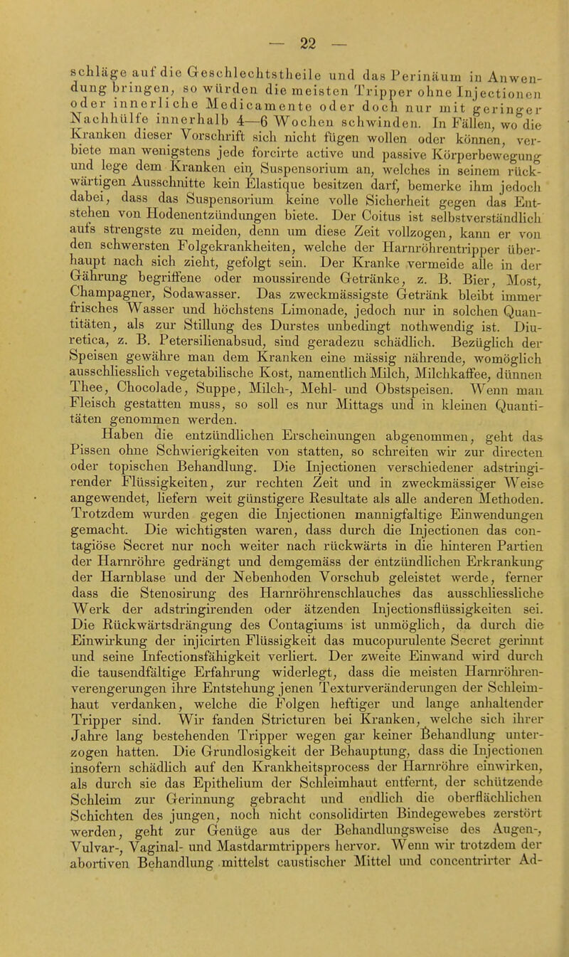 schlüge auf die Geschlechtstheile und das Perinäum in Anwen- dung bringen, so würden die meisten Tripper ohne Injectioncn oder innerliche Medicamente oder doch nur mit geringer Nachhülfe innerhalb 4—6 Wochen schwinden. In Fällen, wo die Kranken dieser Vorschrift sich nicht fügen wollen oder können, ver- biete man wenigstens jede forcirte active und passive Körperbewegung und lege dem Kranken ein Suspensorium an, welches in seinem rück- wärtigen Ausschnitte kein Elastique besitzen darf, bemerke ihm jedoch dabei, dass das Suspensorium keine volle Sicherheit gegen das Ent- stehen von Hodenentzündimgen biete. Der Coitus ist selbstverständlich auta strengste zu meiden, denn um diese Zeit vollzogen, kann er von den schwersten Folgeki-ankheiten, welche der Harnröhrentripper über- haupt nach sich zieht, gefolgt sein. Der Kranke vermeide alle in der Gährung begriffene oder moussirende Getränke, z. B. Bier, Most, Champagner, Sodawasser. Das zweckmässigste Getränk bleibt immer frisches Wasser und höchstens Limonade, jedoch nur in solchen Quan- titäten, als zur Stillung des Durstes unliedingt nothwendig ist. Diu- retica, z. B. Petersilienabsud, sind geradezu schädlich. BezügUch der Speisen gewähre man dem Kranken eine mässig nährende, womöglich ausschliessHch vegetabilische Kost, namentlich Mich, Milchkaffee, dünnen Thee, Chocolade, Suppe, Milch-, Mehl- imd Obstspeisen. Wenn mau Fleisch gestatten muss, so soll es nur Mittags und in kleinen Quanti- täten genommen werden. Haben die entzündlichen Erscheinungen abgenommen, geht da& Pissen ohne Schwierigkeiten von statten, so schreiten wir zur directen oder topischen Behandlung. Die Injectionen verschiedener adstringi- render Flüssigkeiten, zur rechten Zeit und in zweckmässiger Weise angewendet, liefern weit günstigere Resultate als alle anderen Methoden. Trotzdem wurden gegen die Injectionen mannigfaltige Einwendungen gemacht. Die wichtigsten waren, dass durch die Injectionen das con- tagiöse Secret nur noch weiter nach rückwärts in die hinteren Partien der Harnröhre gedrängt und demgemäss der entzündlichen Erkrankung der Harnblase und der Nebenhoden Vorschub geleistet werde, ferner dass die Stenosirung des Harnröhrenschlauches das ausschliessliche Werk der adstringirenden oder ätzenden Injectionsflüssigkeiten sei. Die Rückwärtsdrängung des Contagiums ist unmöglich, da durch die Einwirkung der injicirten Flüssigkeit das mucopurulente Secret germnt und seine Infectionsfähigkeit verliert. Der zweite Einwand wird durch die tausendfältige Erfahrung widerlegt, dass die meisten Harm-öhren- verengerungen ihre Entstehung jenen Texturveränderungen der Schleim- haut verdanken, welche die Folgen heftiger und lange anhaltender Tripper sind. Wir fanden Stricturen bei Kranken, welche sich ihrer Jahre lang bestehenden Ti-ipper wegen gar keiner I^ehandlung unter- zogen hatten. Die Grundlosigkeit der Behauptung, dass die Injectionen insofern schädHch auf den Krankheitsprocess der Harnröhre einwirken, als durch sie das Epithelium der Schleimhaut entfernt, der schützende Schleim zur Gerinnung gebracht und endlich die oberflächlichen Schichten des jungen, noch nicht consolidirten Bindegewebes zerstöi-t werden, geht zur Genüge aus der Behandlungsweise des Augen-, Vulvar-, Vaginal- und Mastdarmtrippers hervor. Wenn wir trotzdem der abortiven Behandlung mittelst caustischer Mittel und concentrirter Ad-