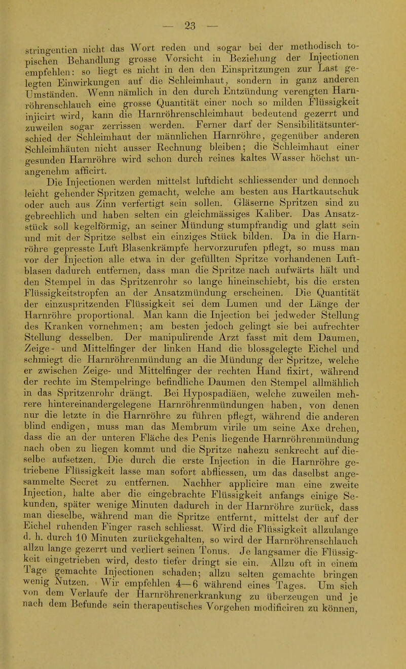 stringentien nicht das Wort reden und sogar bei der methodisch to- pischen Behandlung grosse Vorsicht in Bezieliung der Injectionen empfehlen: so liegt es nicht in den den Einspritzungen zur Last ge- legten Einwirkungen auf die Schleimhaut, sondern in ganz anderen Umständen. Wenn nämlich in den durch Entzündung verengten Harn- röhrenschlauch eine grosse Quantität einer noch so milden Flüssigkeit injicirt wird, kann die Harnröhren Schleimhaut bedeutend gezerrt und zuweilen sogar zerrissen werden. Ferner darf der Sensibilitätsunter- schied der Schleimhaut der männlichen Harnröhre, gegenüber anderen Schleimhäuten nicht ausser Rechnung bleiben; die Schleimhaut einer gesimden Harnröhre wird schon durch reines kaltes Wasser höchst un- angenehm afficirt. Die Injectionen werden mittelst luftdicht schliessender und dennoch leicht gehender Spritzen gemacht, welche am besten aus Hartkautschuk oder auch aus Zinn verfertigt sein sollen. Gläserne Spritzen sind zu gebrechlich und haben selten ein gleichmässiges Kaliber. Das Ansatz- stück soll kegelförmig, an seiner Mündung stumpfrandig und glatt sein und mit der Spritze selbst ein einziges Stück bilden. Da in die Harn- röhre gepresste Luft Blasenkrämpfe hervorzurufen pflegt, so muss man vor der Injection alle etwa in der gefüllten Spritze vorhandenen Luft- blasen dadurch entfernen, dass man die Spritze nach aufwärts hält und den Stempel in das Spritzenrohr so lange hineinschiebt, bis die ersten Flüssigkeitstropfen an der Ansatzmündung erscheinen. Die Quantität der einzuspritzenden Flüssigkeit sei dem Lumen und der Länge der Harnröhre proportional. Man kann die Injection bei jedweder Stellung des Kranken vornehmen; am besten jedoch gelingt sie bei aufrechter Stellung desselben. Der manipulirende Arzt fasst mit dem Daumen, Zeige- und Mittelfinger der linken Hand die blossgelegte Eichel und schmiegt die Harnröhrenmündung an die Mündung der Spritze, welche er zwischen Zeige- und Mittelfinger der rechten Hand fixirt, während der rechte im Stempelringe befindliche Daumen den Stempel allmälilich in das Spritzenrohr drängt. Bei Hypospadiäen, welche zuweilen meh- rere hintereinandergelegene Harnröhrenmündungen haben, von denen nur die letzte in die Harnröhre zu führen pflegt, während die anderen blind endigen, muss man das Membrum virile um seine Axe drehen, dass die an der unteren Fläche des Penis liegende Harnröhrenmündung nach oben zu liegen kommt imd die Spritze nahezu senkrecht auf die- selbe aufsetzen. Die durch die erste Injection in die Harnröhre ge- triebene Flüssigkeit lasse man sofort abfliessen, um das daselbst ange- sammelte Secret zu entfernen. Nachher applicire man eine zweite Injection, halte aber die eingebrachte Flüssigkeit anfangs einige Se- kunden, später wenige Minuten dadurch in der Harnröhre zurück, dass man dieselbe, während man die Spritze entfernt, mittelst der auf der Eichel ruhenden Finger rasch schliesst. Wird die Flüssigkeit allzulange d. h. durch 10 Minuten zurückgehalten, so wird der Harnröhrenschlauch allzu lange gezerrt und verliert seinen Tonus. Je langsamer die Flüssig- keit eingetrieben wird, desto tiefer dringt sie ein. Allzu oft in einem läge gemachte Injectionen schaden; allzu selten gemachte bringen wenig Nutzen. Wir empfehlen 4—6 während eines Tages. Um sich von dem Verlaufe der Harnröhrenerkrankung zu überzeugen und je nach dem Befunde sein therapeutisches Vorgehen modificiren zu können.