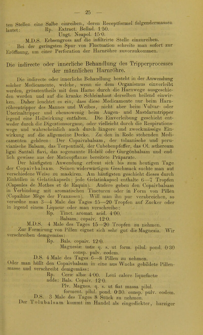 teil Stellen eine Salbe einreiben, deren Receptformel folgendermassen laxitet: l^P- Extract. Bellad. 150. Ungt. Neapol. 15-0. M.D.S. Erbsengross auf die infiltrirte Stelle einzureiben. Bei der geringsten Spur von Fluctuation schreite man sofort zur Eröffnung, um einer Perforation der Harnröhre zuvorzukommen. Die indirecte oder innerliche Behandlung des Tripperprocesses der mannlichen Harnröhre. Die indirecte oder innerliche Behandlung besteht in der Anwendung solcher Medicamente, welche, wenn sie dem Organismus einverleibt werden, grösstentheils mit dem Harne dm-ch die Harnwege ausgeschie- den werden und auf die kranke Schleimhaut derselben heilend ein^^^r- ken. Daher leuchtet es ein, dass diese Medicamente nur beim Harn- röhrentripper des Mannes und Weibes, nicht aber beim Vulvar- oder Uterinaltripper und ebensowenig beim Augen- und Mastdarmtripper irgend eine Heilwirkung entfalten. Die Einverleibung geschieht ent- weder durch die Digestionsorgaue, oder vielleicht durch die Respirations- wege und Avahrscheinlich auch durch längere und zweckmässige Ein^ Avirkung auf die allgemeine Decke. Zu. den in Rede stehenden Medi- camenteu gehören: Der Copaivabalsam, der toluanische und peru- vianische Balsam, das Terpentinöl, der Cubebenpfeffer, das Ol. ajthereum ligni Santali flavi, das sogenannte Holzöl oder Gurgönbalsam imd end- lich gewisse aus der Maticopflanze bereitete Präparate. Der häufigsten Anwendung erfreut sich bis zum heutigen Tage der Copaivbalsam. Seinen widerwärtigen Geschmack suchte man auf verschiedene Weise zu maskiren. Am häufigsten geschieht dieses durch Einhüllen in Gelatinkapseln; jede Gelatinkapsel enthalte 6—7 Tropfen (Capsules de Mothes et de Raquin). Andere geben den Copaivbalsam in Verbindung mit aromatischen Tincturen oder in Form von Pillen (Copaihine M^ge der Franzosen), Will man ihn pur verabreichen, so verordne man 3—4 Male des Tages 15—20 Tropfen auf Zucker oder in irgend einem Liqueur oder man verschreibe: Rp. Tinct. aromat. acid. 4*00. Balsam, copaiv. 120. M.D.S. 4 Male des Tages 15—20 Tropfen zu nehmen. Zur Formirung von Pillen eignet sich sehr gut die Magnesia. Wir verschreiben demgemäss: Rp. Bals. copaiv. 120. Magnesia? ustai q. s. ut form, pilul. pond. 0 30 consp. pulv. eodem. D.S. 4 Male des Tages 6—8 Pillen zu nehmen. Oder man hüllt den Copaivbalsam in eine aus Wachs gebildete Pillen- masse und verschreibt demgemäss: Rp. Cera3 alb^ 4-00. Leni calore liquefacttu adde: Bals. Copaiv. 120. Plv. Magnes. q. s. ut fiat massa ^)ilul. forment. pilul. pond. 0-30. consp. pulv. eodem. D.S. 3 Male des Tages 8 Stück zu nehmen. Der Tolubalsam kommt im Handel als eingedickter, harziger