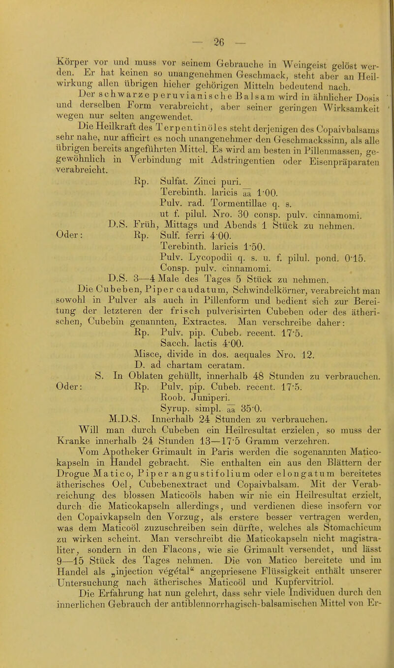 Korper vor und rauss vor seinem Gebrauche in Weingeist gelöst wer- den. Er hat keinen so unangenehmen Geschmack, steht aber an Heil- wirkung allen übrigen hieher gehörigen Mitteln bedeutend nach. Der schwarze peruvianische Balsam wird in ähnlicher Dosis und derselben Form verabreicht, aber seiner geringen Wirksamkeit wegen nm- selten angewendet. Die Heilkraft des Terpentinöles steht derjenigen des Copaivbalsams sehr nahe, nur afficirt es noch unangenehmer den Geschmackssinn, als alle übrigen bereits angeführten Mittel. Es wird am besten in Pillenmassen, ge- gewöhnlich in Verbindung mit Adstringentien oder Eisenpräparaten verabreicht. Rp. Sulfat. Ziuci puri. Terebinth. laricis ^ l'OO. Pulv. rad. Tormentillae q. s. ut f. pilul. Nro. 30 consp. pulv. cinnamomi. D.S. Früh, Mittags und Abends 1 Stück zu nehmen. Oder: Rp. Sulf. ferri 400. Terebinth. laricis l'öO. Pulv. Lycopodii q. s. u. f, pilul. pond. 0'15. Consp. pulv. cinnamomi. D.S. 3—4 Male des Tages 5 Stück zu nehmen. Die Cubeben, Piper caudatum, Schwindelkörner, verabreicht man sowohl in Pulver als auch in Pillenform und bedient sich zm- Berei- tung der letzteren der frisch pulverisirten Cubeben oder des ätheri- schen, Cubebin genannten, Extractes. Man verschreibe daher: Rp. Pulv. pip. Ciibeb. recent. 175. Sacch. lactis 4'00. Misce, divide in dos. aequales Nro. 12. D. ad chartam ceratam. S. In Oblaten gehüllt, innerhalb 48 Stunden zu verbrauchen. Oder: Rp. Pulv. pip. Cubeb. recent. 17-5. Roob. Juniperi. Syrup. simpl. ^ 35'0. M.D.S. Innerhalb 24 Stunden zu verbrauchen. Will man durch Cubeben ein Heilresultat ei-zielen, so muss der Kranke innerhalb 24 Stunden 13—17'5 Gramm verzehren. Vom Apotheker Grimault in Paris werden die sogenannten Matico- kapseln in Handel gebracht. Sie enthalten ein aus den Blättern der Drogue Matico, Piper angustifolium oder elongatum bereitetes ätherisches Oel, Cubebenextract und Copaivbalsam. Mit der Verab- reichung des blossen Maticoöls haben wir nie ein Heilresultat erzielt, durch die Maticokapseln allerdings, und verdienen diese insofern vor den Copaivkapseln den Vorzug, als erstere besser vertragen werden, was dem Maticoöl zuzuschreiben sein dürfte, welches als Stomachicum zu wirken scheint. Man verschreibt die Maticokapseln nicht magistra- liter, sondern in den Flacons, wie sie Grimault versendet, und lässt 9—15 Stück des Tages nehmen. Die von Matico bereitete und im Handel als „injection veg^tal angepriesene Flüssigkeit enthält unserer Untersuchung nach ätherisches Maticoöl und Kupfervitriol. Die Erfahrung hat nun gelehrt, dass sehr viele Individuen durch den innerlichen Gebrauch der antiblennorrhagisch-balsamischen Mittel von Er-