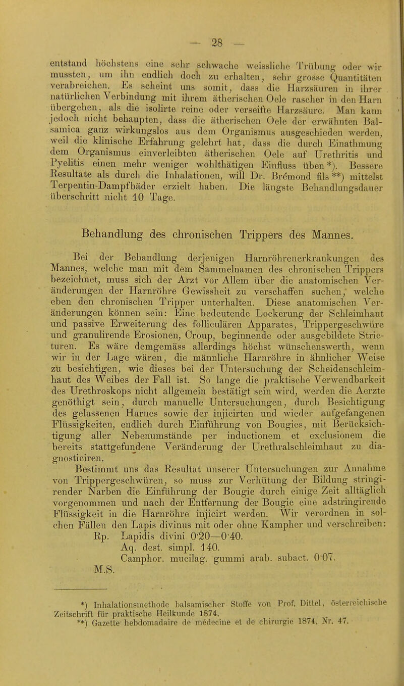 entstand liöchsteuH v.'ma sehr schwache wcisshclie Trübung oder wir mussten, um ihn endlich doch zu erhalten, sehr grosse Quantitäten verabreichen. Es scheint uns somit, dass die Harzsäuren in ihrer natürlichen Verbindung mit ihrem ätherischen Oele rascher in den Harn übergehen, als die isolirte reine oder verseifte Harzsäure. Man kann jedoch nicht behaupten, dass die ätherischen Oele der erwähnten Jial- samica ganz wirkungslos aus dem Organismus ausgeschieden werden, weil die klinische Erfahrung gelehrt hat, dass die durch Einathmung dem Organismus einverleibten ätherischen Oele auf Urethritis und Pyelitis einen mehr weniger wohlthätigen Einfluss üben*). Bessere Eesultate als durch die Inlialationen, will Dr. Brömond fils **) mittelst Terpentin-Dampfbäder erzielt haben. Die längste Behandlungsdauer überschritt nicht 10 Tage. Behandlung des chronischen Trippers des Mannes. Bei der Behandlung derjenigen Harnröhrenerkrankungen des Mannes, welche man mit dem Sammelnamen des chronischen Trippers bezeichnet, muss sich der Arzt vor Allem über die anatomischen Ver- änderungen der Harnröhre Gewissheit zu verschaffen suchen, welche eben den chronischen Tripper unterhalten. Diese anatomischen Ver- änderungen können sein: Eine bedeutende Lockerung der Schleimhaut und passive Erweiterung des foUiculären Apparates, Trippergeschwüre und granulirende Erosionen, Croup, beginnende oder ausgebildete Stric- turen. Es wäre demgemäss allerdings höchst wünschenswerth, wenn wir in der Lage wären, die männKche Harnröhre in älmlicher Weise zu besichtigen, wie dieses bei der Untersuchung der Scheidenschleim- haut des Weibes der Fall ist. So lange die praktische Verwendbarkeit des Urethroskops nicht allgemein bestätigt sein wird, werden die Aerzte genöthigt sein, durch manuelle Untersuchungen, durch Besichtigung des gelassenen Harnes sowie der injicirten und wieder aufgefangenen Flüssigkeiten, endlich durch Einführung von Bougles, mit Berücksich- tigung aller Nebenumstände per inductionem et exclusionem die bereits stattgefundene Veränderung der Urethralschleimhaut zu dia- gnosticiren. Bestimmt uns das Resultat unserer Untersuchungen zur Annahme von Ti-ippergeschwüren, so muss zur Verhütung der Bildung stringi- render Narben die Einführung der Bougie durch einige Zeit alltäglich vorgenommen und nach der Entfernung der Bougie eine adstringirende Flüssigkeit in die Harnröhre injicirt werden. Wir verordnen in sol- chen Fällen den Lapis divinus mit oder ohne Kampher und verschreiben: Rp. Lapidis divini 0-20—0-40. Aq. dest. simpl. 140. Camphor. mucilag. gumnii anib. subact. 0 07. M.S. *) Inhalationsmethode balsamischer Stoffe von Prof. Dittel, österreichische Zeitschrift für praktische Heilkunde 1874. **) Gazette hebdomadaire de mödecine et de chirurgrie 1874, Nr. 47.