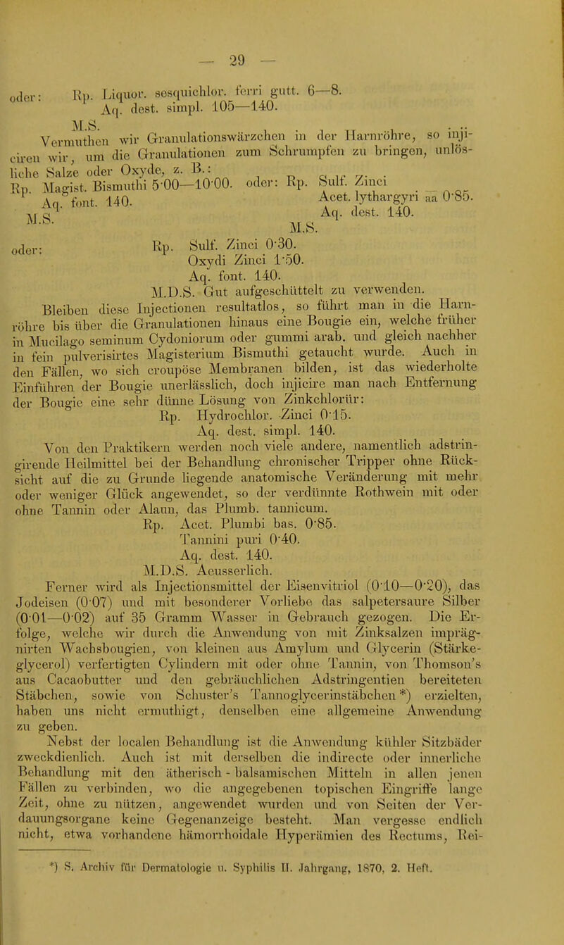 oder- Rp. r^iquor. sosquichlor. tcrri gutt. 6—8. Aq. (lest, simpl. 105—140. MS Vermuthen wir Granulcationswärzchen in der Harnröhre, so inji- cii-eu wir, um die Granulationen zum Schrumpfen zu bringen, unlös- liche Salze oder Oxyde, z. B : o u- -7- • Rp .Magist. Bismuthi 5 00-1000. oder: Rp. Sulf. Zinci .„ Aq tont. 140. Acet. lythargyn aa O'So. c! Aq. dest. 140. M.S. oacv Rp- Sulf. Zinci 0-30. Oxydi Zinci 1-50. Aq. tont. 140. M.D.S. Gut aufgeschüttelt zu verwenden. Bleiben diese Injectionen resultatlos, so führt man in die Harn- röhre bis über die Granulationen hinaus eine Bougie ein, welche früher in Mucilago seminum Cydoniorum oder gummi arab. und gleich nachher in fein pulverisirtes Magisterium Bismuthi getaucht wurde. Auch in den Fällen, wo sich croupöse Membranen bilden, ist das wiederholte Einführen der Bougie unerlässlich, doch injicire man nach Entfernung der Bougie eine sehr dünne Lösung von Zinkchlorür: Rp. Hydrochlor. Zinci 015. Aq. dest. simpl. 140. Von den Praktikern werden noch viele andere, namentlich adstrin- girende Heilmittel bei der Behandlung chronischer Tripper ohne Rück- sicht auf die zu Grunde liegende anatomische Veränderung mit mehr oder weniger Glück angewendet, so der verdünnte Rothwein mit oder ohne Taimin oder Alaun, das Plumb. tannicum. Rp. Acet. Plumbi bas. 085. Tannini puri 040. Aq. dest. 140. M.D.S. Aeusserlich. Ferner wird als Injectionsmittel der Eisenvitriol (O'iO—0'20), das Jodeisen (0'07) und mit besonderer Vorliebe das salpetersaure Silber (0 01—0'02) auf 35 Gramm Wasser in Gebrauch gezogen. Die Er- folge, welche wir durch die Anwendung von mit Zinksalzen impräg- nirten Wachsbougien, von kleinen aus Amylum und Glycerin (Stärke- glycerol) verfertigten Cylindern mit oder ohne Tannin, von Thomson's aus Cacaobutter und den gebräuchlichen Adstringentien bereiteten Stäbchen, sowie von Schuster's Tannoglycerinstäbchen *) erzielten, haben uns nicht crmuthigt, denselben eine allgemeine Anwendung zu geben. Nebst der localen Behandlung ist die Anwendung kühler Sitzbäder zweckdienlich. Auch ist mit derselben die indirecte oder innerliche Behandlung mit den ätherisch - balsamischen Mitteln in allen jenen Fällen zu verbinden, wo die angegebenen topischen Eingrifte lange Zeit, ohne zu nützen, angewendet wurden und von Seiten der Ver- dauungsorgane keine Gegenanzeige besteht. Man vergesse endlich nicht, etwa vorhandene hämorrhoidale Hyperämien des Rectums, Rei- *) S. Archiv für Dermatologie 11. Syphilis II. Jahrgang, 1870, 2. Heft.