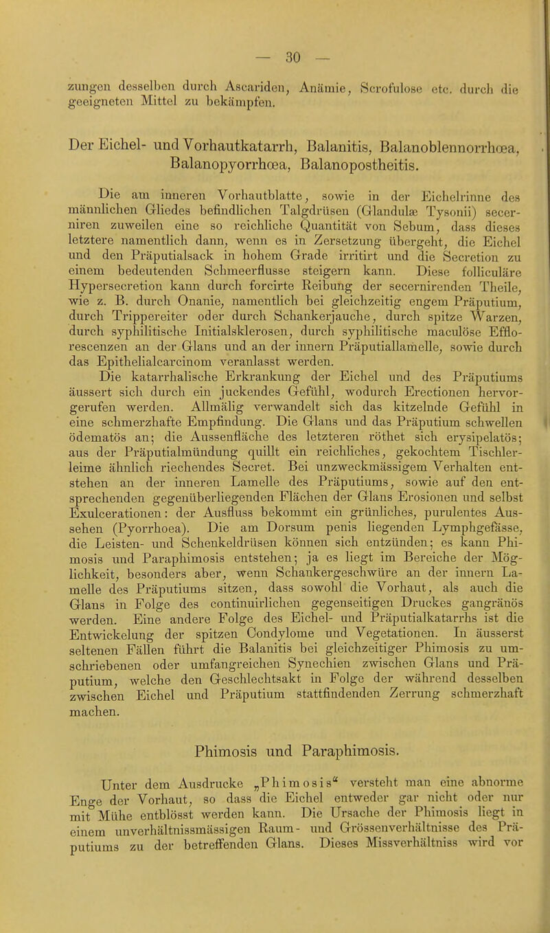 Zungen desselben durch Ascariden, Anämie, Scrofulose etc. durch die geeigneten Mittel zu bekämpfen. Der Eichel- und Vorhautkatarrh, Balanitis, Balanoblennorrhoea, Balanopyorrhcea, Balanopostheitis. Die am inneren Vorhautblatte, sowie in der Eichelrinne des männlichen Gliedes befindUchen Talgdrüsen (Glandula} Tysonii) secer- niren zuweilen eine so reichliche Quantität von Sebum, dass dieses letztere namentlich dann, wenn es in Zersetzung übergeht, die Eichel und den Präputialsack in hohem Grade iri'itirt und die Secretion zu einem bedeutenden Schmeerflusse steigern kann. Diese foUiculäre Hypersecretion kann durch forcirte Reibung der secernirenden Theile, wie z. B. durch Onanie, namentlich bei gleichzeitig engem Präputium, durch Trippereiter oder durch Schankerjauche, durch spitze Warzen, durch sypliilitische Initialsklerosen, durch syphilitische maculöse Efflo- rescenzen an der Glaus und an der Innern Präputiallamelle, sowie durch das Epithelialcarcinom veranlasst werden. Die katarrhalische Erkrankung der Eichel und des Präputiums äussert sich durch ein juckendes Gefühl, wodurch Erectionen hervor- gei'ufen werden. Allmälig verwandelt sich das kitzelnde Gefülil in eine schmerzhafte Empfindung. Die Glans und das Präputium schwellen ödematös an; die Aussenfläche des letzteren röthet sich erysipelatös; aus der Präputialmündung quillt ein reichliches, gekochtem Tischler- leime ähnlich riechendes Secret. Bei unzweckmässigem Verhalten ent- stehen an der inneren Lamelle des Präputiums, sowie auf den ent- sprechenden gegenüberliegenden Flächen der Glans Erosionen und selbst Exulcerationen: der Ausfluss bekommt ein grünliches, purulentes Aus- sehen (Pyorrhoea). Die am Dersum penis liegenden Lymphgefässe, die Leisten- vmd Schenkeldrüsen können sich entzünden; es kann Phi- mosis und Paraphimosis entstehen; ja es liegt im Bereiche der Mög- lichkeit, besonders aber, wenn Schankergeschwüre an der innern I^a- melle des Präputiums sitzen, dass sowohl die Vorhaut, als auch die Glans in Folge des continuirlichen gegenseitigen Druckes gangränös werden. Eine andere Folge des Eichel- und Präputialkatarrhs ist die Entwickelung der spitzen Condylome und Vegetationen. Li äusserst seltenen Fällen führt die Balanitis bei gleichzeitiger Phimosis zu um- schriebenen oder umfangreichen Synechien zwischen Glans und Prä- putium, welche den Geschlechtsakt in Folge der während desselben zwischen Eichel und Präputium stattfindenden Zerrung schmerzhaft machen. Phimosis und Paraphimosis. Unter dem Ausdrucke „Phimosis* versteht man eine abnorme Enge der Vorhaut, so dass die Eichel entweder gar nicht oder nur mit Mühe entblösst werden kann. Die Ursache der Phimosis liegt in einem unverhältnissmässigen Raum- und Grössenverhältnisse des Prä- putiums zu der betreffenden Glans. Dieses Missverhältniss wird vor