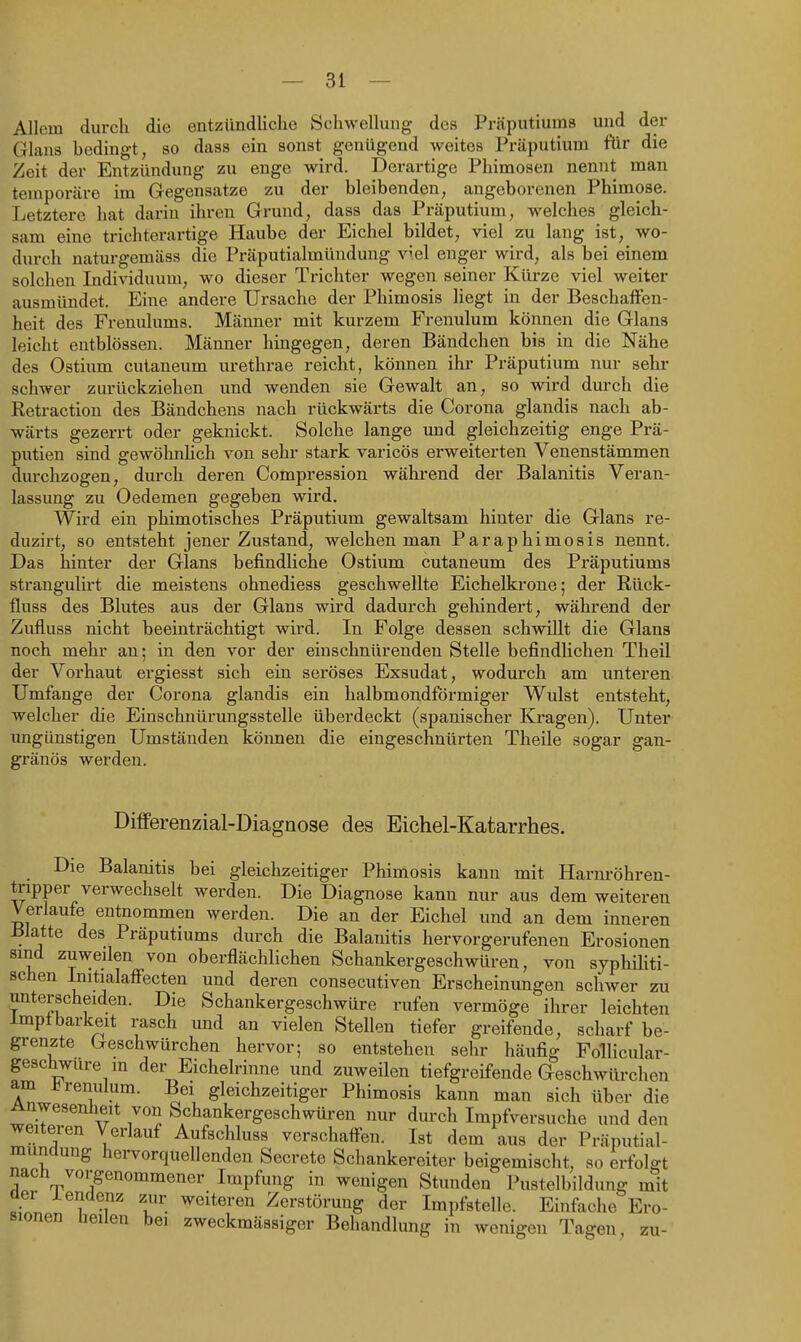 Allem durch die entzündliche Schwellung des Präputiums und der Glans bedingt, so dass ein sonst genügend weites Präputium für die Zeit der Entzündung zu enge wird. Derartige Phimosen nennt man temporäre im Gegensatze zu der bleibenden, angeborenen Phimose. Letztere hat darin ihren Grund, dass das Präputium, welches gleich- sam eine trichterartige Haube der Eichel bildet, viel zu lang ist, wo- durch naturgemäss die Präputialmündung viel enger wird, als bei einem solchen Individuum, wo dieser Trichter wegen seiner Kürze viel weiter ausmündet. Eine andere Ursache der Phimosis liegt in der Beschaffen- heit des Frenulums. Männer mit kurzem Frenulum können die Glans leicht entblössen. Männer hingegen, deren Bändchen bis in die Nähe des Ostium cuianeum urethrae reicht, können ihr Präputium nur sehr schwer zurückziehen und wenden sie Gewalt an, so wird dm-ch die Retraction des Bändchens nach rückwärts die Corona glandis nach ab- wärts gezerrt oder geknickt. Solche lange und gleichzeitig enge Prä- putien sind gewöhnhch von sehr stark varicös erweiterten Venenstämmen durchzogen, durch deren Compression während der Balanitis Veran- lassung zu Oedemen gegeben wird. Wird ein phimotisches Präputium gewaltsam hinter die Glans re- duzirt, so entsteht jener Zustand, welchen man Paraphimosis nennt. Das hinter der Glans befindliche Ostium cutaneum des Präputiums strangulirt die meistens ohnediess geschwellte Eichelkrone; der Rück- fluss des Blutes aus der Glans wird dadurch gehindert, während der Zufluss nicht beeinträchtigt wird. In Folge dessen schwillt die Glans noch mehr an; in den vor der einschnürenden Stelle befindlichen Theil der Vorhaut ergiesst sich ein seröses Exsudat, wodurch am unteren Umfange der Corona glandis ein halbmondförmiger Wulst entsteht, welcher die Einschnürungsstelle überdeckt (spanischer Kragen). Unter ungünstigen Umständen können die eingeschnürten Theile sogar gan- gränös werden. Differenzial-DiagQose des Eichel-Katarrhes. Die Balanitis bei gleichzeitiger Phimosis kann mit Harnröhren- tripper verwechselt werden. Die Diagnose kann nur aus dem weiteren Verlaufe entnommen werden. Die an der Eichel und an dem inneren Blatte des Präputiums durch die Balanitis hervorgerufenen Erosionen sind zuweilen von oberflächlichen Schankergeschwüren, von syphUiti- schen Initialaff'ecten und deren consecutiven Erscheinungen schwer zu unterscheiden. Die Schankergeschwüre rufen vermöge ihrer leichten imptbarkeit rasch und an vielen Stellen tiefer greifende, scharf be- grenzte Geschwürchen hervor; so entstehen sehr häufig FolHcular- gesc^ire m der Eichelrinne und zuweilen tiefgreifende Geschwürchen am Frenulum. Bei gleichzeitiger Phimosis kann man sich über die Anwesenheit von Schankergeschwüren nur durch Impfversuche und den weiteren Verlauf Aufschluss verschaffen. Ist dem aus der Präputial- mündung hervorquellenden Secrete Schankereiter beigemischt, so erfolgt nach vorgenommener Impfung in wenigen Stunden Pustelbildung mit üer iendenz zur weiteren Zerstörung der Impfstelle. Einfache Ero- sionen heilen bei zweckmässiger Behandlung in wenigen Tagen, zu-