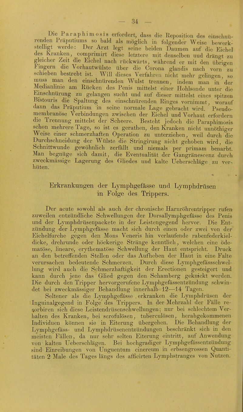 Die Paraphimosis erfordert, dass die Reposition des einschnü- renden Präputiums so bald als möglich in folgender Weise bewerk- stelligt werde: Der Arzt legt seine beiden Daumen auf die Eic})el des Kranken, comprimirt diese letztere mit denselben uud drängt zu gleicher Zeit die Eichel nach rückwärts, während er mit den übrigen Fingern die Vorhautwülste über die Corona glandis nach vorn zu schieben bestrebt ist. Will dieses Verfahnüi nicht mehr gelingen, so muss man den einschnürenden Wulst trennen, indem man in ' der Medianlinie am Rücken des Penis mittelst einer Hohlsonde unter die Einschnürung zu gelangen sucht und auf dieser mittelst eines spitzen Bistouris die Spaltung des einschnürenden Ringes vornimmt, worauf dann das Präputium in seine normale Lage gebracht wird. Pseudo- niembranöse Verbindungen zwischen der Eichel und Vorhaut erfordern die Trennung mittelst der Scheere. Besteht jedoch die Paraphimosis schon mehrere Tage, so ist es gerathen, den Kranken nicht unnöthiger Weise einer schmerzhaften Operation zu unterziehen, weil durch die Durchschneidung der Wülste die Stringirung nicht gehoben wird, die Schnittwunde gewöhnlich zerfallt und niemals per primam benarbt. Man begnüge sich damit, die Eventualität der Gangränescenz durch zweckmässige Lagerung des Gliedes und kalte Ueberschläge zu ver- hüten. Erkrankungen der Lymphgefässe und Lymphdrüsen in Folge des Trippers. Der acute sowohl als auch der chronische Harnröhrentripper rufen zuweilen entzündliche Schwellimgen der DorsaUymphgefasse des Penis und der Lymphdrüsenpackete in der Leistengegend hervor. Die Ent- zündung der Lymphgefässe macht sich durch einen oder zwei von der Eichelfurche gegen den Möns Veneris hin verlaufende rabenfederkiel- dicke, drehrimde oder höckerige Stränge kenntlich, welchen eine öde- matöse, lineare, erythematöse Schwellung der Haut entspricht. Druck an den betreffenden Stellen oder das Aufheben der Haut in eine Falte verursachen bedeutende Schmerzen. Durch diese Lymphgefassschwel- lung wird auch die Schmerzhaftigkeit der Erectioneu gesteigert imd kann durch jene das Glied gegen den Schamberg geknickt werden. Die durch den Tripper hervorgerufene Lymphgefässentzündung schwin- det bei zweckmässiger Behandlung innerhalb 12—14 Tagen. Seltener als die Lymphgefässe . erkranken die Lymphdrüsen der Inguinalgegend in Folge' des Trippers. In der Mehrzahl der Fälle re- iiorbiren sich diese Leistendrüsenschwellungen; nur bei schlechtem Ver- halten des Kranken, bei scrofulösen, tuberculösen, herabgekommenen Individuen können sie in. Eiterung übergehen. Die Behandlung der Lymphgefäss- und Lymphdrüsenentzündungen beschränkt sich in den meisten Fällen, da nur sehr selten Eiterung eintritt, auf Auwendung von kalten Ueberschlägen. Bei hochgradiger Lymphgefiissentzündung sind Einreibungen von Unguentum cinereum in erbsengrossen Quanti- täten 2 Male des Tages längs des afficirteu Lymphstranges von Nutzen.