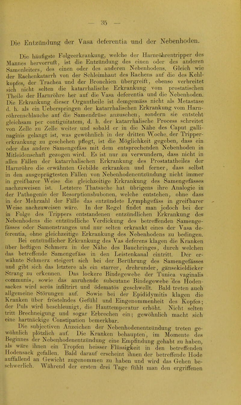 Die Entzündung der Vasa deferentia und der Nebenhoden. Die häufigste Folgeerkraiikung, welche der HarnriiJirentripper des Mannes hervorruft, ist die Entzündung des einen oder des anderen Samenleiters, des einen oder des anderen Nebenhodens. Gleich wie der Rachenkatarrh von der Schleimhaut des Rachens auf die des Kehl- kopfes, der Trachea und der Bronchien übergreift, ebenso verbreitet sich nicht selten die katarrhalische Erkrankung vom prostatischen Theile der Harnröhre her auf die Vasa deferentia und die Nebenhoden. Die Erkrankung dieser Organtheile ist demgemäss nicht als Metastase d. h. als ein Ueberspringen der katarrhalischen Erkrankung vom Harn- röhrenschlauche auf die Samendrüse anzusehen, sondern sie entsteht gleichsam per contiguitatem, d. h. der katarrhalische Process schreitet von Zelle zu Zelle weiter imd sobald er in die Nähe des Caput galli- naginis gelangt ist, was gewöhnlich in der dritten Woche der Tripper- erkrankimg zu geschehen pflegt, ist die Möglichkeit gegeben, dass ein oder das andere Samengefäss mit dem entsprechenden Nebenhoden in Mitleidenschaft gezogen wird. Es ist nur zu verwundern, dass nicht in allen Fällen der katarrhalischen Erkrankung des Prostatatheiles der Harnröhre die erwähnten Gebilde erkranken und ferner, dass selbst in den ausgeprägtesten Fällen von Nebenhodenentzündung nicht immer in greifbarer Weise die gleichzeitige Erkrankung des Samengefasses nachzuweisen ist. Letztere Thatsache hat übrigens ibre Analogie in der Pathogenie der Resorptionsbubonen, welche entstehen, ohne dass in der Mehrzahl der Fälle das entzündete Lymphgefass in greifbarer Weise nachzuweisen wäre. In der Regel findet man jedoch bei der in Folge des Trippers entstandenen entzündlichen Erkrankung des Nebenhodens die entzündliche Verdickung des betreflFenden Samenge- fasses oder Samenstranges und nur selten erkrankt eines der Vasa de- ferentia, ohne gleichzeitige Erkrankung des Nebenhodens zu bedingen. Bei entzündlicher Erkrankung des Vas deferens klagen die Kranken über heftigen Schmerz in der Nähe des Bauchi'inges, durch welchen das betreffende Samengefäss in den Leistenkanal eintritt. Der er- wähnte Schmerz steigert sich bei der Berührung des Samengefasses und gibt sich das letztere als ein starrer, drehrunder, gänsekieldicker Strang zu erkennen. Das lockere Bindegewebe der Tunica vaginalis commimis, sowie das anruhende subcutane Bindegewebe ''des Hoden- sackes wird serös infiltrirt und ödematös geschwellt. Bald treten auch allgemeine Störungen auf. Sowie bei der Epididymitis klagen die Kranken über fröstehides Gefühl und Eingenommenheit des Kopfes; der Puls wird beschleunigt, die Hauttemperatnr erhöht. Nicht selten tritt Brechneigung und sogar Erbrechen ein; gewöhnlich macht sich eine hartnäckige Constipation bemerkbar. Die subjectiven Anzeichen der Nebenhodenentzündung treten ge- wöhnlich plötzUch auf. Die Kranken behaupten, im Momente des Begmnes der Nebenhodenentzündung eine Empfindung gehabt zu haben, als wäre ihnen ein Tropfen heisser Flüssigkeit in den betreffenden Hodensack geftillen. Bald darauf erscheint ihnen der betreffende Hode auffallend an Gewicht zugenommen zu haben und wird das Gehen be- schwerlich. Während der ersten drei Tage fühlt man den ergriffenen