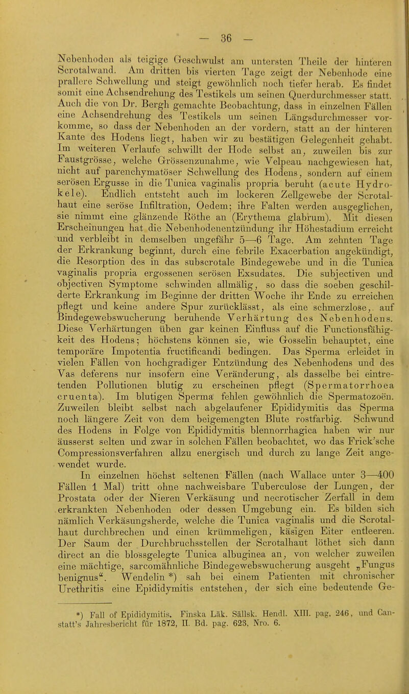 Nebenhoden als teigige Geschwulst am untersten 'rheile der hinteren Scrotalwand. Am dritten bis vierten Tage zeigt der Nebenhode eine pralkn-c Schwellung und steigt gewöhnlich noch tiefer herab. Es findet somit eine Achsendrehung des Testikels um seinen Querdurchmesser statt. Auch die von Dr. Bergli gemachte Beobachtung, dass in einzelnen Fällen eine Achsendrehmig des Testikels um seinen Längsdurchmesser vor- komme, so dass der Nebenhoden an der vordem, statt an der hinteren Kante des Hodens Hegt, haben wir zu bestätigen Gelegenheit gehabt. Im weiteren Verlaufe schwillt der Hode selbst an, zuweilen bis zur Faustgrösse, welche Gvössenzunahme, wie Velpeaa nachgewiesen hat, nicht auf parenchymatöser Schwellung des Hodens, sondern auf einem serösen Ergüsse in die Tunica vaginalis propria beruht (acute Hydro- kele). Endlich entsteht auch im lockeren Zellgewebe der Scrotal- haut eine seröse Infiltration, Gedern; ihre Falten werden ausgeghchen, sie nimmt eine glänzende Röthe an (Erythema glabrum). Mit diesen Erscheinungen hat die Nebenhodenentzündung ihr Höhestadium erreicht vmd verbleibt in demselben ungefähr 5—6 Tage. Am zehnten Tage der Erkrankung beginnt, durch eine febrile Exacerbation angekündigt, die Resorption des in das subscrotale Bindegewebe und in die Tmiica vaginalis propi-ia ergossenen serösen Exsudates. Die subjectiven und objectiven Symptome schwinden allmälig, so dass die soeben geschil- derte Erkrankung im Beginne der dritten Woche ihr Ende zu erreichen pflegt und keine andere Spur zurücklässt, als eine schmerzlose, auf BindegewebswTicherung beruhende Verhärtung des Nebenhodens. Diese Verhärtungen üben gar keinen Einfluss auf die Fimctionsfähig- keit des Hodens; höchstens können sie, wie Gosselin behauptet, eine temporäre Impotentia fructificandi bedingen. Das Sperma erleidet in vielen Fällen von hochgradiger Entzündung des Nebenhodens und des Vas deferens nur insofern eine Veränderung, als dasselbe bei eintre- tenden Pollutionen blutig zu erscheinen pflegt (Spermatorrhoea cruenta). Im blutigen Spei'ma fehlen gewöhnlich die Spermatozoon. Zuweilen bleibt selbst nach abgelaufener Epididymitis das Sperma noch längere Zeit von dem beigemengten Blute rostfarbig. Schwund des Hodens in Folge von Epididymitis blennorrhagica haben wir nur äusserst selten und zwar in solchen Fällen beobachtet, wo das Frick'sche Compressionsverfahren allzu energisch und durch zu lange Zeit ange- wendet wurde. In einzelnen höchst seltenen Fällen (nach Wallace unter 3—400 Fällen 1 Mal) tritt ohne nachweisbare Tuberculose der Limgen, der Prostata oder der Nieren Verkäsimg und necrotischer Zerfall in dem erkrankten Nebenhoden oder dessen Umgebung ein. Es bilden sich nämlich Verkäsungsherde, welche die Tunicä vaginalis und die Scrotal- haut dm-chbrechen und einen krümmeligen, käsigen Eiter entleeren. Der Saum der Durchbruchsstellen der Scrotalhaut löthet sich dann direct an die blossgelegte Tunica albuginea an, von welcher zuweilen eine mächtige, sarcomähnliche Bindegewebswucherung ausgeht „Fimgus benignus. Wendelin *) sah bei einem Patienten mit chronischer Urethritis eine Epididymitis entstehen, der sich eine bedeutende Ge- *) Fall of Epididymitis. Finska Läk. Sällsk. Hendl. XIII. pag. 246, und Caii- statt's Jahresbericht für 1872, II. Bd. pag. 623, Nro. 6.