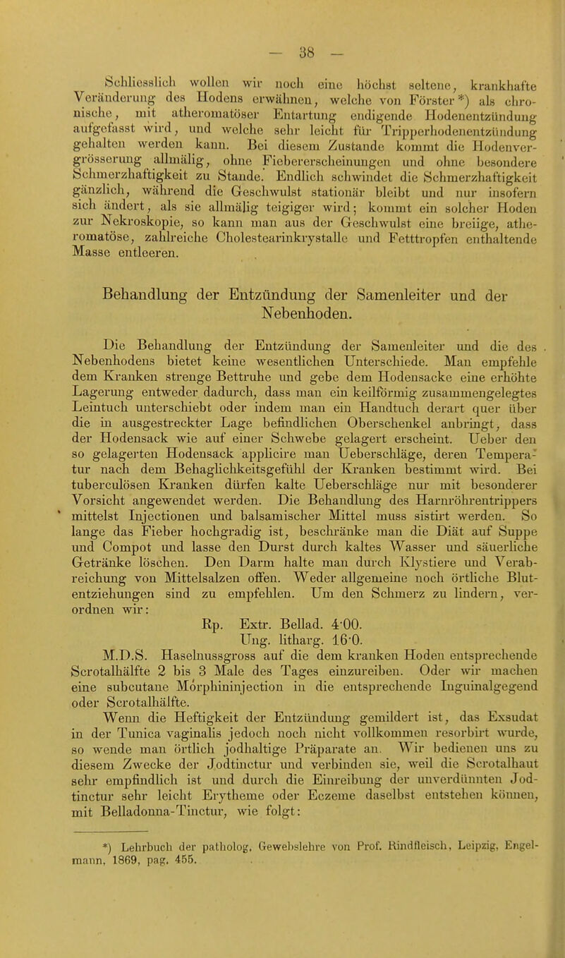Schliesslich wollen wii- noch eine höchst seltene, krankhafte Veränderung des Hodens erwähnen, welche von Förster*) als chro- nische, mit atheromatöser Entartung endigende Hodenentzündung aufgefasst wird, und welche sehr leicht füi- TriijperhodeJientzüiidung gehalten werden kann. Bei diesem Zustande kommt die Hodenver- grössermig allmälig, ohne Fiebererscheinungen und ohne besondere Schmerzhaftigkeit zu Staude. Endlich schwindet die Schmerzhaftigkeit gänzlich, während die Geschwulst stationär bleibt und nur insofern sich ändert, als sie allmälig teigiger wird; kommt ein solcher Hoden zur Nekroskopie, so kann man aus der Geschwulst eine breiige, athe- romatöse, zahlreiche Cholestearinkrystallc und Fetttropfen enthaltende Masse entleeren. Behandlung der Entzündung der Samenleiter und der Nebenhoden. Die Behandlung der Entzündung der Samenleiter und die des . Nebenhodens bietet keine wesentlichen Unterschiede. Mau empfehle dem Kranken strenge Bettruhe imd gebe dem Hodensacke eine erhöhte Lagerung entweder dadurch, dass man ein keilförmig zusammengelegtes Leintuch miterschiebt oder indem man ein Handtuch derart quer über die in ausgestreckter Lage befindlichen Oberschenkel anbringt, dass der Hodensack wie auf einer Schwebe gelagert erscheint, lieber den so gelagerten Hodensäck applicire man Ueberschläge, deren Tempera- tur nach dem Behaglichkeitsgefühl der Kranken bestimmt wii-d. Bei tuberculösen Krauken düi'fen kalte Ueberschläge nur mit besonderer Vorsicht angewendet werden. Die Behandlung des Harnröhrentrippers mittelst Injectionen und balsamischer Mittel muss sistirt werden. So lange das Fieber hochgi'adig ist, beschränke man die Diät auf Suppe und Compot und lasse den Durst durch kaltes Wasser und säuerliche Getränke löschen. Den Darm halte man durch Klystiere und Verab- reichung von Mittelsalzen offen. Weder allgemeine noch örtliche Blut- entziehungen sind zu empfehlen. Um den Schmerz zu lindern, vei*- ordnen wir: Rp. Extr. Bellad. 4-00. Ung. litharg. 16'0. M.D.S. Haselnussgross auf die dem kranken Hoden entsprechende Scrotalhälfte 2 bis 3 Male des Tages einzureiben. Oder wir machen eine subcutane Morphininjection in die entsprechende luguinalgegend oder Scrotalhälfte. Wenn die Heftigkeit der Entzündung gemildert ist, das Exsudat in der Tunica vaginalis jedoch noch nicht vollkommen resorbirt ■mirde, so wende man örtlich jodhaltige Präparate an. Wir bedienen uns zu diesem Zwecke der Jodtinctur und verbinden sie, weil die Scrotalhaut sehr empfindlich ist und durch die Einreibung der unverdünnten Jod- tinctur sehr leicht Erytheme oder Eczeme daselbst entstehen kömien, mit Belladonna-Tinctur, wie folgt: *) Lehrbuch der patholog. Gewelislehre von Prof. Rindfleisch, Leipzig, Engel- mann, 1869, pag. 455.