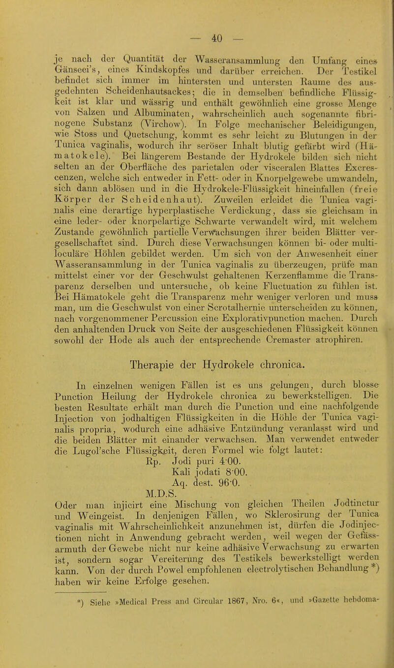 je nach der Quantität der Wasseransammlung den Umfang eines Gänseei's, eines Kindskopfes und darüber erreichen. Der Testikel befindet sich immer im hintersten und untersten Räume des aus- gedehnten Scheidenhautsackes; die in demselben befindliche Flüssig- keit ist klar und wässrig und enthält gewöhnlich eine grosse Menge von Salzen und Albuminaten, wahrscheinlich auch sogenamite fibri- nogene Substanz (Virchow). In Folge mechanischer Beleidigungen, wie Stoss und Quetschung, kommt es sehr leicht zu Blutungen in der Tonica vaginaHs, wodurch ihr seröser Inhalt blutig gefärbt wird (Hä- matokele). Bei längerem Bestände der Hydrokele bilden sich nicht selten an der Oberfläche des parietalen oder visceralen Blattes Excres- cenzen, welche sich entweder in Fett- oder in Knorpelgewebe umwandeln, sich dann ablösen und in die Hydrokele-Flüssigkeit hineinfallen (freie Körper der Scheidenhaut). Zuweilen erleidet die Timica vagi- nalis eine derartige hyperplastische Verdickung, dass sie gleichsam in eine leder- oder knorpelartige Schwarte verwandelt wird, mit welchem Zustande gewöhnlich pax'tielle Verwachsungen ihrer beiden Blätter ver- gesellschaftet sind. Durch diese Verwachsungen können bi- oder multi- loculäre Höhlen gebildet werden. Um sich von der Anwesenheit einer Wasseransammlung in der Tunica vaginalis zu überzeugen, prüfe man mittelst einer vor der Geschwulst gehaltenen Kerzenflamme die Trans- parenz derselben und untersuche, ob keine Fluctuation zu fühlen ist. Bei Hämatokele geht die Transparenz mehr weniger verloren und muss man, um die Geschwulst von einer Scrotalhernie unterscheiden zu können, nach vorgenommener Percussion eine Explorativpunction machen. Durch den anhaltenden Druck von Seite der ausgeschiedenen Flüssigkeit köimen sowohl der Hode als auch der entsprechende Cremaster atrophiren. Therapie der Hydrokele chronica. In einzelnen wenigen Fällen ist es ims gelungen, durch blosse Pimction Heilung der Hydrokele chronica zu bewerkstelligen. Die besten Resultate erhält man durch die Function und eine nachfolgende Injection von jodhaltigen Flüssigkeiten in die Höhle der Timica vagi- nalis propria, wodurch eine adhäsive Entzündung veranlasst wird und die beiden Blätter mit einander verwachsen. Man verwendet entweder die Lugol'sche Flüssigkeit, deren Formel wie folgt lautet: Rp. Jodi puri 4 00. KaK jodati 8 00. Aq. dest. 96-0. M.D.S. Oder man injicirt eine Mischung von gleichen Theilen Jodtinctur und Weingeist. In denjenigen Fällen, wo Sklerosirung der Tunica vaginahs mit Wahrscheinlichkeit anzunehmen ist, dürfen die Jodinjec- tionen nicht in Anwendung gebracht werden, weil wegen der Getass- armuth der Gewebe nicht nur keine adhäsive Verwachsimg zu erwarten ist, sondern sogar Vereiterung des Testikels bewerkstelligt werden kann. Von der durch Powel empfohlenen electrolytischen Behandlung *) haben wir keine Erfolge gesehen. *) Siehe »Medical Press and Circular 1867, Nro. 6«, und »Gazette hebdoma-