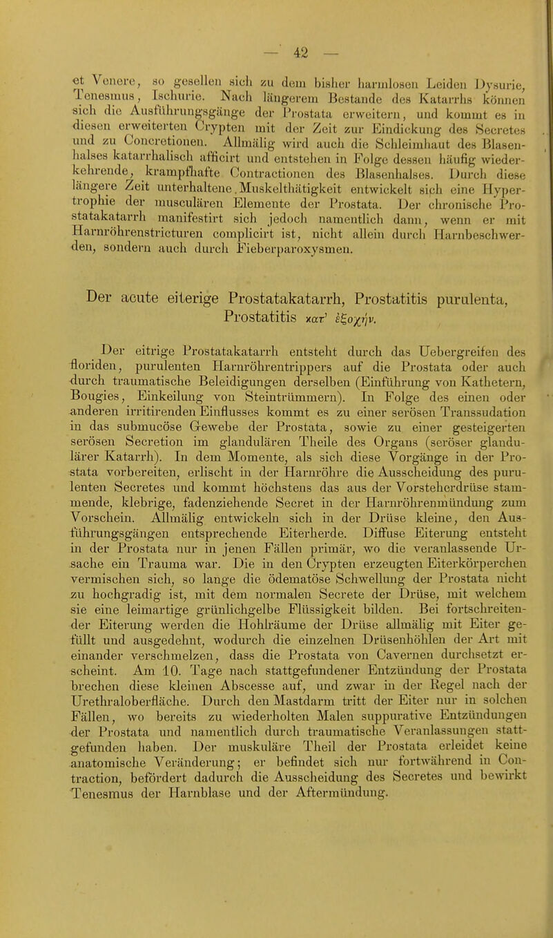 et Vonere, so gesellen sich zu dem bisher liaruiloseii Leiden Dysurie, Teneamua, Ischurie. Naeh längerem Bestände des Katarrhs können sich die Ausfiihrungsgänge der Prostata erweitern, und kommt es in diesen erweiterten Crypten mit der Zeit zur Eindickung des Secretes und zu Concretionen. Allmälig wird auch die Schleimhaut des Blasen- halses katarrhalisch afficirt und entstehen in Folge dessen häufig wieder- kehrende, kramptliafte Oontractionen des Blasenhalses. Durch diese längere Zeit unterhaltene. Muskelthätigkeit entwickelt sich eine Hyper- trophie der musculären Elemente der Prostata. Der chronische Pro- statakatarrh manifestirt sich jedoch namentlich dann, wenn er mit Harnröhrenstricturen complicirt ist, nicht allein durch Harnbeschwer- den, sondern auch durch Fieberparoxysmen. Der acute eiterige Prostatakatarrh, Prostatitis purulenta, Prostatitis xar' e^oxvv. Der eitrige Prostatakatarrh entsteht durch das Uebergreifeu des -floriden, purulenten Harnröhrentrippers auf die Prostata oder auch <lurch traumatische Beleidigungen derselben (Einführung von Kathetern, Bougies, Einkeilung von Steintriimmern). In Folge des einen oder anderen irritirenden Einflusses kommt es zu einer serösen Transsudation in das submucöse Gewebe der Prostata, sowie zu einer gesteigei-ten serösen Secretion im glandulären Theile des Organs (seröser glandu- lärer Katarrh). In dem Momente, als sich diese Vorgänge in der Pro- stata vorbereiten, erlischt in der Harnröhre die Ausscheidung des puru- lenten Secretes und kommt höchstens das aus der Vorsteherdrüse stam- mende, klebrige, fadenziehende Secret in der Harnrölirenmündung zum Vorschein. Allmälig entwickeln sich in der Drüse kleine, den Aus- führungsgängen entsprechende Eiterherde. Diff'use Eiterung entsteht in der Prostata nur in jenen Fällen primär, wo die veranlassende Ur- sache ein Trauma war. Die in den Crypten erzeugten Eiterkörperchen vermischen sich, so lange die ödematöse Schwellung der Prostata nicht -ZU hochgradig ist, mit dem normalen Secrete der Drüse, mit welchem sie eine leimartige grünlichgelbe Flüssigkeit bilden. Bei fortschreiten- der Eiterung werden die Hohlräume der Drüse allmälig mit Eiter ge- füllt und ausgedehnt, wodurch die einzelnen Drüsenhöhlen der Art mit einander verschmelzen, dass die Prostata von Cavernen durchsetzt er- scheint. Am 10. Tage nach stattgefundener Entzündung der Prostata brechen diese Ideinen Abscesse auf, und zwar in der Regel nach der Urethraloberfläche. Durch den Mastdarm tritt der Eiter nur in solchen Fällen, wo bereits zu wiederholten Malen suppurative Entzündungen der Prostata und namentlich durch traumatische Veranlassungen statt- gefunden haben. Der muskuläre Theil der Prostata erleidet keine anatomische Veränderung; er befindet sich nur fortwährend in Con- traction, befördert dadurch die Ausscheidung des Secretes und bewirkt Tenesmus der Harnblase und der Afterraündung.