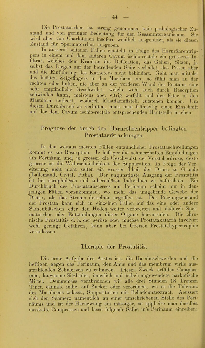 üie Prostatorrhoe ist streng genommen kein pathologischer Zu- stand inid von geringer Bedeutung für den Gesammtorganismus. Sie wird aber von Charlatanen insofern weidlich ausgenützt, als sie diesen Zustand fiir Spcrmatorrhoe ausgeben. In äusserst seltenen Fällen entsteht in Folge des Harnröhrentrip- pers in einem und dem anderen Cavum ischio-rectale ein grösseres In- filtrat, welches dem Kranken die Defäcation, das Gehen, Sitzen, ja selbst das Liegen auf der betreffenden Seite verleidet, das Pissen aber und die Einführung des Katheters nicht behindert. Geht man mittelst des beölten Zeigefingers in den Mastdarm ein, so fühlt man an der rechten oder linken, nie aber an der vorderen Wand des Rectums eine sehr empfindhche Geschwulst, welche wohl auch durch Resorption schwinden kann, meistens aber eitrig zerfällt und den Eiter in den Mastdarm entleert, wodurch Mastdarmfisteln entstehen können. Um diesen Durchbruch zu verhüten, muss man frühzeitig einen Einschnitt auf der dem Cavum ischio-rectale entsprechenden Hautstelle machen. Prognose der durch den Harnröhrentripper bedingten Prostataerkrankungen, In den weitaus meisten Fällen entzündlicher Prostataschwellimgen kommt es zur Resorption. Je heftiger die schmerzhaften Empfindungen am Perinäum und, je grösser die Geschwulst der Vorsteherdrüse, desto grösser ist die Wahrscheinlichkeit der Suppuration. In Folge der Ver- eiterung geht nicht selten ein grosser Theil der Drüse zu Grunde (Lallemand, Civial, Pitha). Der ungünstigste Ausgang der Prostatitis ist bei scrophulösen und tuberculösen Individuen zu befürchten. Ein Durchbruch des Prostataabscesses am Perinäum scheint nur in den- jenigen Fällen vorzukommen, wo mehr das umgebende Gewebe der Di'üse, als das Stroma derselben ergriffen ist. Der Reizungszustand der Prostata kann sich in einzelnen Fällen auf das eine oder andere Samenbläschen oder den Hoden weiter verbreiten und dadurch Spcr- matorrhoe oder Entzündungen dieser Organe hervorrufen. Die chro- nische Prostatitis d. h. der seröse oder mucöse Prostatakatarrh involvirt wohl gei'inge Gefahren, kann aber bei Greisen Prostatahypertrophie veranlassen. Therapie der Prostatitis. Die erste Aufgabe des Arztes ist, die Hai'nbeschwerden und die heftigen gegen das Perinäum, den Anus und das membrum virile aus- strahlenden Schmerzen zu calmiren. Diesen Zweck erfüllen Cataplas- men, lauwarme Sitzbäder, innerlich und örtlich angewendete narkotische Mittel. Demgemäss verabreichen wir alle drei Stunden 18 Tropfen Tinct. cannab. indic. auf Zucker oder verordnen, wo es die Toleranz des Mastdarms zulässt, Suppositorien mit Belladonnaextract. Aeussert siöh der Schmerz namentlich an einer umschriebenen Stelle des Peri- näums und ist der Harnzwang ein mässiger, so applicire man daselbst nasskalte Compressen und lasse folgende Salbe in's Perinäum einreiben: