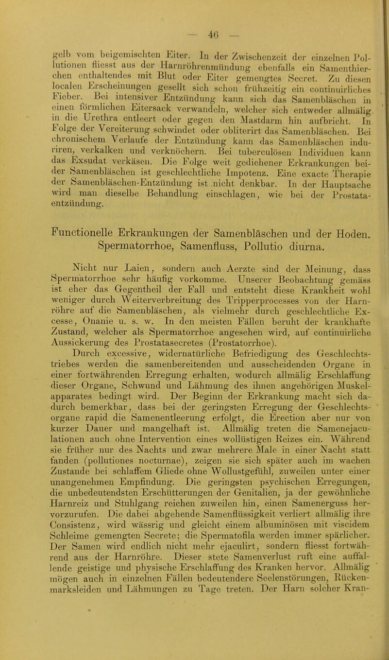 gelb vom beigemischten Eiter. In der Zwischenzeit der einzelnen Pol- lutionen fliesst aus der Ilarnröhrenmündung ebenfalls ein Samenthier- chen enthaltendes mit Blut oder Eiter gemengtes Secret. Zu diesen localen Erscheinungen gesellt sich schon frühzeitig ein conthiuirliches Fieber.^ Bei intensiver Entzündung kann sich das Samenbläscheii in einen tormlichen Eitersack verwandeln, welcher sich entweder allmälig in die Urethra entleert oder gegen den Mastdarm hin aufbricht. In Folge der Vereiterung schwhidet oder obliterirt das Samenbläschen. Bei chronischem Verlaufe der Entzündung kann das Samenbläschen indu- riren, verkalken und verknöchern. Bei tuberculösen Individuen kann das Exsudat verkäsen. Die Folge weit gediehener Erkrankungen bei- der Samenbläschen ist geschlechtliche Impotenz. Eine exacte Therapie der Samenbläschen-Entzündung ist nicht denkbar. In der Hauptsache wird man dieselbe Behandlung einschlagen, wie bei der Prostata- entzündung. Functionelle Erkrankungen der Samenbläschen und der Hoden. Spermatorrhoe, Samenfluss, Pollutio diurna. Nicht nur Laien, sondern auch Aerzte sind der Meinung, dass Spermatorrhoe sehr häufig vorkomme. Unserer Beobachtung gemäss ist eher das Gegentheil der Fall und entsteht diese Krankheit wohl weniger durch Weiterverbreitung des Tripperprocesses von der Harn- röhre auf die Samenbläschen, als vielmehr durch geschlechtliche Ex- cesse, Onanie u. s. w. In den meisten Fällen beruht der kranÜiafte Zustand, welcher als Spermatorrhoe angesehen wird, auf continuirliche Aussickerung des Prostatasecretes (Prostatorrhoe). Durch excessive, widernatüi'liche Befriedigung des Geschlechts- triebes werden die samenbereitenden und ausscheidenden Organe in einer fortwährenden Erregung erhalten, wodurch allmälig Erschlaffung dieser Organe, Schwund und Lähmung des ihnen angehörigen Muskel- apparates bedingt wird. Der Beginn der Erkrankung macht sich da- durch bemerkbar, dass bei der geringsten Erregimg der Geschlechts- organe rapid die Samenentleerung erfolgt, die Ei*ection aber nur von kurzer Dauer und mangelhaft ist. Allmälig treten die Samenejacu- lationen auch ohne Intervention eines wollüstigen Reizes ein. Während sie früher nur des Nachts und zwar mehrere Male in einer Nacht statt fanden (poUutiones nocturnae), zeigen sie sich später auch im wachen Zustande bei schlaffem Gliede ohne WollustgefLüil, zuweilen imter einer imangenehmen Empfindung. Die geringsten psychischen Erregungen, die unbedeutendsten Erschütterungen der Genitalien, ja der gewöhnliche Harnreiz und Stuhlgang reichen zuweilen hin, einen Samenerguss her- vorzurufen. Die dabei abgehende Samenflüssigkeit verliert allmälig ihre Consistenz, wird wässrig und gleicht einem albuminösen mit viscidem Schleime gemengten Secrete; die Spermatofila werden immer spärlicher. Der Samen wird endlich nicht mehr ejaculirt, sondern fliesst fortwäh- rend aus der Harnröhre. Dieser stete Samenverlust ruft eine auffal- lende geistige und physische Erschlaffung des Kranken hervor. Allmälig mögen auch in einzelnen Fällen bedeutendere Seelenstörungen, Rücken- marksleidon und Lähmimgen zu Tage treten. Der Harn solcher Kran-