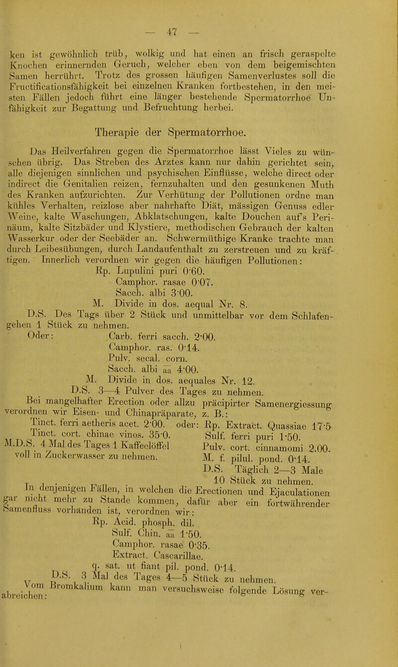 keil ist gewöhnlich trüb, wolkig und hat einen an frisch geraspelte Knochen erinnernden Geruch, welcher eben von dem beigemischten Samen herrührt. Trotz des grossen häufigen Samenverlustes soll die Fructificationsfahigkeit bei einzelnen Kranken fortbestehen, in den mei- sten Fällen jedoch führt eine länger bestehende Spermatorrhoe Un- fähigkeit zur Begattung und Befruchtung herbei. Therajoie der Spermatorrhoe. Das Heilverfahren gegen die Spermatorrhoe lässt Vieles zu wün- schen übrig. Das Streben des Arztes kann nur dahin gerichtet sein,, alle diejenigen sinnlichen und psychischen Einflüsse, welche direct oder indirect die Genitalien reizen, fernzuhalten und den gesunkenen Math des Kranken aufzurichten. Zur Verhütung der Pollutionen ordne man kühles Verhalten, reizlose aber nahi'hafte Diät, mässigen Genuss edler Weine, kalte Waschungen, Abklatschungen, kalte Douchen aufs Peri- näum, kalte Sitzbäder und Kljstiere, methodischen Gebrauch der kalten Wasserkur oder der Seebäder an. Schwermüthige Kranke trachte man durch Leibesübiragen, durch Landaufenthalt zu zerstreuen und zu kräf- tigen. Innerlich verordnen wir gegen die häufigen Pollutionen: Rp. Lupulini puri 0'60. Camphor. rasae 0'07. Sacch. albi 3-00. M. Divide in dos. aequal Nr. 8. D.S. Des Tags über 2 Stück und unmittelbar vor dem Schlafen- gehen 1 Stück zu nehmen. Oder: Carb. ferri sacch. 2'00. Camphor. ras. 0'14. Pulv. secal. corn. Sacch. albi ^ 4'00. M. Divide in dos. aequales Nr. 12. D.S. 3—4 Pulver des Tages zu nehmen. Bei mangelhafter Erection oder allzu präcipirter Samenergiessung verordnen wir Eisen- und Chinapräparate, z. B.: Tinct. ferri aetheris acet. 2-00. oder: Rp. Extract. Quassiae 17-5 Arr^c?'^^* ^'^^^^ ^^'0- Sulf ferri puri PöO M.D.S. 4 Mal des Tages 1 Kaifeelöffel Pulv. cort. cinnamomi 2.00. voll m Zuckerwasser zu nehmen. M. f pilul. pond. 0-14. D.S. TägUch 2—3 Male T 1 . . T-, „ 10 Stück zu nehmen. In denjenigen Fällen, m welchen die Erectionen und Eiaculationen gar nicht mehr zu Stande kommen, dafür aber ein fortwährender haraentluss vorhanden ist, verordnen wir: Rp. Acid. phosph. dil. Sulf Chin. aTi 1-50. Camphor. rasae 0'35. Extract. Cascarillae. q. sat. ut flaut pil. pond. 0i4. D.S. 3 Mal des Tages 4—5 Stück zu nehmen, abreiche^- versuchsweise folgende Lösung ver-