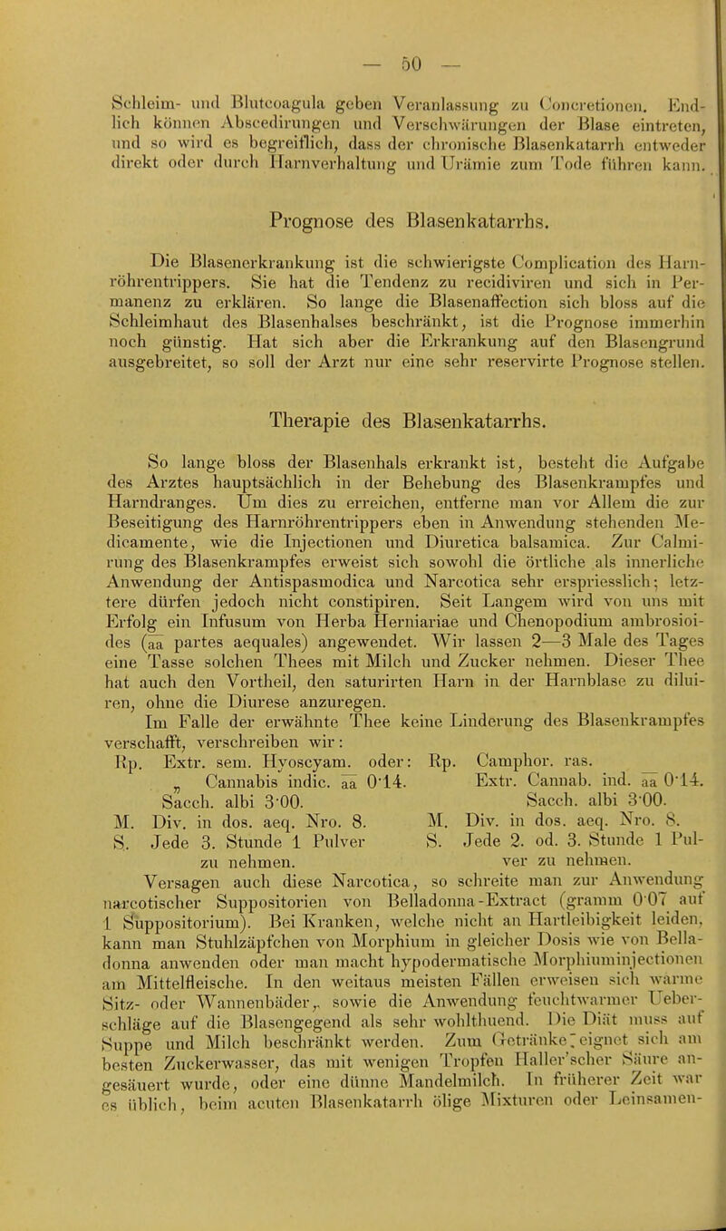 Schleim- uiul Bliitcoagula geben Veranlassung zu (Joneretionen. End- lich können Abscedirungen und Verschwärungen der Blase eintreten, und so wird es begreiflich, das« der chronische Blasenkatarrh entweder direkt oder durch Harnverhaltung und Urämie zum Tode führen kami. Prognose des Blasenkatarrhs. Die Blasenerkrankung ist die schwierigste Complication des Harn- röhrentrippers. Sie hat die Tendenz zu recidiviren und sich in Per- manenz zu erklären. So lange die Blasenaffection sich bloss auf die Schleimhaut des Blasenhalses beschränkt, ist die Prognose immerhin noch günstig. Hat sich aber die Erkrankung auf den Blasongrund ausgebreitet, so soll der Arzt nur eine sehr reservirte Prognose stellen. Therapie des Blasenkatarrhs. So lange bloss der Blasenhals erkrankt ist, besteht die Aufgabe des Arztes hauptsächlich in der Behebung des Blasenkrampfes und Harndranges. Um dies zu erreichen, entferne man vor Allem die zur Beseitigung des Harnröhrentrippers eben in Anwendung stehenden Me- dicamente, wie die Injectionen und Diuretica balsamica. Zur Calmi- rung des Blasenkrampfes erweist sich sowohl die örtliche als innerliche Anwendung der Antispasmodica und Narcotica sehr erspriesslich •, letz- tere dürfen jedoch nicht constipiren. Seit Langem w^ird von uns mit Erfolg ein Infusum von Herba Herniariae und Chenopodium ambrosioi- des (ää partes aequales) angewendet. Wir lassen 2—3 Male des Tages eine Tasse solchen Thees mit Milch und Zucker nehmen. Dieser Thee hat auch den Vortheil, den saturirten Harn in der Harnblase zu dilui- ren, ohne die Diurese anzuregen. Im Falle der erwähnte Thee keine Linderung des Blasenkrampfes verschafft, verschreiben wir: Rp. Extr. sem. Hyoscyam. oder: Rp. Camphor. ras. ^ „ Cannabis indic. ^ 0'14. Extr. Cannab. ind. ^ 0'14. Sacch. albi 3-00. Sacch. albi 3-00. M. Div, in dos. aeq. Nro. 8. M. Div. in dos. aeq. Nro. 8. S. Jede 3. Stunde 1 Pulver S. Jede 2. od. 3. Stunde 1 Pul- zu nehmen. ver zu nehmen. Versagen auch diese Narcotica, so schreite man zur Anwendung narcotischer Suppositorien von Belladonna-Extract (gramm 0 07 auf 1 Öhppositorium). Bei Kranken, welche nicht an Hartleibigkeit leiden, kann man Stuhlzäpfchen von Morphium in gleicher Dosis wie von Bella- donna anwenden oder man macht hypodermatische Morphium injectionen am Mittelfleische. In den weitaus meisten Fällen erweisen sich warme Sitz- oder Wannenbäder,, sowie die Anwendung feuchtwarmer Ueber- schläge auf die Blasengegend als sehr wohltliuend. Die Diät rauss auf Suppe und Milch beschränkt werden. Zum (Ictränke7 eignet sich am besten Zuckerwasser, das mit wenigen Tropfen Haller'scher Säure an- gesäuert wurde, oder eine dünne Mandelmilch. In früherer Zeit war CS üblich, beim acuten Blasenkatarrh ölige Mixturen oder Leinsamen-