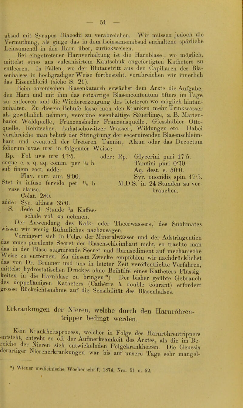 — 51 — absud mit Syrupiis Diacodii zu vei-abreichon. Wir müssen jedoch die Vermuthung, als ginge das in dem Leinsamenabsud enthaltene spärliche Leinsamenöl in den Harn über, zurückweisen. Bei eingetretener Harnvorhaltung ist die Harnblase, wo möglich, mittelst eines aus vulcanisirtem Kautschuk angefertigten Katheters zu entleeren. In Fällen, wo der Blutaustritt aus den Capillaren des Bla- senhalses in hochgradiger Weise fortbesteht, verabreichen wir innerlich das Eisenchlorid (siehe S. 21). Beim chronischen Blasenkatarrh erwächst dem Arzte die Aufgabe, den Harn und mit ihm das rotzartige Blasencontentum öfters im Tage zu entleeren und die Wiedererzeugung des letzteren wo möglich hintan- zuhalten. Zu diesem Behufe lasse man den Kranken mehr Trinkwasser als gewöhnlich nehmen, verordne eisenhaltige Säuerlinge, z. B. Marien- bader Waldquelle, Franzensbader Franzensquelle, Giesshübler Otto- quelle, Rohitscher, Luhatschowitzer Wasser, Wildungen etc. Dabei verabreiche man behufs der Stringirung der secernirenden Blasenschleim- haut und eventuell der Ureteren Tannin, Alaun oder das Decoctum foliorum ' uvae ursi in folgender Weise: Ep. Fol. uvae ursi 17'5. oder: Rp. Glycerini puri 17'5. coque c. s. q. aq. comm. per ^4 h. Tannini puri 0'70. sub finem coct. adde: Aq. dest. s. ÖO'O. Flav. cort. aur. 8-00. Syr. ononidis spin. 17'5. Stet in infuso fervido per ^4 h. M.D.S. in 24 Stunden zu ver- vase clause. brauchen. Colat. 280. adde: Syr. althseae 35-0. S. Jede 3. Stunde i/g Kaffee- schale voll zu nehmen. Der Anwendung des Kalk- oder Theerwassers, des Sublimates wissen wir wenig Rühmliches nachzusagen. Verringert sich in Folge der Mineralwässer und der Adstringentien das muco-purulente Secret der Blasenschleimhaut nicht, so trachte man das in der Blase stagnirende Secret und Harnsediment auf mechanische Weise zu entfernen. Zu diesem Zwecke empfehlen wir nachdrücklichst das von Dr. Bruuner und uns in letzter Zeit veröfFenthchte Verfahren, mittelst , hydrostatischen Druckes ohne Beihülfe eines Katheters Flüssig- keiten m die Harnblase zu bringen*). Der bisher geübte Gebrauch des doppeUäufigen Katheters (Cathfetre h double courant) erfordert grosse Rücksichtsnahme auf die Sensibilität des Blasenhalses Erkrankungen der Nieren, welche durch den Harnröhren- tripper bedingt werden. Kein Krankheitsprocess, welcher in Folge des Harnröhrentrippers itsteht entgeht so oft der Aufmerksamkeit des Arztes, als die im Be- iche der Nieren sich entwickelnden Folgekrankheiten. Die Genesis rartiger Nierenerkrankungen war bis auf unsere Tage sehr mangel-