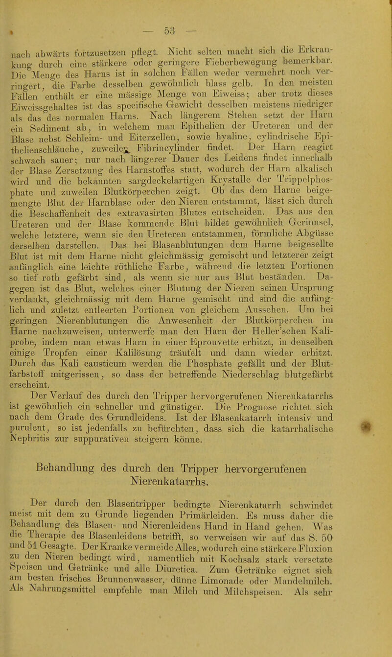 — 53 — nach abwärts fortzusetzen pflegt. Nicht selten macht sich die Erkran- kung- durch eine stärkere oder geringere Fieberbewegung bemerkbar. Die Meno-e des Harns ist in solchen Fällen weder vermehrt noch ver- ringert, die Farbe desselben gewöhnlich blass gelb. In den meisten Fällen 'enthält er eine mässige Menge von Eiweiss; aber trotz dieses Eiweisso-ehaltes ist das specifische Gewicht desselben meistens niedriger als das'^des normalen Harns. Nach längerem Stehen setzt der Harn ein Sediment ab, in welchem man Epithelien der Ureteren und der Blase nebst Schleim- und Eiterzellen, sowie hyaline, cylindrische Epi- thehenschläuche, zuweile.ii, Fibrincylinder findet. Der Harn reagirt schwach sauer; nur nach längerer Dauer des Leidens findet imierlxalb der Blase Zersetzung des Harnstofi'es statt, wodurch der Harn alkalisch wird und die bekannten sargdeckelartigen Krystalle der Trippelphos- phate und zuweilen Blutkörperchen zeigt. Ob das dem Harne beige- mengte Blut der Harnblase oder den Nieren entstammt, lässt sich durch die Beschaffenheit des extravasirten Blutes entscheiden. Das aus den Ureteren und der Blase kommende Blut bildet gewöhnlich Gerinnsel, welche letztere, wenn sie den Ureteren entstammen, förmliche Abgüsse derselben darstellen. Das bei Blasenblutungen dem llarne beigesellte Blut ist mit dem Hai'ne nicht gleichmässig gemischt und letzterer zeigt anfängüch eine leichte röthUche Farbe, während die letzten Portionen so tief roth gefärbt sind, als wenn sie nur aus Blut beständen. Da- gegen ist das Blut, welches einer Blutung der Nieren seinen Ursprung verdankt, gleichmässig mit dem Harne gemischt und sind die anfäng- lich imd zuletzt entleerten Portionen von gleichem Aussehen. Um bei gei'ingen Nierenblutungen die Anwesenheit der Blutkörperchen im Harne nachzuweisen, unterwerfe man den Harn der Heller'schen Kali- probe, indem man etwas Harn in einer Eprouvette erhitzt, in denselben einige Tropfen einer Kalilösung träufelt und dann wieder erhitzt. Durch das Kali causticum werden die Phosphate gefällt und der Blut- farbstoff mitgerissen, so dass der betreffende Niederschlag blutgefärbt erscheint. Der Verlauf des durch den Tripper hervoi'gerufenen Nierenkatarrhs ist gewöhnhch ein schneller und günstiger. Die Prognose richtet sich nach dem Grade des Grundleidens. Ist der Blasenkatarrh intensiv und pm-ulent, so ist jedenfalls zu befürchten, dass sich die katarrhalische Nephritis zur suppurativen steigern könne. Behandlung des durch den Tripper hervorgerufenen Merenkatarrhs. Der durch den Blasentripper bedingte Nierenkatarrh schwindet meist mit dem zu Grunde liegenden Primärleiden. Es muss daher die Behandlung des Blasen- und Nierenleidens Hand in Hand gehen. Was die Therapie des Blasenleidens betrifft, so verweisen wir auf das S. 50 und 51 Gesagte. Der Kranke vermeide Alles, wodurch eine stärkere Fluxion zu den Nieren bedingt wird, namentlich mit Kochsalz stark versetzte Speisen und Getränke und alle Diuretica. Zum Getränke eignet sich am besten frisches Brunnenwasser, dünne Limonade oder ]\Iandelmilch. Als Nahrungsmittel empfehle man Milch und Milchspeisen. Als sehr