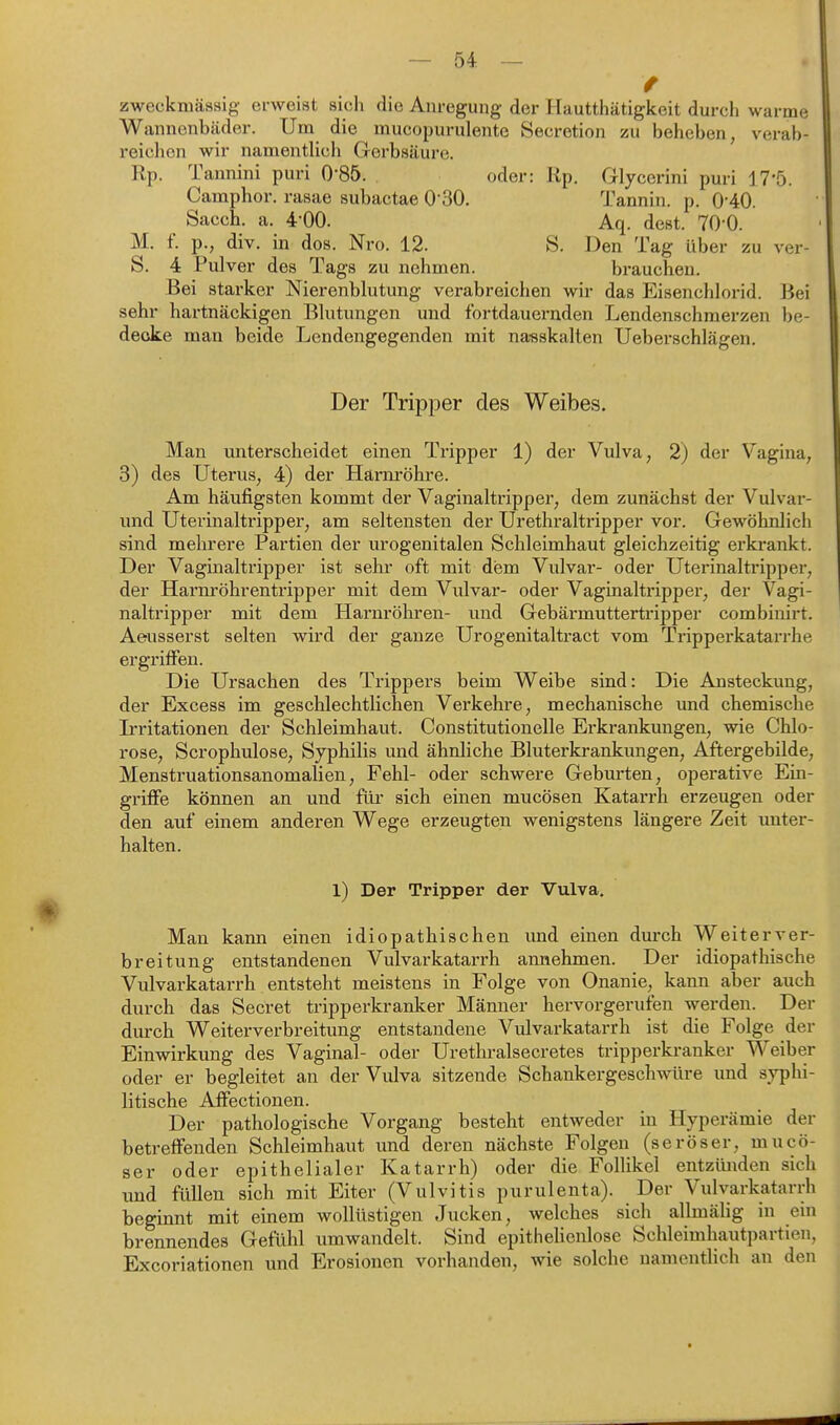 / zweckmässig erweist sich die Anregung der Hautthätigkeit durch warme Wannenbäder. Um die mucopurulente Secretion zu beheben, verab- reichen wir namentlich Gerbsäure. Rp. Tannini puri 0-85. oder: Rp. Glycerini puri 17'5. Camphor. rasae subactae 0'30. Tannin, p. 0-40. Sacch. a. 4-00. Aq. dest. TO'O. M. f. p., div. in dos. Nro. 12. S. Den Tag über zu ver- S. 4 Pulver des Tags zu nehmen. brauchen. Bei starker Nierenblutung verabreichen wir das Eisenchlorid. Bei sehr hartnäckigen Blutungen und fortdauernden Lendenschmerzen be- decke man beide Lendengegenden mit nanskalten Ueberschlägen. Der Tripper des Weibes. Man unterscheidet einen Tripper 1) der Vulva, 2) der Vagina, 3) des Uterus, 4) der Härm-öhre. Am häufigsten kommt der Vaginaltripper, dem zunächst der Vulvar- imd Uterinaltripper, am seltensten der Urethraltripper vor. Gewöhnlich sind mehrere Partien der urogenitalen Schleimhaut gleichzeitig erkrankt. Der Vaginaltripper ist sehr oft mit dem Vulvar- oder Uterinaltripper, der Harnröhrentripper mit dem Vulvar- oder Vaginaltripper, der Vagi- naltripper mit dem Harnröhren- und Gebärmuttertripper combinirt. Aeusserst selten wird der ganze Urogenitaltract vom Tripperkatarrhe ergriffen. Die Ursachen des Trippers beim Weibe sind: Die Ansteckung, der Excess im geschlechtlichen Verkehre, mechanische und chemische Irritationen der Schleimhaut. Constitutionelle Erkrankungen, wie Chlo- rose, Scrophulose, Syphilis und ähnliche Bluterkrankungen, Aftergebilde, Menstruationsanomalien, Fehl- oder schwere Geburten, operative Ein- griffe können an und für sich einen mucösen Katarrh erzeugen oder den auf einem anderen Wege erzeugten wenigstens längere Zeit unter- halten. 1) Der Tripper der Vulva. Man kann einen idiopathischen und einen dm-ch Weiterver- breitung entstandenen Vulvarkatarrh annehmen. Der idiopathische Vulvarkatarrh entsteht meistens in Folge von Onanie, kann aber auch durch das Secret tripperkranker Männer hervorgerufen werden. Der durch Weiterverbreitung entstandene Vulvarkatarrh ist die Folge der Einwirkung des Vaginal- oder Urethralsecretes tripperkranker Weiber oder er begleitet an der Vulva sitzende Schankergeschwüre und syphi- litische Affectionen. Der pathologische Vorgang besteht entweder in Hyperämie der betreffenden Schleimhaut und deren nächste Folgen (seröser, mucö- ser oder epithelialer Katarrh) oder die Follikel entzimden sich und füllen sich mit Eiter (Vulvitis purulenta). Der Vulvarkatarrh beginnt mit einem wollüstigen Jucken, welches sich allmälig in ein brennendes Gefühl umwandelt. Sind epithehenlose Schleimhautpartien, Excoriationen und Erosionen vorhanden, wie solche namentlich an den