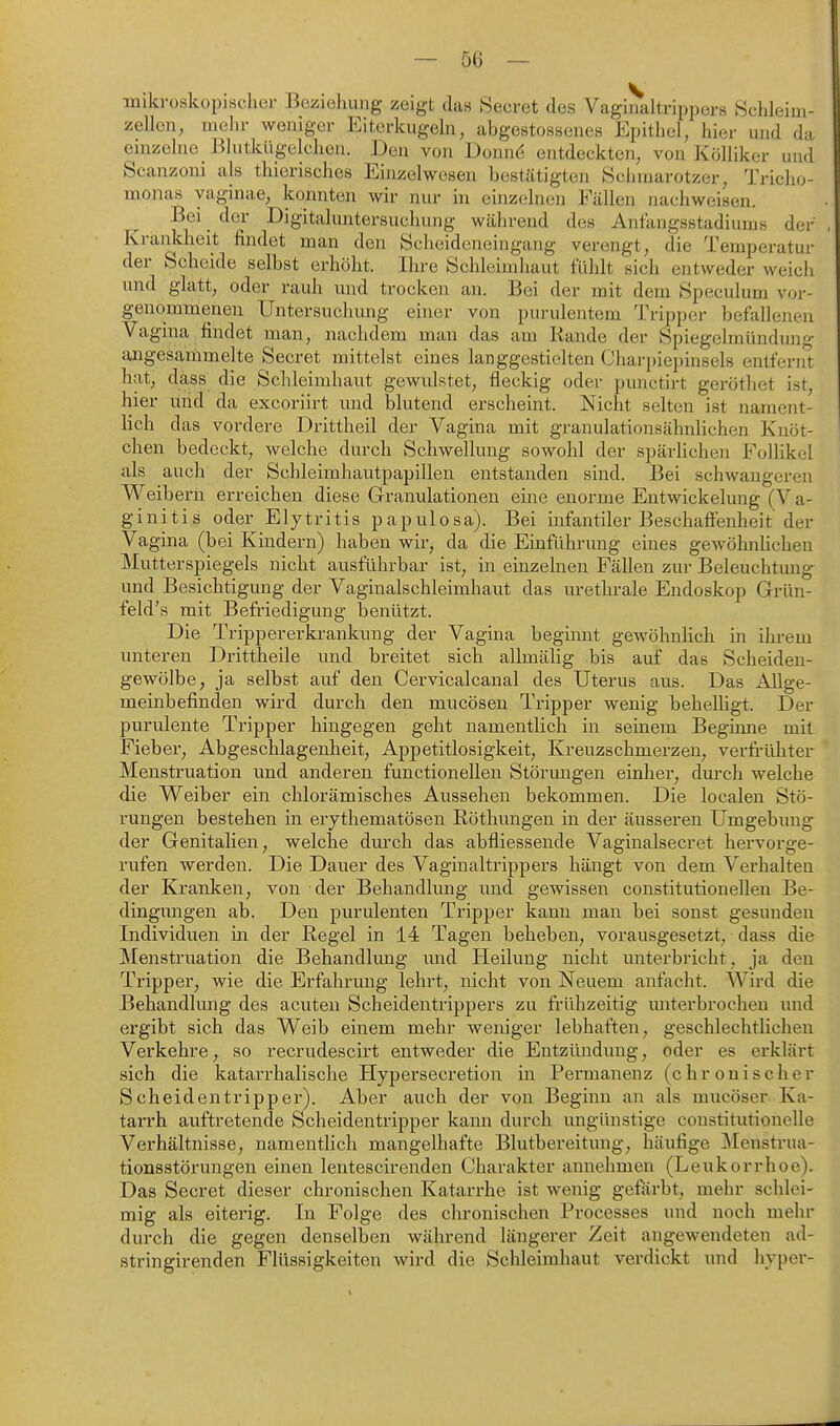 mikvoskopischcr Bczielmng zeigt das 8ecret des Vagirialtrippers Schleiui- zellcn, mehr weniger Eiterkugeln, abgestosBenes Epithel, hier und da einzelne Blutkligelchen. Den von Donnd entdeckten, von Kölliker und Scanzoni als thierisches Einzelwesen bestätigten Schmarotzer, Tricho- monas yaginae, konnten wir nur in einzelnen Fällen nachweisen. Bei der Digitaluntersuchung während des Anfangsstadiums der Krankheit findet man den Scheideneingang verengt, die Temperatur der Scheide selbst erhöht. Ihre Schleimhaut fühlt sich entweder weich und glatt, oder rauh und trocken an. Bei der mit dem Speculum vor- genommenen Untersuchung einer von purulentem Tripper befallenen Vagina findet man, nachdem man das am Rande der Spiegclmündung angesammelte Secret mittelst eines langgestielten Charjnepinsels entfernt hat, dass die Schleimhaut gewulstet, fleckig oder punctirt gerötliet ist, hier und da excoriirt und blutend erscheint. Nicht selten ist nament- lich das vordere Drittheil der Vagina mit granulationsähnlichen Knöt- chen bedeckt, welche durch Schwellung sowohl der spärlichen Follikel als auch der Schleimhautpapillen entstanden sind. Bei schwangeren Weibern erreichen diese Granulationen eine enorme Eutwickelung (Va- ginitis oder Elytritis papulosa). Bei infantiler Beschaöenheit der Vagina (bei Kindern) haben wir, da die Einführung eines gewöhnUchen Mutterspiegels nicht ausführbar ist, in einzelnen Fällen zur Beleuchtung- imd Besichtigung der Vaginalschleimhaut das urethrale Endoskop Grün- feld's mit Befriedigung benützt. Die Trippererkrankuug der Vagina beginnt gewöhnlich in ihrem unteren Drittheile und breitet sich allmälig bis auf das Scheiden- gewölbe, ja selbst auf den Cervicalcanal des Uterus aus. Das Allge- meinbefinden wird durch den mucösen Tripper wenig behelligt. Der purulente Tripper hingegen geht namentlich in seinem Begimie mit Fieber, Abgeschlagenlieit, Appetitlosigkeit, Kreuzschmerzen, verfrühter Menstruation und anderen functionellen Störungen einher, durch welche die Weiber ein chlorämisches Aussehen bekommen. Die localen Stö- rungen bestellen in erythematöseii Rötliungen in der äusseren Umgebung der Genitalien, welche durch das abfliessende Vaginalsecret hervorge- rufen werden. Die Dauer des Vaginaltrippers hängt von dem Vei^halten der Kranken, von der Behandlung imd gewissen constitutionellen Be- dingungen ab. Den purulenten Tripper kann mau bei sonst gesunden Individuen in der Regel in 14 Tagen beheben, vorausgesetzt, dass die Menstruation die Behandlung mid Heilung nicht unterbricht, ja den Tripper, wie die Erfahrung lehrt, nicht von Neuem anfacht. Wird die Behandlung des acuten Scheidentrippers zu frühzeitig unterbrochen und ergibt sich das Weib einem mehr weniger lebhaften, geschlechtlichen Verkehre, so recrudescirt entweder die Entzündung, oder es erklärt sich die katarrhalische Hypersecretion in Permanenz (chronischer Scheidentripper). Aber auch der von Beginn an als mucöser Ka- tarrh auftretende Scheidentripper kann durch ungünstige constitutionelle Verhältnisse, namentlich mangelhafte Blutbereitung, häufige ]\Ienstrua- tionsstörungen einen lentescirenden Charakter annehmen (Leukorrhoe). Das Secret dieser chronischen Katarrhe ist wenig geförbt, mehr schlei- mig als eiterig. In Folge des chronischen Processes und noch mehr durch die gegen denselben während längerer Zeit angewendeten ad- stringirenden Flüssigkeiten wird die Schleimhaut verdickt und hyper-