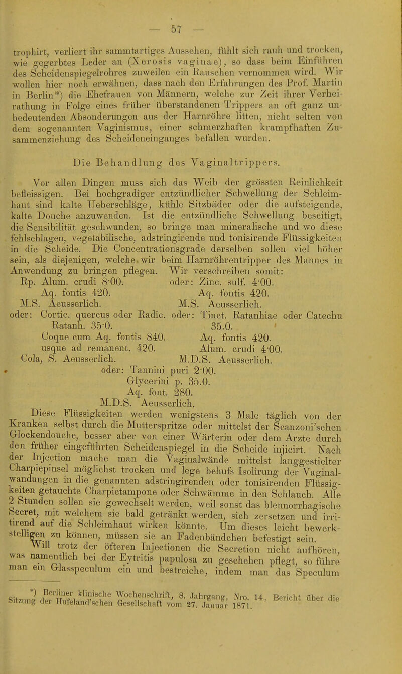 trophirt, verliert ihr sammtartiges Aussehen, fühlt sich rauh und trocken, wie gegerbtes Leder an (Xerosis vaginac), so dass beim Einführen des Scheidenspiegelrohres zuweilen ein Rauschen vernommen wird. Wir wollen hier noch erwähnen, dass nach den Erfahrungen des Prof. Martin in Berlin*) die Ehefrauen von Männern, welche zur Zeit ihrer Verhei- rathimg in Folge eines früher überstandenen Trippers an oft ganz un- bedeutenden Absonderungen aus der Harnröhre litten, nicht selten von dem sogenannten Vaginismus, einer schmerzhaften krampfhaften Zu- sammenziehung des Scheideneinganges befallen wurden. Die Behandlung des Vaginaltrippers, Vor allen Dingen muss sich das Weib der grössten Reinlichkeit bcfleissigen. Bei hochgradiger entzündlicher Schwellung der Schleim- haut sind kalte Ueberschläge, kühle Sitzbäder oder die aufsteigende, kalte Douche anzuwenden. Ist die entzündliche Schwellung beseitigt, die Sensibilität geschwunden, so bringe man mineralische und wo diese fehlschlagen, vegetabilische, adstringirende und tonisirende Flüssigkeiten in die Scheide. Die Concentrationsgrade derselben sollen viel höher sein, als diejenigen, welche, wir beim Harnröhrentripper des Mannes in Anwendung zu bringen pflegen. Wir verschreiben somit: Rp. Alum. crudi 800. oder: Zinc. sulf. 4-00. Aq. fontis 420. Aq. fontis 420. M.S. Aeusserlich. M.S. Aeussei'lich. oder: Cortic. quercus oder Radic. oder: Tinct. Ratanhiae oder Catechu Ratanh. Sö'O. 35.0. Coque cum Aq. fontis 840. Aq. fontis 420. usque ad remanent. 420. Alum. crudi 4'00. Cola, S. Aeusserlich. M.D.S, Aeusserlich. » öder: Tannini puri 2'00. Glycerini p. 35.0. Aq. font. 280. M.D.S. Aeusserlich. Diese Flüssigkeiten werden wenigstens 3 Male täglich von der Kranken selbst durch die Mutterspritze oder mittelst der Scanzoni'schen Glockendouche, besser aber von einer Wärterin oder dem Arzte durch den früher eingeführten Scheidenspiegel in die Scheide injicirt. Nach der Injection mache man die Vaginalwände mittelst langgestielter Charpiepmsel möglichst trocken und lege behufs Isoliruug der Vaginal- wandungen in die genannten adstringirenden oder tonisirenden Flüssig- keiten getauchte Charpietampone oder Schwämme in den Schlauch. Alle 2 Stunden sollen sie gewechselt werden, weil sonst das blennorrhagische beeret, mit welchem sie bald getränkt werden, sich zersetzen und irri- tirend auf die Schleimhaut wirken könnte. Um dieses leicht bewerk- stelligjBn zn können, müssen sie an Fadenbändchen befestigt sein. Will trotz der öfteren Injectionen die Secretion nicht aufhören, was namentlich bei der Eytritis papulosa zu geschehen pflegt, so führe man em Glasspeculum ein und bestreiche, indem man das Speculum SitnuiL?rSlnir''f' Wochenschrift, 8. Jahrgang, Nro. 14, Bericht über JMizung aei Huteland sehen Gesellschaft vom 27. Januar 1871. die