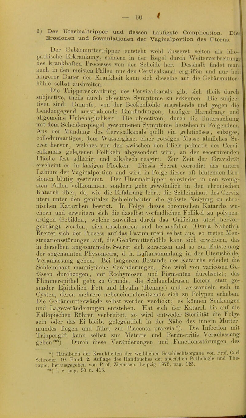 3) Der Uterinaltripper und dessen häufigste Complication. Die^ Erosionen und Granulationen der Vaginalportion des Uterus. Der Gebiirmiitterti-ipper entsteht wohl äiisserBt selten als idio- pathische Erkrankung, sondern in der Regel durch Weitervei-breituug; des krankhaften Proccsses von der Scheide her. Desshalb findet man. auch in den meisten Fällen nur den Cervicalkanal ergriffen und nur bei längerer Dauer der Kranklieit kann sich dieselbe auf die Gebärmutter- höhle selbst ausbreiten. Die Trippererkrankung des Cervicalkanals gibt sich theils durch subjcctive, theils durch objective Symptome zu erkennen. Die subjec- tiven sind: Dumpfe, von der Beckenhöhle ausgehende und gegen die Lendengegend ausstrahlende Empfindungen, häufiger Harndrang und allgemeine Unbehaglichkeit. Die objectiven, durch die Untersuchung mit dem Scheidenspiegel gewonnenen Symptome bestehen in Folgendem. Aus der Mündung des Cervicalkanals quillt ein gelatinöses, sulziges, collodiumärtiges, dem Wasserglase, einer rotzigen Masse ähnliches Se- cret hervor, welches von den zwischen den Plicis palmatis des Cervi- calkanals gelegenen FoUikehi abgesondert wird, an der secernirenden Fläche fest adhärirt und alkalisch reagirt. Zur Zeit der Gravidität erscheint es in käsigen Flocken. Dieses Secret corrodirt das untere Labium der Vaginalportion und wird in Folge dieser oft blutenden Ero- sionen blutig gestriemt. Der Uterinaltripper schwindet in den wenig- sten Fällen vollkommen, sondern geht gewöhnlich in den chronischen Katarrh über, da, wie die Erfahrung lehrt, die Schleimhaut des Cervix uteri unter den genitalen Schleimhäuten die grösste Neigung zu chro- nischen Katarrhen besitzt. In Folge dieses chronischen Katarrhs wu- chern und erweitern sich die daselbst vorfindlichen Follikel zu polypen- artigen Gebilden, welche zuweilen durch das Orificium uteri hervor- gedrängt werden, sich abschnüren und herausfallen (Ovula Xabothi). Breitet sich der Process auf das Cavum uteri selbst aus, so treten Men- struationsstörungen auf, die Gebärmutterhöhle kann sich erweitern, das in derselben angesammelte Secret sich zersetzen und so zur Entstehung der sogenannten Physometra, d. h. Luftansammlung in der Uterushöhle, Veranlassimg geben. Bei längerem Bestände des Katarrhs erleidet die Schleimhaut mannigfache Veränderungen. Sie wird von varicösen Ge- fassen durchzogen, mit Ecchymosen und Pigmenten durchsetzt; das Flimmerepithel geht zu Grunde, die Schlauchdrüsen Hefern statt ge- sunder Epithelien Fett und Hyalin (Hennry) und verwandehi sich in Cysten, deren mehrere nebeneinander sitz ende sich zu Polypen erheben. Die Gebärmutterwände selbst werden verdickt; es können Senkungen und Lageveränderungen entstehen. Hat sich der Katarrh bis auf die Fallopischen Röhren verbreitet, so wird entweder Sterilität die Folge sein oder das Ei bleibt gelegentlich in der Nähe des innern ]\Iutter- mundes liegen und führt zur Placenta praevia*). Die Infection mit Trippergift kann selbst zur Metritis und Perimetritis Veranlassung geben**). Durch diese Veränderungen und Functionsstörungen des *) Handbuch der Krankheiten der weiblichen Geschlechtsorgane von Prof. Carl Schiöder, 10. Band, 2. Auflage des Handbuches der speciellen Pathologie und The- rapie, herausgegeben von Prof. Ziemssen. Leipzig 1875, pag. 123. **) 1. c. pag. 90 u. 413.