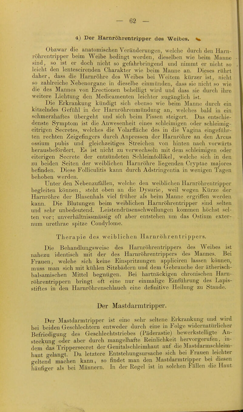 4) Der Harnröhrentripper des Weibes. ^ Obzwar die anatomischen Veränderung-cn, welche durcli den Harii- rührentrippev beim Weibe bedingt werden, dieselben wie beim Manne sind, so ist er doch nicht so gefahrbringend und nimmt er nicht so leicht den lentescirenden Charakter wie beim Manne an. Dieses rührt daher, dass die Harnröhre des Weibes bei Weitem kürzer ist, nicht so zahlreiche Nebenorgane in dieselbe einmünden, dass sie nicht so wie die des Mannes von Erectionen beheUigt wird und dass sie durch ihre weitere Lichtung den Medicamenten leichter zugänglich ist. Die Erkrankung kündigt sich ebenso wie beim Manne durch ein kitzelndes Gefühl in der Harnröhrenmündung an, welches bald in ein schmerzhaftes übergeht und sich beim Pissen steigert. Das entschie- denste Symptom ist die Anwesenheit eines schleimigen oder schleimig- eitrigen Secretes, welches die Volarfläche des in die Vagina eingefühi-- ten rechten Zeigefingers durch Anpressen der Harnröhre an den Arcus ossium pubis und gleichzeitiges Streichen von hinten nach vorwärts herausbefördert. Es ist nicht zu verwechseln mit dem schleimigen oder eiterigen Secrete der entzündeten Schleimfollikel, welche sich in den zu beiden Seiten der weiblichen Harnröhre liegenden Cryptae majores befinden. Diese Folliculitis kann durch Adstringentia in wenigen Tagen behoben werden. Unter den Nebenzufallen, welche den weiblichen Harnröhrentripper begleiten können, steht oben an die Dysurie, weil wegen Kürze der Harnröhre der Blasenhals \'iel früher als beim Manne ergriffen werden kann. Die Blutungen beim weiblichen Harnröhrentripper sind selten und sehr unbedeutend. Leistendrüsen Schwellungen kommen höchst sel- ten vor; unverhältnissmässig oft aber entstehen um das Ostium exter- num urethrae spitze Condylome. Therapie des weiblichen Harnröhrentrippers. Die Behandlungsweise des Harnröhrentrippers des Weibes ist nahezu identisch mit der des Harnröhrentrippers des Maimes. Bei Frauen, welche sich keine Einspritzungen appliciren lassen können, muss man sich mit kühlen Sitzbädern und dem Gebrauche der ätherisch- balsamischen Mittel begnügen. Bei hartnäckigen chronischen Harn- röhrentrippern bringt oft eine nur einmalige Einführung des Lapis- stiftes in den Harnröhrenschlauch eine definitive Heilung zu Stande. Der Mastdarmtripper. Der Mastdarmtripper ist eine sehr seltene Erkrankung und wird bei beiden Geschlechtern entweder durch eine in Folge widernatürlicher Befriedigung des Geschlechtstriebes (Päderastie) bewerkstelligte An- steckung oder aber durch mangelhafte Reinlichkeit hervorgerufen, in- dem das Trippersecret der Genitalschleimhaut auf die Mastdarmschleim- haut gelangt. Da letztere Entstehungsursache sich bei Frauen leichter geltend machen kann, so findet man den Mastdarmtripper bei diesen häufiger als bei Männern. In der Regel ist in solchen Fällen die Haut