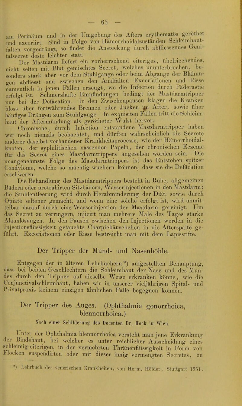 am Pevinäum und in der Umgebung des Afters erythematös geröthet und excoriirt. Sind in Folge von ITämorrlioidalzuständen Schleimhaut- talten vorgedrängt, so findet die Ansteckung durch abfliessendes Geni- talsecret desto leichter statt. Der Mastdarm liefert ein vorherrschend eiteriges, übelriechendes, nicht selten mit Blut gemischtes Secret, welches ununterbrochen, be- sonders stark aber vor dem Stuhlgange oder beim Abgange der Blähun- gen abfliesst und zwischen den Analfalten Excoriationen und Risse namentlich in jenen Fällen erzeugt, wo die Infection durch Päderastie erfolgt ist. Schmerzhafte Empfindungen bedingt der Mastdarmtripper nur bei der Defäcation. In den Zwischenpausen klageii die Kranken bloss über fortwährendes Brennen oder Jucken i^p After, sowie über häufiges Drängen zum Stuhlgange. In exquisiten Fällen tritt die Schleim- haut der Aftermündung als gerötheter Wulst hervor. Chronische, durch Infection entstandene Mastdarmtripper haben wir noch niemals beobachtet, und dürften wahrscheinlich die Secrete anderer daselbst vorhandener Krankheitsprocesse, wie der Hämorrhoidal- knoten, der syphiHtischen nässenden Papeln, der chronischen Eczeme für das Secret eines Mastdarmtrippers angesehen worden sein. Die unangenehmste Folge des Mastdarmtrippers ist das Entstehen spitzer Condylome, welche so mächtig wuchern können, dass sie die Defäcation erschweren. Die Behandlung des Mastdarmtrippers besteht in Ruhe, allgemeinen Bädern oder protrahirten Sitzbädern, Wasserinjectionen in den Mastdarm: die Stuhlentleerung wird durch Herabminderung der Diät, sowie durch Opiate seltener gemacht, und wenn eine solche erfolgt ist, wird unmit- telbar darauf durch eine Wasserinjection der Mastdarm gereinigt. Um das Secret zu verlängern, injicirt man mehrere Male des Tages starke Alaunlösungen. In den Pausen zwischen den Injectionen werden in die Injectionsflüssigkeit getauchte Charpiebäuschchen in die After spalte ge- führt. Excoriationen oder Risse bestreicht man mit dem Lapisstifte. Der Tripper der Mund- und Nasenhöhle. Entgegen der in älteren Lehrbüchern*) aufgestellten Behauptung, dass bei beiden Geschlechtern die Schleimhaut der Nase und des Mun- des durch den Tripper auf dieselbe Weise erkranken kömie, wie die Conjiractivalschleimhaut, haben wir in unserer vieljährigen Spital- und Privatpraxis keinem einzigen ähnlichen Falle begegnen können. Der Tripper des Auges. (Ophthalmia gonorrhoica, blennorrhoica.) Nach einer Scliilderniig des Docenten Dr. Hock in Wien. Unter der Ophthalmia blennorrhoica versteht man jene Erkrankung der Bindehaut, bei welcher es unter reichlicher Ausscheidung eines schleimig-eiterigen, in der vermehrten Thränenflüssigkeit in Form von Flocken suspendirten oder mit dieser innig vermengten Secretes, zu *) Lehrbuch der venerischen Krankheiten, von Herrn. Hölder, StiiUgart 1851.