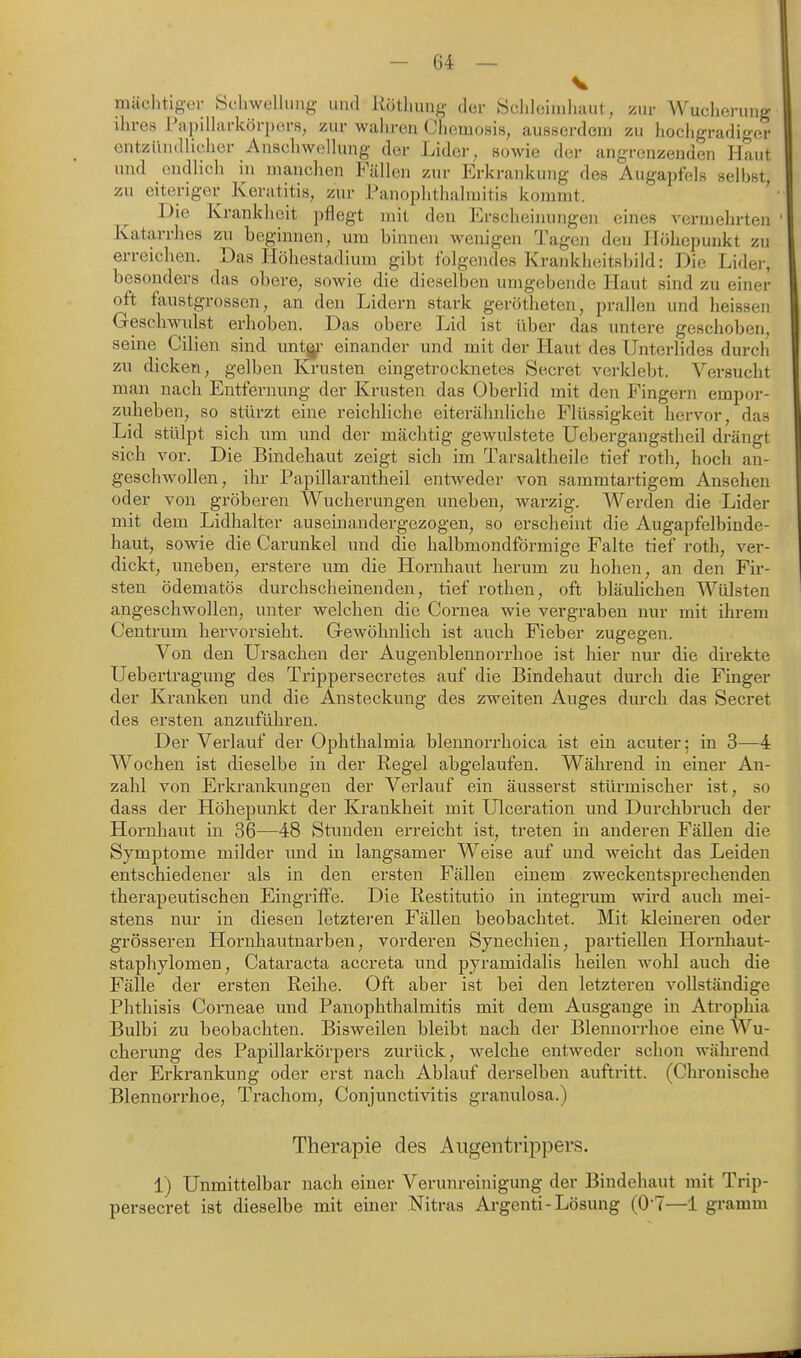V mächtiger Schwellung und Rötliung der Schleimhaut, zur Wucherung ihres Papilliirkörpors, zur wahren Chemosis, ausserdem zu hochgradiger entzündlicher Anschwellung der Lider, sowie der angrenzenden Haut und endlich in manclien Fällen zur Erkrankung des Augapfels selbst zu eiteriger Keratitis, zur Panophthalmitis kommt. ' Die Krankheit pflegt mit den Erscheinungen eines vermehrten Katarrhes zu beginnen, um binnen wenigen Tagen den Höhepunkt zu erreichen. Das Höhestadium gibt folgendes Krankheitsbild: Die Lider, besonders das obere, sowie die dieselben umgebende Haut sind zu einer oft faustgrossen, an den Lidern stark gerötheten, prallen und heissen Geschwulst erhoben. Das obere Lid ist über das untere geschoben, seine Cilien sind unt^- einander und mit der Haut des Unterlides durch zu dicken, gelben Krusten eingetrocknetes Secret verklebt. Versucht man nach Entfernung der Krusten das Oberlid mit den Fingern empor- zuheben, so stürzt eine reichliche eiterähnliche Flüssigkeit hervor, das Lid stülpt sich um und der mächtig gewulstete Uebergangstheil drängt sich vor. Die Bindehaut zeigt sich im Tarsaltheile tief roth, hoch an- geschwollen, ihr Papillarantheil entweder von sammtartigem Ansehen oder von gröberen Wucherungen uneben, warzig. Werden die Lider mit dem Lidhalter auseinandergezogen, so erscheint die Augapfelbinde- haut, sowie die Carunkel und die halbmondförmige Falte tief roth, ver- dickt, uneben, erstere um die Hornhaut herum zu hohen, an den Fir- sten ödematös durchscheinenden, tief rothen, oft bläulichen Wülsten angeschwollen, unter welchen die Cornea wie vergraben nur mit ihrem Centrum hervorsieht. G-ewöhnlich ist auch Fieber zugegen. Von den Ursachen der Augenblennorrhoe ist hier nur die direkte Uebertragung des Trippersecretes auf die Bindehaut durch die Finger der Kranken und die Ansteckung des zweiten Auges durch das Secret des ersten anzuführen. Der Verlauf der Ophthalmia blennorrhoica ist ein acuter; in 3—A Wochen ist dieselbe in der Regel abgelaufen. Während in einer An- zahl von Erkrankungen der Verlauf ein äusserst stürmischer ist, so dass der Höhepunkt der Krankheit mit Ulceration und Durchbruch der Hornhaiit in 36—48 Stunden erreicht ist, treten in anderen Fällen die Symptome milder imd in langsamer Weise auf und weicht das Leiden entschiedener als in den ersten Fällen einem zweckentsprechenden therapeutischen Eingriffe. Die Restitutio in integrum wird auch mei- stens nur in diesen letzteren Fällen beobachtet. Mit kleineren oder grösseren Hornhautnarben, vorderen Synechien, partiellen Hornhaut- staphylomen, Cataracta accreta und pyramidalis heilen wohl auch die Fälle der ersten Reihe. Oft aber ist bei den letzteren vollständige Phtliisis Corneae und Panophthalmitis mit dem Ausgange in Atrophia Bulbi zu beobachten. Bisweilen bleibt nach der Blennorrhoe eine Wu- cherung des Papillai'körpers zurück, welche entweder schon während der Erkrankung oder erst nach Ablauf derselben auftritt. (Chronische Blennorrhoe, Trachom, Conjunctivitis granulosa.) Therapie des Augentrippers. 1) Unmittelbar nach einer Verunreinigung der Bindehaut mit Trip- persecret ist dieselbe mit einer Nitras Argenti-Lösung (0-7—1 gramm