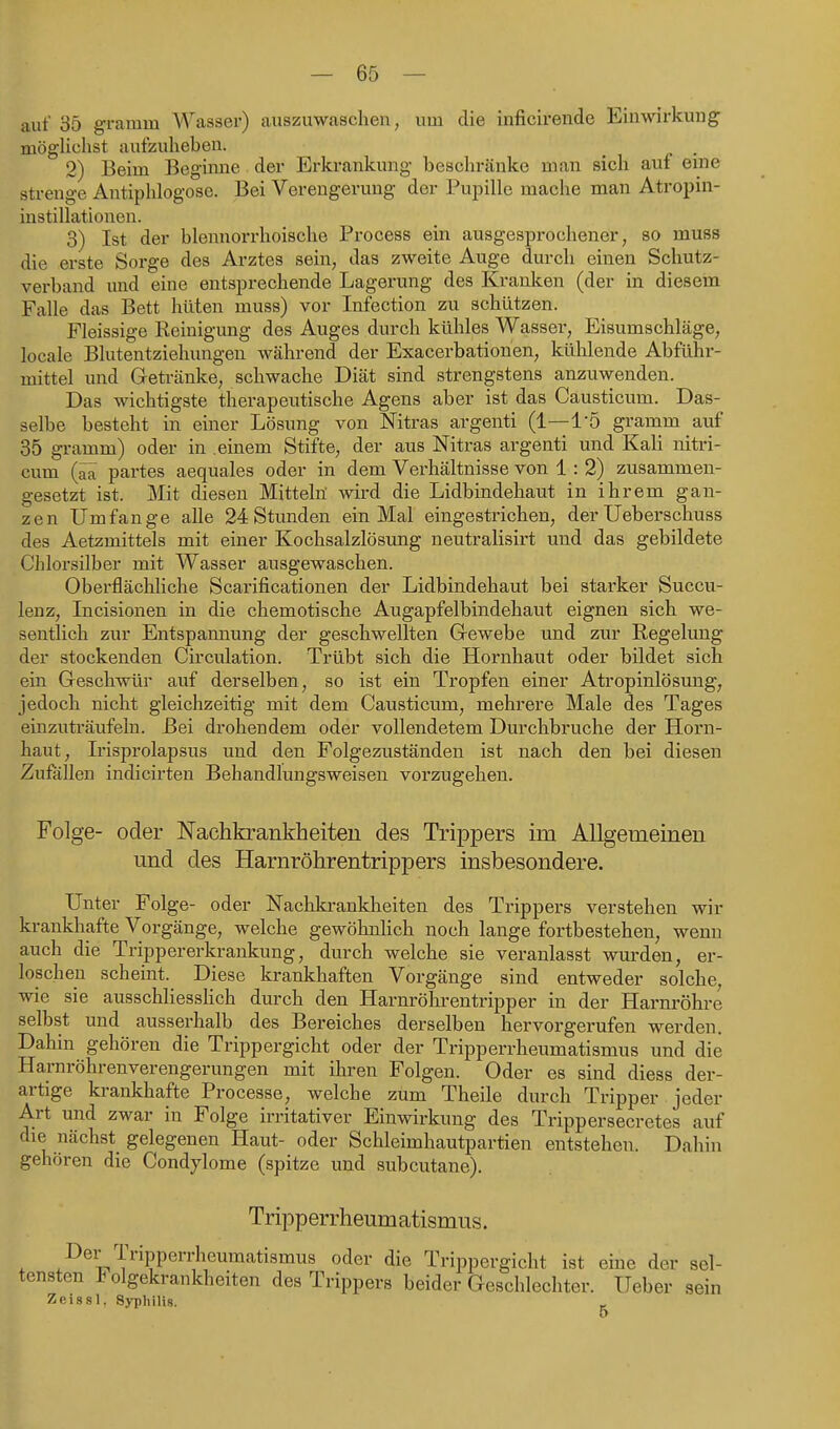 auf 35 gramm Wasser) auszuwaschen, um die inficirende Einwarkung mögUchst aufzuheben. _ 2) Beim Begimie der Erkrankung beschränke man sich auf eme strenge Antiphlogose. Bei Verengerung der Pupille mache man Atropin- instillationen. 3) Ist der blennorrhoische Process ein ausgesprochener, so muss die erste Sorge des Arztes sein, das zweite Auge durch einen Schutz- verband imd eine entsprechende Lagerung des Kranken (der in diesem Falle das Bett hüten muss) vor Infection zu schützen. Fleissige Reinigung des Auges durch kühles Wasser, Eisumschläge, locale Blutentziehungen während der Exacerbationen, kühlende Abführ- mittel und Getränke, schwache Diät sind strengstens anzuwenden. Das wichtigste therapeutische Agens aber ist das Causticum. Das- selbe besteht in einer Lösung von Nitras argenti (1—l'ö gramm auf 35 gramm) oder in einem Stifte, der aus Nitras argenti und Kali nitri- cum partes aequales oder in dem Verhältnisse von 1 : 2) zusammen- gesetzt ist. Mit diesen Mitteln' wird die Lidbindehaut in ihrem gan- zen Umfange alle 24 Stunden ein Mal eingestrichen, der Ueberschuss des Aetzmittels mit einer Kochsalzlösung neutralisirt und das gebildete Chlorsilber mit Wasser ausgewaschen. Oberflächhche Scarificationen der Lidbindehaut bei starker Succu- lenz, Incisionen in die chemotische Augapfelbindehaut eignen sich we- sentlich zur Entspannung der geschwellten Grewebe und zur Regelung der stockenden Circulation. Trübt sich die Hornhaut oder bildet sich ein Geschwür auf derselben, so ist ein Tropfen einer Atropinlösuug, jedoch nicht gleichzeitig mit dem Causticum, mehrere Male des Tages einzuträufeln. Bei drohendem oder vollendetem Durchbruche der Horn- haut, L'isprolapsus und den Folgezuständen ist nach den bei diesen Zufallen indicirten Behandlungsweisen vorzugehen. Folge- oder Nachkrankheiteu des Trippers im Allgemeinen und des Harnröhrentrippers insbesondere. Unter Folge- oder Nachkrankheiten des Trippers verstehen wir krankhafte Vorgänge, welche gewöhnlich noch lange fortbestehen, wenn auch die Trippererkrankung, durch welche sie veranlasst wurden, er- loschen scheint. Diese krankhaften Vorgänge sind entweder solche, wie sie ausschliesshch durch den Harnröhrentripper in der Harnröhre selbst und ausserhalb des Bereiches derselben hervorgerufen werden. Dahin gehören die Trippergicht oder der Tripperrheumatismus und die Harnröhrenverengerungen mit ihren Folgen. Oder es sind diess der- artige krankhafte Processe, welche zum Theile durch Tripper jeder Art und zwar in Folge irritativer Einwirkung des Trippersecretes auf die nächst gelegenen Haut- oder Schleimhautpartien entstehen. Dahin gehören die Condylome (spitze und subcutane). Tripperrheumatismus. . ^^^^;^'l'i'ippen-heumatismus oder die Trippergicht ist eme der sel- tensten lolgekrankheiten des Trippers beider Geschlechter. Ueber sein Zeissl. Svnhilis