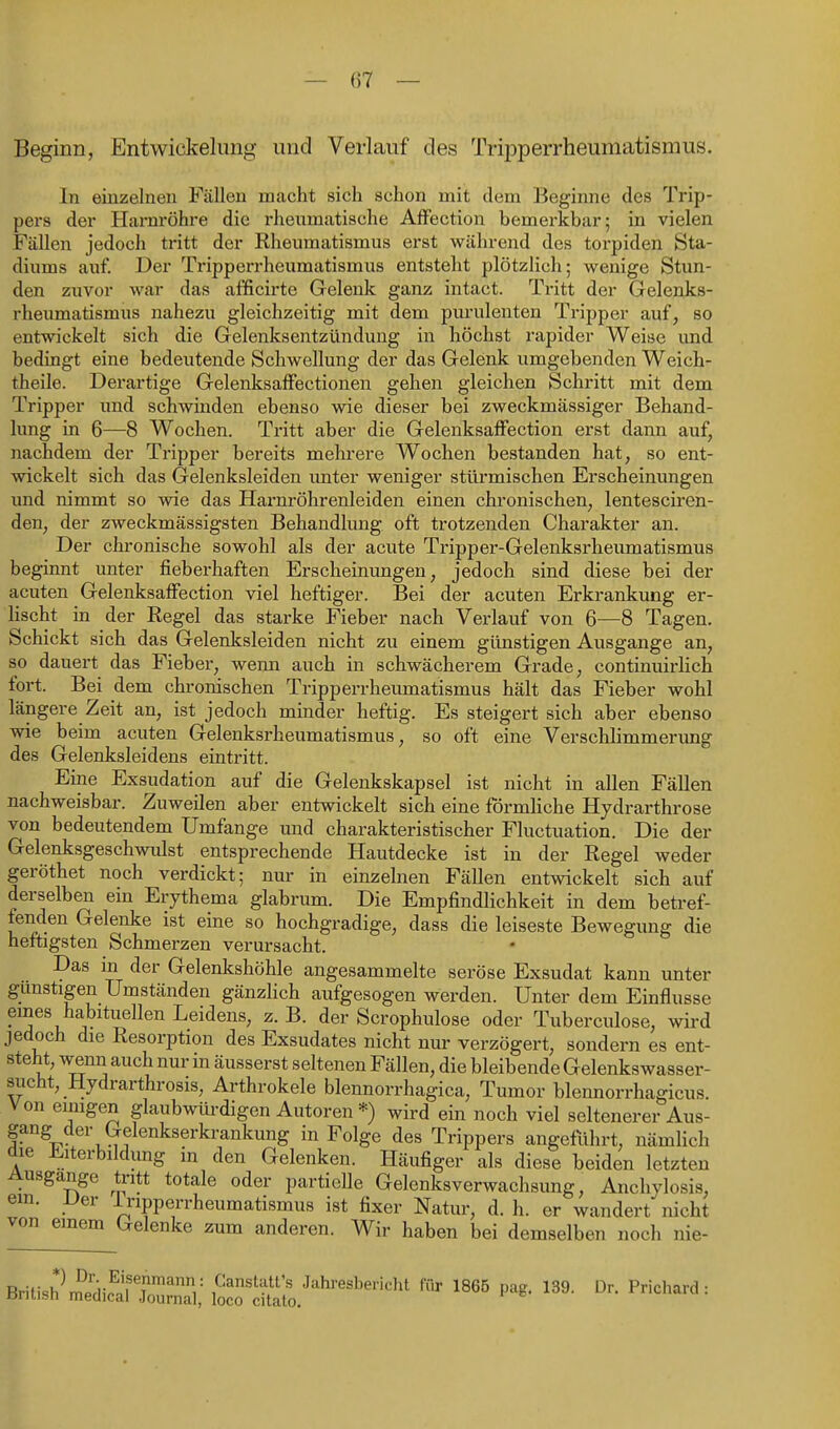 — ()7 — Beginn, Entwickelung und Verlauf des Tripperrheumatismus, In einzelnen Fällen macht sich schon mit dem Beginne des Trip- pei-s der Harnröhre die rhenmatische AfFection bemerkbar; in vielen Fällen jedoch tritt der Rheumatismus erst während des torpiden Sta- diums auf. Der Tripperrheumatismus entsteht plötzlich; wenige Stun- den zuvor war das afficirte Gelenk ganz intact. Tritt der Gelenks- rheumatismus nahezu gleichzeitig mit dem purulenten Tripper auf, so entwickelt sich die Gelenksentzündung in höchst rapider Weise und bedingt eine bedeutende Schwellung der das Gelenk umgebenden Weich- theile. Derartige Gelenksaffectionen gehen gleichen Schritt mit dem Tripper und schwinden ebenso wie dieser bei zweckmässiger Behand- lung in 6—8 Wochen. Tritt aber die Gelenksaffection erst dann auf, nachdem der Tripper bereits mehrere Wochen bestanden hat, so ent- wickelt sich das Gelenksleiden unter weniger stürmischen Erscheinungen und nimmt so wie das Harnröhrenleiden einen chronischen, lentesciren- den, der zweckmässigsten Behandlung, oft trotzenden Charakter an. Der chronische sowohl als der acute Tripper-Gelenksrheumatismus beginnt unter fieberhaften Erscheinungen, jedoch sind diese bei der acuten Gelenksaffection viel heftiger. Bei der acuten Erkrankung er- lischt in der Regel das starke Fieber nach Verlauf von 6^—8 Tagen. Schickt sich das Gelenksleiden nicht zu einem günstigen Ausgange an, so dauert das Fieber, wenn auch in schwächerem Grade, continuirlich fort. Bei dem chronischen Tripperrheumatismus hält das Fieber wohl längere Zeit an, ist jedoch minder heftig. Es steigert sich aber ebenso wie beim acuten Gelenksrheumatismus, so oft eine Verschlimmerung des Gelenksleidens eintritt. Eine Exsudation auf die Gelenkskapsel ist nicht in allen Fällen nachweisbar. Zuweilen aber entwickelt sich eine förmliche Hydrarthrose von bedeutendem Umfange und charakteristischer Fluctuation. Die der Gelenksgeschwulst entsprechende Hautdecke ist in der Regel weder geröthet noch verdickt; nur in einzelnen Fällen entwickelt sich auf derselben ein Erythema glabrum. Die Empfindlichkeit in dem betref- fenden Gelenke ist eine so hochgradige, dass die leiseste Bewegung die heftigsten Schmerzen verursacht. Das in der Gelenkshöhle angesammelte seröse Exsudat kann unter gamstigen Umständen gänzHch aufgesogen werden. Unter dem Einflüsse emes habituellen Leidens, z. B. der Scrophulose oder Tuberculose, wird jedoch die Resorption des Exsudates nicht nur verzögert, sondern es ent- steht, wenn auch nur in äusserst seltenen Fällen, die bleibende Gelenkswasser- sucht, Hydrarthrosis, Arthrokele blennorrhagica, Tumor blennorrhagicus. Von einigen glaubwiü-digen Autoren *) wird ein noch viel seltenerer Aus- gang der Gelenkserkrankung in Folge des Trippers angeführt, nämlich die J!.iterbildung in den Gelenken. Häufiger als diese beiden letzten Ausgange tritt totale oder partielle Gelenksverwachsung, Anchylosis, em. Uer iripperrheumatismus ist fixer Natur, d. h. er wandert nicht von einem Gelenke zum anderen. Wir haben bei demselben noch nie- BritishL'ldifafruri; locöis/'''''^' '''' ^^•^^^^^