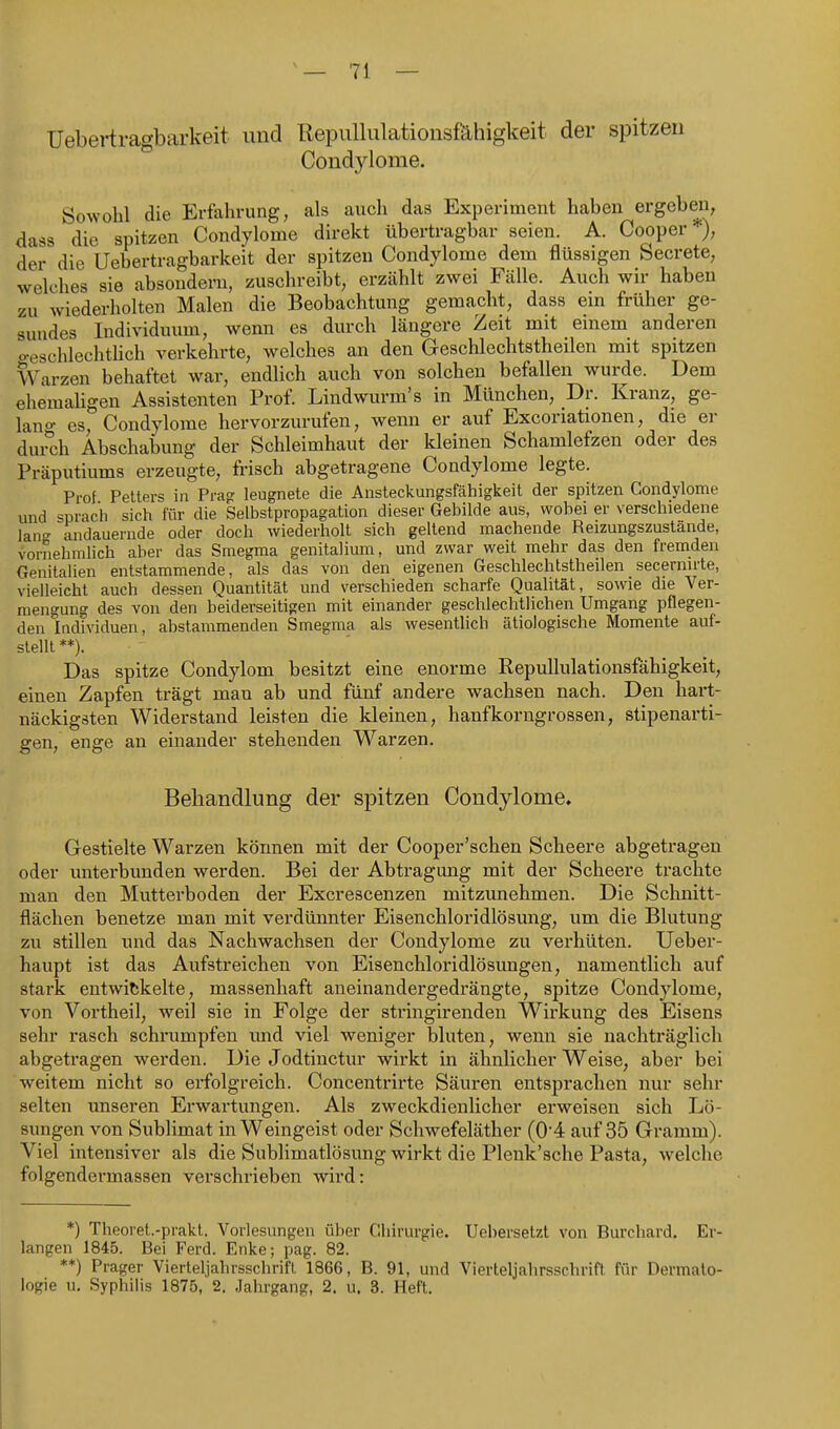 üebertragbarkeit und Repullulationsfähigkeit der spitzen Condjdome. Sowohl die Erfahrung, als auch das Experiment haben ergeben, dass die spitzen Condylome direkt übertragbar seien. A. Cooper ), der die Üebertragbarkeit der spitzen Condylome dem flüssigen Secrete, welches sie absondern, zuschreibt, erzählt zwei Fälle. Auch wir haben zu wiederholten Malen die Beobachtung gemacht, dass em früher ge- sundes Individuum, wenn es durch längere Zeit mit einem anderen geschlechtlich verkehrte, welches an den Geschlechtstheilen mit spitzen Warzen behaftet war, endlich auch von solchen befallen wurde. Dem ehemaUgen Assistenten Prof. Lindwurm's in München, Dr. Kranz, ge- lano- es, Condylome hervorzurufen, wenn er auf Excoriationen, die er dui^ch Abschabung der Schleimhaut der kleinen Schamlefzen oder des Präputiums erzeugte, frisch abgetragene Condylome legte. Prof Pellers in Prag leugnete die Ansleckungsfähigkeil der spitzen Condylome und sprach sich für die Selbstpropagation dieser Gebilde aus, wobei er verschiedene lan andauernde oder doch wiederholt sich geltend machende Reizungszustande, vornehmlich aber das Smegma genitalium, und zwar weit mehr das den fremden Genitalien entstammende, als das von den eigenen Geschlechtstheilen secernirte, vielleicht auch dessen Quantität und verschieden scharfe Qualität, sowie die Ver- mengung des von den beiderseitigen mit einander geschlechtlichen Umgang pflegen- den Individuen, abstammenden Smegma als wesentlich ätiologische Momente auf- stellt**). Das spitze Condylom besitzt eine enorme RepuUulationsfähigkeit, einen Zapfen trägt man ab und fünf andere wachsen nach. Den hart- näckigsten Widerstand leisten die kleinen, hanfkorngrossen, stipenarti- gen, enge an einander stehenden Warzen. Behandlung der spitzen Condylome. Gestielte Warzen können mit der Cooper'schen Scheere abgetragen oder unterbunden werden. Bei der Abtragung mit der Scheere trachte man den Mutterboden der Excrescenzen mitzunehmen. Die Schnitt- flächen benetze man mit verdünnter Eisenchloridlösung, um die Blutung zu stillen und das Nachwachsen der Condylome zu verhüten. Ueber- haupt ist das Aufstreichen von Eisenchloridlösungen, namentlich auf stark entwickelte, massenhaft aneinandergedrängte, spitze Condylome, von Vortheil, weil sie in Folge der stringirenden Wirkung des Eisens sehr rasch schrumpfen und viel weniger bluten, wenn sie nachträglich abgetragen werden. Die Jodtinctur wirkt in ähnlicher Weise, aber bei weitem nicht so erfolgreich. Concentrirte Säuren entsprachen nur sehr selten unseren Erwartungen. Als zweckdienlicher erweisen sich Lö- sungen von Sublimat in Weingeist oder Schwefeläther (0'4 auf 35 Gramm). Viel intensiver als die Sublimatlösung wirkt die Plenk'sche Pasta, welche folgendermassen verschrieben wird: *) Theoret.-prakt. Vorlesungen über Chirurgie. Uebersetzt von Burchard. Er- langen 1845. Bei Ferd. Enke; pag. 82. **) Prager Vierleljahrsschrifl 1866, B. 91, und Vierteljahrsschrifl für Dermato- logie u. Syphilis 1875, 2, Jahrgang, 2. u. 3. Heft.