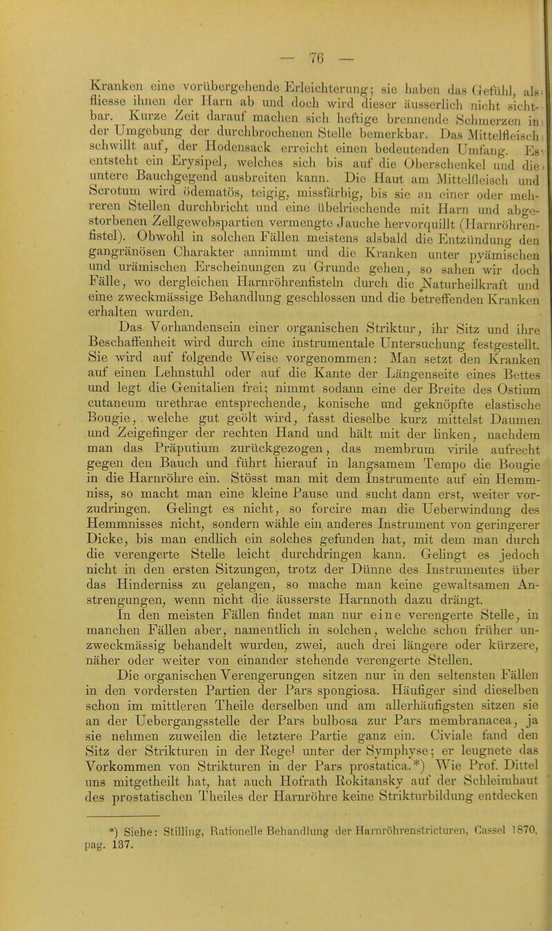 Kranken eine vorübergehende Erleichterung; sie haben das Gefühl, als fliosse ihnen der Harn ab und doch wird dieser äusserlich nicht sicht- bar. Kurze Zeit darauf machen sich heftige brennende Schmerzen in der Umgebung der durchbrochenen Stelle bemerkbar. Das Mittelfleisch schwillt auf, der Hodensack erreicht einen bedeutenden Unjfang. Es- entsteht ein Erysipel, welches sich bis auf die Oberschenkel und die. untere Bauchgegend ausbreiten kann. Die Haut am Mittelfleisch und Scrotum wird ödematös, teigig, missfärbig, bis sie an einer oder meh- reren Stellen durchbricht und eine übelriechende mit Harn und abge- storbenen Zellgewebspartien vermengte Jauche hervorquillt (Harnröhren- fistel). Obwohl in solchen Fällen meistens alsbald die Entzündung den gangränösen Charakter annimmt und die Kranken unter pyämischen und urämiscben Erscheinungen zu Grunde gehen, so sahen wir doch Fälle, wo der gleichen Harnröhrenfisteln durch die Naturheilkraft und eine zweckmässige Behandlung geschlossen und die betreffenden Kranken erhalten wurden. Das Vorhandensein einer organischen Striktur, ihr Sitz und ihre Beschaffenheit wird durch eine instrumentale Untersuchung festgestellt. Sie wird auf folgende Weise vorgenommen: Man setzt den Kranken auf einen Lehnstuhl oder auf die Kante der Längenseite eines Bettes und legt die Genitalien frei; nimmt sodann eine der Breite des Ostium cutaneum urethrae entsprechende, konische und geknöpfte elastische Bougie, welche gut geölt wird, fasst dieselbe kurz mittelst Daumen und Zeigefinger der rechten Hand und hält mit der linken, nachdem man das Präputium zurückgezogen, das membrum virile aixfrecht gegen den Bauch und führt hierauf in langsamem Tempo die Bougie in die Harnröhre ein. Stösst man mit dem Instrumente auf ein Hemm- niss, so macht man eine kleine Pause und sucht dann erst, weiter vor- zudringen. Gelingt es nicht, so forcire man die Ueberwindung des Hemmnisses nicht, sondern wähle ein anderes Listrument von geringerer Dicke, bis man endhch ein solches gefunden hat, mit dem man diu-ch die verengerte Stelle leicht durchdringen kann. Gelingt es jedoch nicht in den ersten Sitzungen, trotz der Dünne des Lastrumentes über das Hinderniss zu gelangen, so mache man keine gewaltsamen An- strengungen, wenn nicht die äusserste Harnnoth dazu drängt. In den meisten Fällen findet man nur eine verengerte Stelle, in manchen Fällen aber, namentlich in solchen, welche schon früher un- zweckmässig behandelt wurden, zwei, auch drei längere oder kürzere, näher oder weiter von einander stehende verengerte Stellen. Die organischen Verengerungen sitzen nur in den seltensten Fällen in den vordersten Partien der Pars spongiosa. Häufiger sind dieselben schon im mittleren Theile derselben und am allerhäufigsten sitzen sie an der Uebergangsstelle der Pars bulbosa zur Pai's membranacea, ja sie nehmen zuweilen die letztere Partie ganz ein. Civiale fand den Sitz der Strikturen in der Regel unter der Symphyse; er leugnete das Vorkommen von Strikturen in der Pars prostatica. *) Wie Prof. Dittel uns mitgetheilt hat, hat auch Hofrath Rokitansky auf der Schleimhaut des prostatischen Theiles der Harnröhre keine Strikturbildung entdecken *) Siehe: Stilling, Rationelle Behandlung der Harnröhrenstricturen, Cassel 1870, pag. 137.