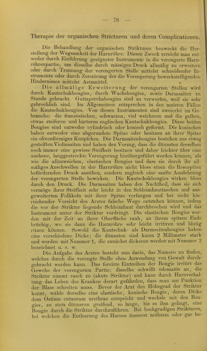 Therapie der organischen Stricturen und deren Complicationen. Die Behandlung der organischen Ötrikturen bezweckt die Her- stellung der Wegsamkeit der Harnröhre. Diesen Zweck erreicht man ent- weder durch Einführung geeigneter Instrumente in die verengerte Harn- röhrenpartie, um dieselbe durch massigen Druck allmälig zu erweitern oder durch Trennung der verengerten Stelle mittelst schneidender In- strumente oder durch Zerstörung des die Verengerung bewerkstelligenden Hindernisses mittelst Aetzmittel. Die allmälige Erweiterung der verengerten Stellen wird durch Kautschukbougies, durch Wachsbougies, sowie Darmsaiten zu Stande gebracht. Guttaperchabougies sind zu verwerfen, weil sie sehr gebrechlich sind. Im Allgemeinen entsprechen in den meisten Fällen die Kautschukbougies. Von diesen Instrumenten sind zweierlei im Ge- brauche: die französischen, schwarzen, viel weicheren und die gelben, etwas steiferen und härteren englischen Kautschukbougies. Diese beiden Bougies sind entweder cylindrisch oder konisch geformt. Die konischen haben entweder eine abgerundete Spitze oder besitzen an ihrer Spitze ein olivenfbrmiges Knöpfchen. Die Darmsaitenbougies bestehen aus etwag gesteiften Violinsaiten und haben den Vorzug, dass die dünnsten derselben noch immer eine gewisse Steifheit besitzen und daher leichter über eine imebene, langgestreckte Verengerung hinübergeführt werden können, als wie die allzuweichen, elastischen Bougies und dass sie durch ihi* all- mäliges Anschwellen in der Harnröhre nicht bloss einen die Resorption befördernden Druck ausüben, sondern zugleich eine sanfte Ausdehnung der verengerten Stelle bewirken. Die Kautschukbougies wirken bloss durch den Druck. Die Darmsaiten haben den Nachtheil, dass sie sich vermöge ihrer Steiflaeit sehr leicht in den Schleimhauttaschen und aus- geweiterten Follikeln mit ihrer Spitze verfangen und bei nicht hin- reichender Vorsicht des Arztes falsche Wege entstehen können, indem die vor der Striktur liegende Schleimhaut durchbrochen wird und das Instrument unter der Striktur vordringt. Die elastischen Bougies wer- den mit der Zeit an ihi-er Oberfläche rauh, an ihrem spitzen Ende brüchig, wo sie dann die Harnröhre sehr leicht irritiren xxnd blutig ritzen können. Sowohl die Kautschuk- als Darmseitenbougies haben eine verschiedene Dicke; die düimsten sind kaum 2 Millimeter stark und werden mit Nummer 1, die zunächst dickeren wei-den mit Nummer 2 bezeichnet u. s. w. Die Aufgabe des Arztes besteht nun darin, das Numero zu finden, welches durch die verengte Stelle ohne Anwendung von Gewalt durch- gebracht werden kann. Das forcirte Eintreiben der Bougie irritirt das Gewebe der verengerten Partie; dieselbe schwillt ödematös an, die Striktur nimmt rasch zu (akute Striktur) und kann dm-ch Harnverhal- tung das Leben des Kranken derart gefährden, dass man zur Punktion der Blase schreiten muss. Bevor der Arzt den Höhegrad der Striktur kennt, wähle derselbe eine elastische, konische Bougie, deren Dicke dem Ostium cutaneum urethrae entspricht und wechsle mit den Bou- gies, zu stets dünneren greifend, so lange, bis es ihm gelingt, eine Bougie durch die Striktur durchzuführen. Bei hochgradigen Strikturen, bei welchen die Entleerung des Plarnes äusserst mühsam oder gar be-