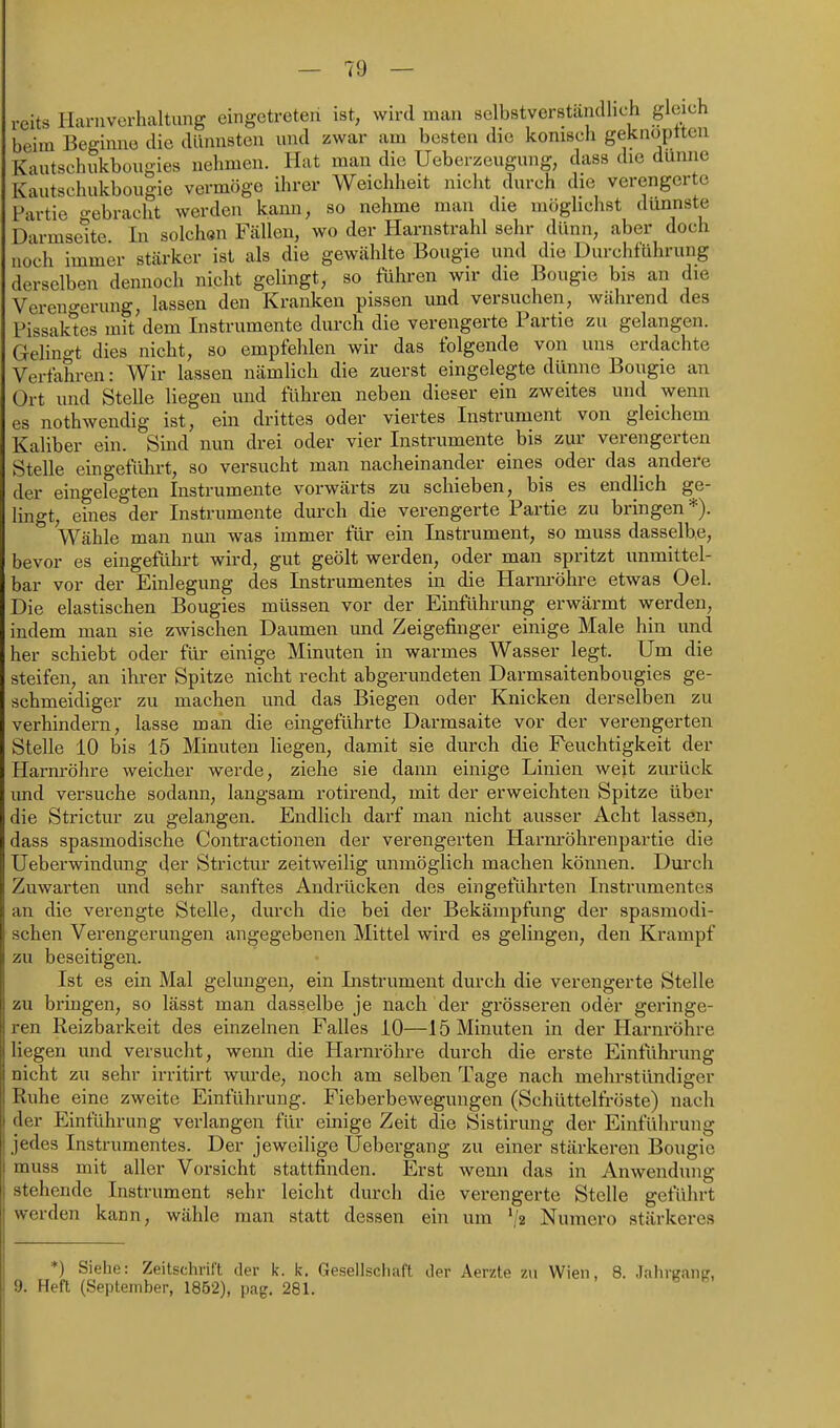 reits Harnverhaltung eingetreten ist, wird man selbstverständlich gleich beim Beginne die dünnsten und zwar am besten die konisch geknoptten Kautschukbougies nehmen. Hat man die Ueberzeugung, dass die dünne Kautschukbougie vermöge ihrer Weichheit nicht durch die verengerte Partie gebracht werden kann, so nehme man die möglichst dünnste Darmseite. In solchan Fällen, wo der Harnstrahl sehr dünn, aber doch noch immer stärker ist als die gewählte Bougie und die Durchführung derselben dennoch nicht gelingt, so führen wir die Bougie bis an die Vereno-erung, lassen den Kranken pissen und versuchen, während des Pissak*tes mit dem Instrumente durch die verengerte Partie zu gelangen. Gelino-t dies nicht, so empfehlen wir das folgende von uns erdachte Verfahren: Wir lassen nämlich die zuerst eingelegte dünne Bougie an Ort und Stelle liegen und führen neben dieser ein zweites und wenn es nothwendig ist, ein drittes oder viertes Instrument von gleichem Kaliber ein. Sind nun drei oder vier Instrumente bis zur verengerten Stelle eingeführt, so versucht man nacheinander eines oder das andere der eingelegten Instrumente vorwärts zu schieben, bis es endlich ge- lingt, eines der Instrumente dm-ch die verengerte Partie zu bringen *). Wähle man nun was immer für ein Instrument, so muss dasselbe, bevor es eingeführt wird, gut geölt werden, oder man spritzt unmittel- bar vor der Einlegung des Instrumentes in die Harm-öhre etwas Oel. Die elastischen Bougies müssen vor der Einführung erwärmt werden, indem man sie zwischen Daumen und Zeigefinger einige Male hin und her schiebt oder für einige Minuten in warmes Wasser legt. Um die steifen, an ihrer Spitze nicht recht abgerundeten Darmsaitenbougies ge- schmeidiger zu machen und das Biegen oder Knicken derselben zu verhindern, lasse man die eingeführte Darmsaite vor der verengerten Stelle 10 bis 15 Minuten liegen, damit sie durch die Feuchtigkeit der Harm-öhre weicher werde, ziehe sie dann einige Linien weit zm'ück und versuche sodann, langsam rotirend, mit der erweichten Spitze über die Strictur zu gelangen. Endlich darf man nicht ausser Acht lassen, dass spasmodische Contractionen der verengerten Harnröhrenpartie die Ueberwindung der Strictm* zeitweilig unmöglich machen kömien. Duixh Zuwarten und sehr sanftes Andrücken des eingeführten Instrumentes an die verengte Stelle, durch die bei der Bekämpfung der spasmodi- schen Verengerungen angegebenen Mittel wird es gelingen, den Krampf zu beseitigen. Ist es ein Mal gelungen, ein Instrument durch die verengerte Stelle zu bringen, so lässt man dasselbe je nach der grösseren oder geringe- ren Reizbarkeit des einzelnen Falles 10—15 Minuten in der Harnröhre liegen und versucht, wemi die Harnröhre durch die erste Einführung nicht zu sehr irritirt wurde, noch am selben Tage nach mehrstündiger Ruhe eine zweite Einführung. Fieberbewegungen (Schüttelfröste) nach der Einführung verlangen für einige Zeit die Sistirung der Einführung jedes Instrumentes. Der jeweilige Uebergang zu einer stärkeren Bougie muss mit aller Vorsicht stattfinden. Erst wenn das in Anwendung stehende Instrument sehr leicht durch die verengerte Stelle geführt werden kann, wähle man statt dessen ein um '/a Numero stärkeres *) Siehe: Zeitschrift der k. ic. Gesellschaft der Aerzte zu Wien, 8. Jahrganir, 9. Heft (September, 1852), pag. 281.