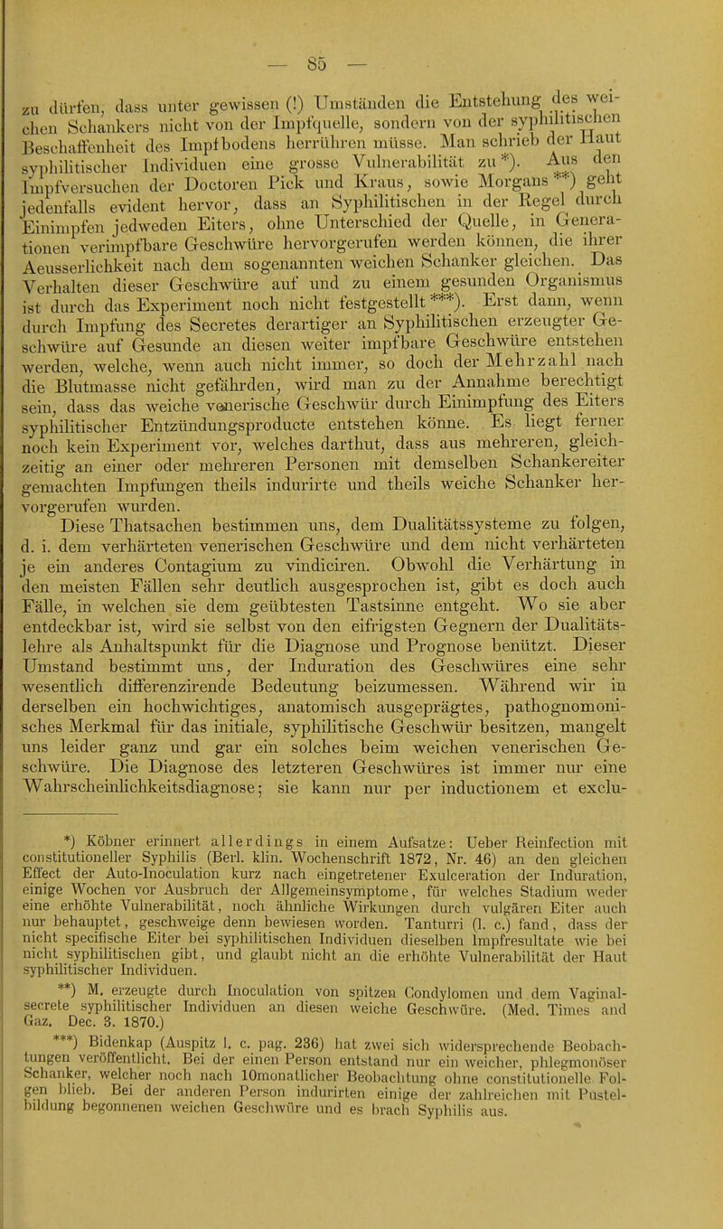 zu clürfen, dass unter gewissen (!) Umständen die Entstehung des wei- chen Schankers nicht von der Imptquelle, sondern von der syphilitischen Beschaffenheit des Impf bodens herrüliren müsse. Man schrieb der Haut syphihtischer Individuen ehie grosse Vuhierabilität zu*). Aus den Impfversuchen der Doctoren Pick und Kraus, sowie Morgans ■) geht jedenfalls evident hervor, dass an Syphilitischen in der Regel^ durch Einimpfen jedweden Eiters, ohne Unterschied der Quelle, in Genera- tionen verimpfbare Geschwüre hervorgerufen werden können, die ihrer Aeusserlichkeit nach dem sogenannten weichen Schanker gleichen. Das Verhaken dieser Geschwüre auf und zu einem gesunden Organismus ist durch das Experiment noch nicht festgestellt***). Erst dann, wenn durch Impfung des Secretes derartiger an Syphihtischen erzeugter Ge- schwüre auf Gesunde an diesen weiter impfbare Geschwüre entstehen werden, welche, wenn auch nicht immer, so doch der Mehrzahl nach die Blutmasse nicht gefährden, wird man zu der Annahme berechtigt sein, dass das weiche venerische Geschwür durch Einimpfung des Eiters syphilitischer Entzündungsproducte entstehen könne. Es liegt ferner noch kein Experiment vor, welches darthut, dass aus mehreren, gleich- zeitig an einer oder mehreren Personen mit demselben Schankereiter gemachten Impfungen theils indurirte und theils weiche Schanker her- vorgerufen wurden. Diese Thatsachen bestimmen uns, dem Dualitätssysteme zu folgen, d. i. dem verhärteten venerischen Geschwüre und dem nicht verhärteten je ein anderes Contagium zu vindiciren. Obwohl die Verhärtung in den meisten Fällen sehr deutlich ausgesprochen ist, gibt es doch auch Fälle, in welchen sie dem geübtesten Tastsinne entgeht. Wo sie aber entdeckbar ist, wird sie selbst von den eifrigsten Gegnern der Dualitäts- lehre als Anhaltspunkt für die Diagnose und Prognose benützt. Dieser Umstand bestimmt uns, der Induration des Geschwüres eine sehr wesentlich differenzirende Bedeutung beizumessen. Während wir in derselben ein hochwichtiges, anatomisch ausgeprägtes, pathognomoni- sches Merkmal für das initiale, syphilitische Geschwür besitzen, mangelt uns leider ganz und gar ein solches beim weichen venerischen Ge- schwüre. Die Diagnose des letzteren Geschwüres ist immer nur eine Wahrscheinhchkeitsdiagnose; sie kann nur per inductionem et exclu- *) Köbner erinnert allerdings in einem Aufsatze: Ueber Reinfection mit constitutioneller Syphilis (Berl. klin. Wochenschrift 1872, Nr. 46) an den gleichen Effect der Auto-Inoculation kurz nach eingetretener Exulceration der Induration, einige Wochen vor Ausbruch der Allgemeinsymptome, für welches Stadium weder eine erhöhte Vulnerabilität, noch ähnliche Wirkungen durch vulgären Eiter auch nur behauptet, geschweige denn bewiesen worden. Tanturri (I. c.) fand, dass der nicht specifische Eiter bei syphilitischen Individuen dieselben Impfresultate wie bei nicht syphihtischen gibt, und glaubt nicht an die erhöhte Vulnerabilität der Haut syphilitischer Individuen. **) M. erzeugte durch Inoculation von spitzen Condylomen und dem Vaginal- secrete syphilitischer Individuen an diesen weiche Geschwüre. (Med. Times and Gaz. Dec. 3. 1870.) ***) Bidenkap (Auspitz 1. c. pag. 236) hat zwei sich widersprechende Beobach- tungen veröffentlicht. Bei der einen Person entstand nur ein weicher, phlegmonöser Schanker, welcher noch nach lOmonatlicher Beobachtung ohne constitutionelle Fol- gen Ijlieb. Bei der anderen Person indurirlen einige der zahlreichen mit Pustel- bildung begonnenen weichen Geschwüre und es brach Syphilis aus.