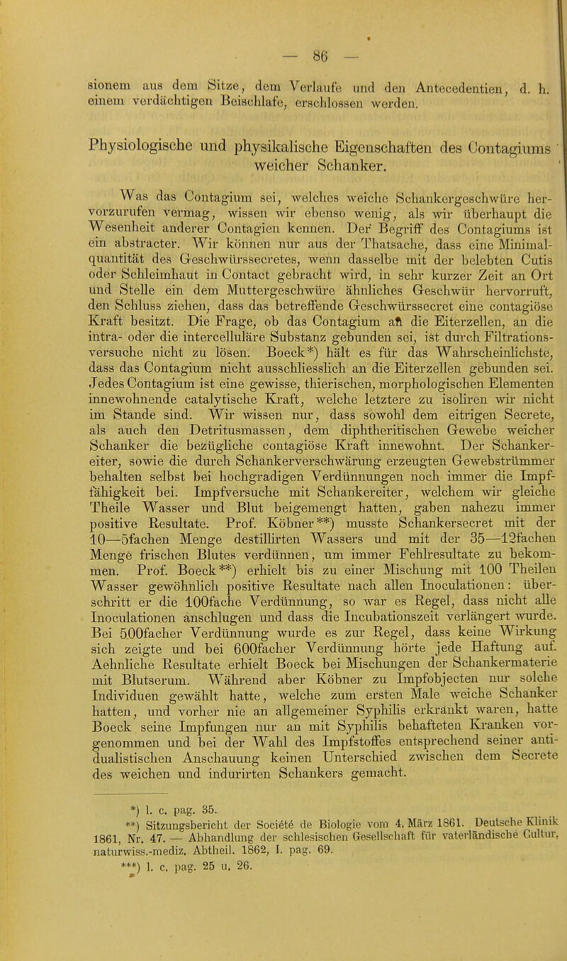 sioneul aus dem Sitze, dem Verlaufe und den Antecedentien, d. h. einem verdächtigen Beischlafe, erschlossen werden. Physiologische und physikalische Eigenschaften des Contagiums weicher Schanker. Was das Contagium sei, welches weiche Schankergeschwüre her- vorzurufen vermag, wissen wir ebenso wenig, als wir überhaupt die Wesenheit anderer Contagien kennen. Der Begriff des Contagiums ist ein abstracter. Wir können nur aus der Thatsache, dass eine Miiiimal- quantität des Geschwürssecretes, wenn dasselbe mit der belebten Cutis oder Schleimhaut in Contact gebracht wird, in sehr kurzer Zeit an Ort und Stelle ein dem Muttergeschwüre ähnliches Geschwür hervorruft, den Schluss ziehen, dass das betreffende Geschwürssecret eine contagiöse Kraft besitzt. Die Frage, ob das Contagium afl die Eiterzellen, an die intra- oder die intercelluläre Substanz gebunden sei, iöt durch Filtrations- versuche nicht zu lösen. Boeck*) hält es für das Wahrscheinlichste, dass das Contagium nicht ausschliesslich an die Eiterzellen gebunden sei. Jedes Contagium ist eine gewisse, thierischen, morphologischen Elementen innewohnende catalytische Ki-aft, welche letztere zu isoliren wir nicht im Stande sind. Wir wissen nur, dass sowohl dem eitrigen Secrete, als auch den Detritusmassen, dem diphtheritischen Gewebe weicher Schanker die bezügliche contagiöse Kraft innewohnt. Der Schanker- eiter, sowie die durch Schankerverschwärung erzeugten Gewebstrümmer behalten selbst bei hochgradigen Verdünnungen noch immer die Impf- fähigkeit bei. Impfversuche mit Schankereiter, welchem wii* gleiche Theile Wasser und Blut beigemengt hatten, gaben nahezu immer positive Resultate. Prof. Köbner**) musste Schankersecret mit der 10—öfachen Menge destilHrten Wassei's und mit der 35—12fachen Mengö frischen Blutes verdünnen, um immer Fehlresultate zu bekom- men. Prof. Boeck**) erhielt bis zu einer Mischung mit 100 Theilen Wasser gewöhnlich positive Resultate nach allen Inoculationen: über- schritt er die lOOfache Verdünnung, so Avar es Regel, dass nicht alle Inoculationen anschlugen und dass die Incubationszeit verlängert wurde. Bei öOOfacher Verdünnung wurde es zur Regel, dass keine Wirkung sich zeigte und bei 600facher Verdünnung hörte jede Haftung auf. Aehnliche Resultate erhielt Boeck bei Mischungen der Schankermaterie mit Blutserum. Während aber Köbner zu Impfobjecten nur solche Individuen gewählt hatte, welche zum ersten Male weiche Schanker hatten, und vorher nie an allgemeiner SyphiUs erkränkt waren, hatte Boeck seine Impfungen nur an mit Syphilis behafteten Kranken vor- genommen und bei der Wahl des Impfstoffes entsprechend seiner anti- dualistischen Anschauung keinen Unterschied zwischen dem Secrete des weichen und indurirten Schankers gemacht. *) 1. c. pag. 35. **) Sitzungsbericht der Sociötö de Biologie vorn 4. März 1861. Deutsche Klinik 1861, Nr. 47. — Abhandlung der schlesischen Gesellschaft für vaterländische Cultur, naturwiss.-mediz. Abtheil. 1862, I. pag. 69. ***) 1. c. pag. 25 u, 26.