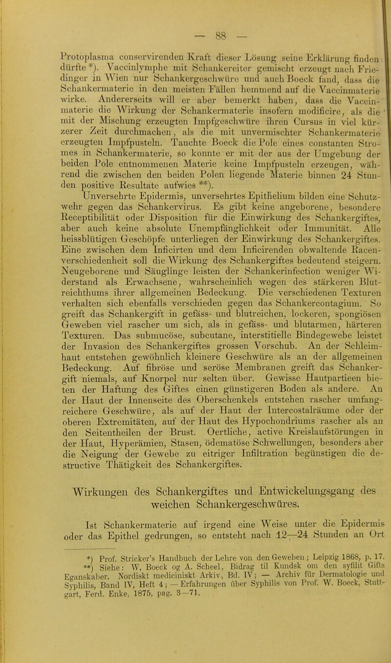 Protoplasma conservirenden Kraft dieser Lösung seine Erklärung finden dürfte *). Vaccinlymplie mit 8chaukereiter gemischt erzeugt nach Frie- dinger in Wien nur Schankergeschwüre und auch Boeck fund, dass die Schankermaterie in den meisten Fällen hemmend auf die Vaccinmaterie wirke. Andererseits will er aber bemerkt haben, dass die Vaccin-' raaterie die Wirkung der Schankermaterie insofern modificire, als die ' mit der Mischung erzeugten Impfgeschwüre ihren Cursus in viel kür- zerer Zeit durchmachen, als die mit unvermischter Schankermaterie erzeugten Impfpusteln. Tauchte Boeck die Pole eines constanten Stro- mes in Schankermaterie; so konnte er mit der aus der Umgebung der beiden Pole entnommenen Materie keine Impfpusteln erzeugen, wäh- rend die zwischen den beiden Polen liegende Materie binnen 24 Stun- den positive Resultate aufwies **). Unversehrte Epidermis, imversehrtes Epitlielium bilden eine Schutz- wehr gegen das Schankervirus. Es gibt keine angeborene, besondere ßeceptibilität oder Disposition für die Einwirkung des Schankei-giftes, aber auch keine absolute Unempfänglichkeit oder Immunität. Alle heissblütigen Geschöpfe unterliegen der Einwirkung des Schankergiftes. Eine zwischen dem Inficirten und dem Inficirenden obwaltende Racen- verschiedenheit soll die Wirkung des Schankergiftes bedeutend steigern. Neugeborene und Säuglinge leisten der Schankerinfection weniger Wi- derstand als Erwachsene, wahrscheinlich wegen des stärkeren Blut- reichthums ihrer allgemeinen Bedeckung. Die verschiedenen Texturen verhalten sich ebenfalls verschieden gegen das Schankercontagium. So greift das Schankergift in gefäss- und blutreichen, lockeren, spongiösen Geweben viel rascher um sich, als in gefass- und blutarmen, härteren Texturen. Das submucöse, subcutane, interstitielle Bindegewebe leistet der Invasion des Schankergiftes grossen Vorschub. An der Schleim- haut entstehen gewöhnlich kleinere Geschwüre als an der allgemeinen Bedeckung. Auf fibröse und seröse Membranen greift das Schanker- gift niemals, auf Knorpel nur selten über. Gewisse Hautpartieen bie- ten der Haftung des Giftes einen günstigeren Boden als andere. An der Haut der Innenseite des Oberschenkels entstehen rascher umfang- reichere Geschwüre, als auf der Haut der Intercostakäume oder der oberen Extremitäten, auf der Haut des Hypochondriums rascher als an den Seitentheilen der Brust. Oertliche, active Kreislaufstörungen in der Haut, Hyperämien, Stasen, ödematöse Schwellungen, besonders aber die Neigung der Gewebe zu eitriger Infiltration begünstigen die de- structive Thätigkeit des Schankergiftes. Wirkungen des Schankergiftes und Entwickeluugsgang des weichen Schankergeschwüres. Ist Schankermaterie auf irgend eine Weise unter die Epidermis oder das Epithel gedrungen, so entsteht nach 12—24 Stunden an Ort *) Prof. Stricker's Handbuch der Lehre von den Geweben; Leipzig 1868, p. 17. **) Siehe: W. Boeck og A. Scbeel, Bidrag til Kundsk cm den syfilit Gifts Eganskaber. Nordiskt mediciniskt Arkiv, Bd. IV; — Archiv für Dermatologie und Syphihs, Band IV, Heft 4; — Erfahrungen über Syphilis von Prof. W. Boeck, Stutt- gart, Ferd. Enke, 1875, pag. 3—71.