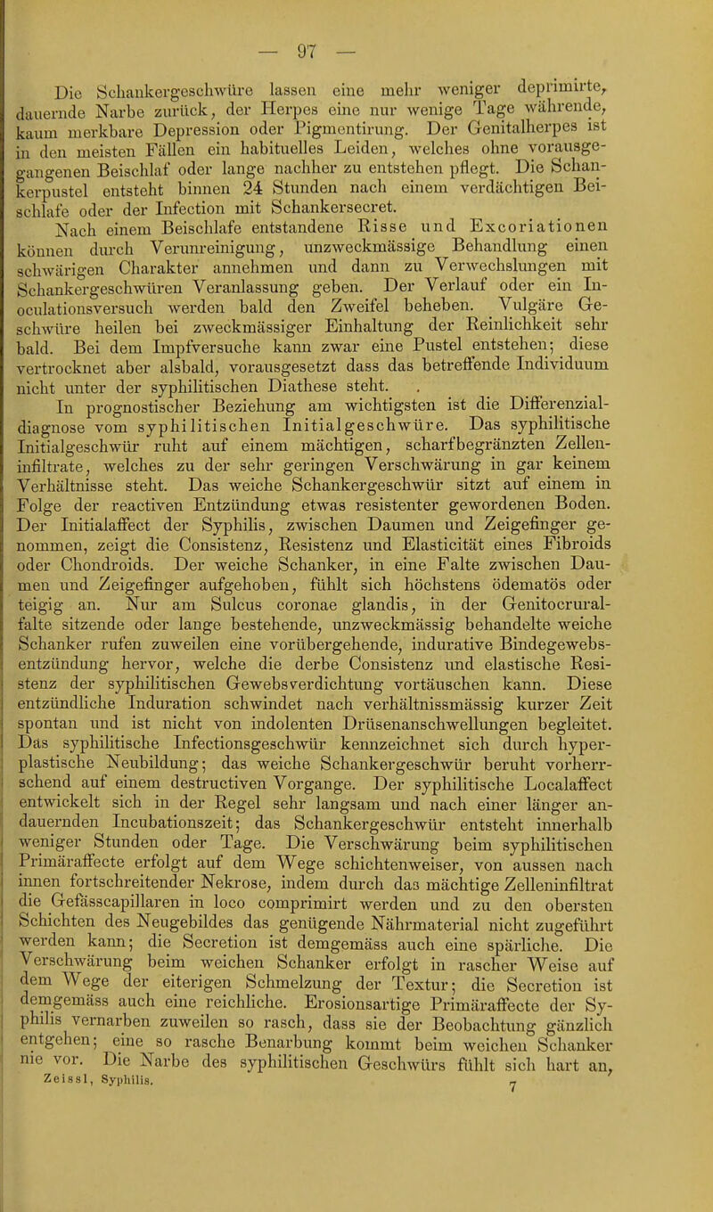 Die Schaukergeschwüre lassen eine mehr weniger deprimirte^ dauernde Narbe zurück, der Herpes eine nur wenige Tage währende, kaum merkbare Depression oder Pigmcntirung. Der Genitalherpes ist in den meisten Fällen ein habituelles Leiden, welches ohne vorausge- gangenen Beischlaf oder lange nachher zu entstehen pflegt. Die Schan- kerpustel entsteht binnen 24 Stunden nach einem verdächtigen Bei- schlate oder der Infection mit Schankersecret. Nach einem Beischlafe entstandene Risse und Excoriationen können durch Verunreinigung, unzweckmässige Behandlung einen schwärigen Charakter annehmen und dann zu Verwechslungen mit Schankergeschwüren Veranlassung geben. Der Verlauf oder ein In- oculationsversuch werden bald den Zweifel beheben. ^ Vulgäre Ge- schwüre heilen bei zweckmässiger Einhaltung der Reinlichkeit sehr bald. Bei dem Impfversuche kann zwar eine Pustel entstehen; ^ diese vertrocknet aber alsbald, vorausgesetzt dass das betreffende Individuum nicht unter der syphilitischen Diathese steht. In prognostischer Beziehung am wichtigsten ist die Differenzial- diagnose vom syphilitischen Initialgeschwüre. Das syphilitische Initialgeschwür ruht auf einem mächtigen, scharfbegränzten Zellen- infiltrate, welches zu der sehr geringen Verschwärung in gar keinem Verhältnisse steht. Das weiche Schankergeschwür sitzt auf einem in Folge der reactiven Entzündung etwas resistenter gewordenen Boden. Der Initialaffect der Syphilis, zwischen Daumen und Zeigefinger ge- nommen, zeigt die Consistenz, Resistenz und Elasticität eines Fibroids oder Chondroids. Der weiche Schanker, in eine Falte zwischen Dau- men und Zeigefinger aufgehoben, fühlt sich höchstens ödematös oder teigig an. Nur am Sulcus coronae glandis, in der Genitocrural- falte sitzende oder lange bestehende, unzweckmässig behandelte weiche Schanker rufen zuweilen eine vorübergehende, indurative Bindegewebs- entzündung hervor, welche die derbe Consistenz imd elastische Resi- stenz der syphilitischen GewebsVerdichtung vortäuschen kann. Diese entzündliche Induration schwindet nach verhältnissmässig kurzer Zeit spontan imd ist nicht von indolenten Drüsenanschwellungen begleitet. Das syphilitische Infectionsgeschwür kennzeichnet sich durch hyper- plastische Neubildung; das weiche Schankergeschwür beruht vorherr- schend auf einem destructiven Vorgange. Der syphilitische Localaffect entwickelt sich in der Regel sehr langsam und nach einer länger an- dauernden Incubationszeit; das Schankergeschwür entsteht innerhalb weniger Stunden oder Tage. Die Verschwärung beim syphilitischen Primäraffecte erfolgt auf dem Wege schichtenweiser, von aussen nach innen fortschreitender Neki-ose, indem durch das mächtige Zelleninfiltrat die Gefässcapillaren in loco comprimirt werden und zu den obersten Schichten des Neugebildes das genügende Nährmaterial nicht zugeführt werden kann; die Secretion ist demgemäss auch eine spärliche. Die Verschwärung beim weichen Schanker erfolgt in rascher Weise auf dem Wege der eiterigen Schmelzung der Textur; die Secretion ist demgemäss auch eine reichliche. Erosionsartige Primäraffecte der Sy- philis vernarben zuweilen so rasch, dass sie der Beobachtung gänzlich entgehen; eine so rasche Benarbung kommt beim weichen Schanker nie vor. Die Narbe des syphilitischen Geschwürs fühlt sich hart an. Zeissl, Syphilis. „