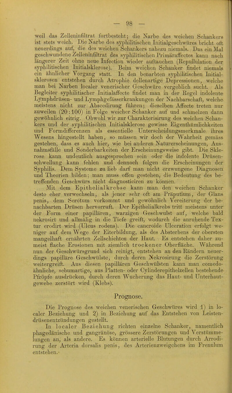 weil das Zelleninfiltrat fortbesteht; die Narbe des weichen Schankers ist stets weich. Die Narbe des syphilitischen Initialgeschwilres bricht oft neuerdings auf, die des weichen Schankers nahezu niemals. Das ein Mal geschwundene Zelleninfiltrat des syphilitischen Primäraffectes kann nach längerer Zeit ohne neue Infection wieder auftauchen (Repullulation der syphilitischen Initialsklerose). Beim weichen Schanker findet niemals ein ähnlicher Vorgang statt. In den benarbten syphilitischen Initial- sklerosen entstehen durch Atrophie dellenartige Depressionen, welche man bei Narben localer veneiüscher Geschwüre vergeblich sucht. Als Begleiter syphilitischer Initialaffecte findet man in der Regel indolente Lymphdrüsen- und Lymphgefässerkrankungen der Nachbarschaft, welche meistens nicht zur Abscedirung führen; dieselben Affecte treten nur zuweilen (20:100) in Folge weicher Schanker auf und schmelzen dann gewöhnlich eitrig. Obwohl wir zur Charakterisirung des weichen Schan- kers und der syphilitischen Initialsklerose gewisse Eigenthümhchkeiten und Formdifferenzen als essentielle Unterscheidungsmerkmale ihres Wesens hingestellt haben, so müssen wir doch der Wahrheit gemäss gestehen, dass es auch hier, wie bei anderen Naturerscheinungen, Aus- nahmsfälle und Sonderbarkeiten der Erscheinungsweise gibt. Die Skle- rose kann undeutlich ausgesprochen sein oder die indolente Drüsen- schwellung kann fehlen und dennoch folgen die Erscheinungen der Syphilis. Dem Systeme zu lieb darf man nicht erzwungene Diagnosen und Theorien bilden; man muss offen gestehen, die Bedeutung des be- treffenden Geschwürs nicht diagnosticiren zu können. Mit dem Epithelialkrebse kann man den weichen Schanker desto eher verwechseln, als jener sehr oft am Präputium, der Glans penis, dem Scrotum vorkommt und gewöhnlich Vereiterung der be- nachbarten Drüsen hervorruft. Der Epithelialkrebs tritt meistens unter der Form einer papillären, warzigen Geschwulst auf, welche bald nekrosirt und allmälig in die Tiefe greift, wodurch die am'uhende Tex- tur erodirt wird (Ulcus rodens). Die cancroide Ulceration erfolgt we- niger auf dem Wege der Eiterbildung, als des Absterbens der obersten mangelhaft ernährten Zellschichten der Haut. Es entstehen daher zu- meist flache Erosionen mit ziemlich trockener Oberfläche. Während nun der Geschwürsgrund sich reinigt, entstehen an den Rändern neuer- dings papilläre Geschwülste, durch deren Neki-osirimg die Zerstörung weitergreift. Aus diesen papillären Geschwülsten kann man comedo- ähnliche, sebumartige, aus Platten- oder Cylinderepithelzellen bestehende Pfropfe ausdrücken, durch deren Wucherung das Haut- und Unterhaut- gewebe zerstört wird (Klebs). Prognose. Die Prognose des weichen venerischen Geschwüres wird 1) in lo- caler Beziehung imd 2) in Beziehung auf das Entstehen von Leisten- drüsenentzündungen gestellt. In localer Beziehung richten einzelne Schanker, namentlich phagedänische und gangränöse, grössere Zerstörungen und Verstümme- lungen an, als andere. Es können arterielle Blutungen durch Arrodi- rung der Arteria dorsalis penis, des Arterienzweigchens im Frenulum entstehen.'